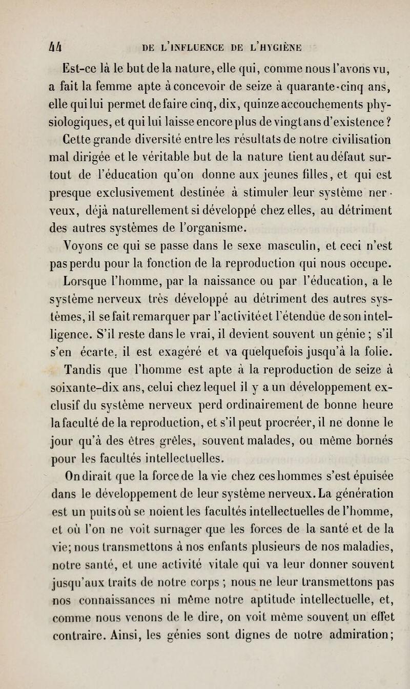 Est-ce là le but de la nature, elle qui, comme nous l'avons vu, a fait la femme apte à concevoir de seize à quarante-cinq ans, elle qui lui permet défaire cinq, dix, quinze accouchements phy- siologiques, et qui lui laisse encore plus de vingtans d'existence? Cette grande diversité entre les résultats de notre civiHsation mal dirigée et le véritable but de la nature tient au défaut sur- tout de l'éducation qu'on donne aux jeunes filles, et qui est presque exclusivement destinée à stimuler leur système ner - veux, déjà naturellement si développé chez elles, au détriment des autres systèmes de l'organisme. Voyons ce qui se passe dans le sexe masculin, et ceci n'est pas perdu pour la fonction de la reproduction qui nous occupe. Lorsque l'homme, par la naissance ou par l'éducation, a le système nerveux très développé au détriment des autres sys- tèmes, il se fait remarquer par l'activité et l'étendue de son intel- ligence. S'il reste dans le vrai, il devient souvent un génie ; s'il s'en écarte, il est exagéré et va quelquefois jusqu'à la folie. Tandis que l'homme est apte à la reproduction de seize à soixante-dix ans, celui chez lequel il y a un développement ex- clusif du système nerveux perd ordinairement de bonne heure la faculté de la reproduction, et s'il peut procréer, il ne donne le jour qu'à des êtres grêles, souvent malades, ou même bornés pour les facultés intellectuelles. On dirait que la force de la vie chez ces hommes s'est épuisée dans le développement de leur système nerveux. La génération est un puits où se noient les facultés intellectuelles de l'homme, et oij l'on ne voit surnager que les forces de la santé et de la vie; nous transmettons à nos enfants plusieurs de nos maladies, notre santé, et une activité vitale qui va leur donner souvent jusqu'aux traits de notre corps ; nous ne leur transmettons pas nos connaissances ni môme notre aptitude intellectuelle, et, comme nous venons de le dire, on voit même souvent un effet contraire. Ainsi, les génies sont dignes de notre admiration;