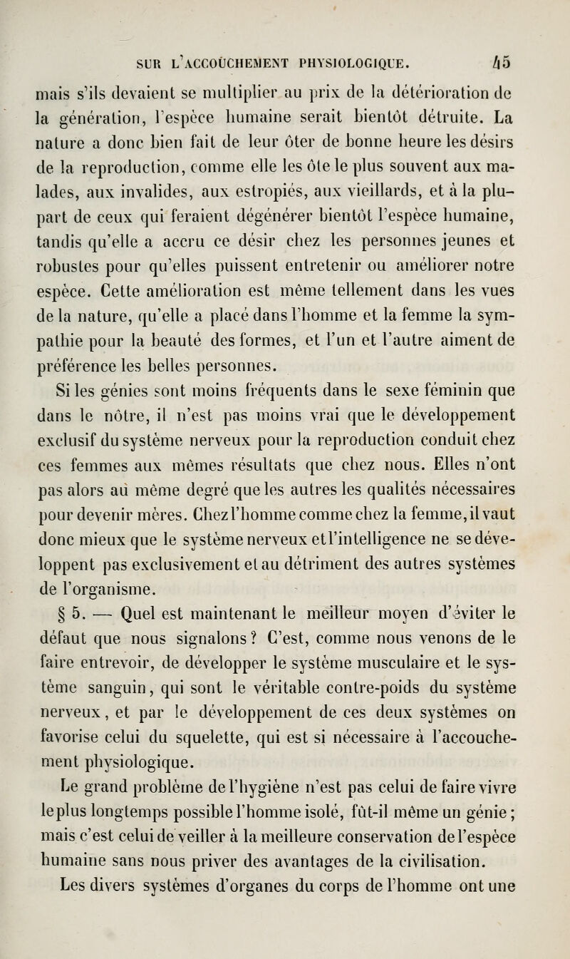 mais s'ils devaient se multiplier au prix de la détérioration de la génération, Tespcce humaine serait bientôt détruite. La nature a donc bien fait de leur ôter de bonne heure les désirs de la reproduction, comme elle les ôte le plus souvent aux ma- lades, aux invalides, aux estropiés, aux vieillards, et à la plu- part de ceux qui feraient dégénérer bientôt l'espèce humaine, tandis qu'elle a accru ce désir chez les personnes jeunes et robustes pour qu'elles puissent entretenir ou améliorer notre espèce. Cette amélioration est même tellement dans les vues de la nature, qu'elle a placé dans l'homme et la femme la sym- pathie pour la beauté des formes, et l'un et l'autre aiment de préférence les belles personnes. Si les génies sont moins fréquents dans le sexe féminin que dans le nôtre, il n'est pas moins vrai que le développement exclusif du système nerveux pour la reproduction conduit chez ces femmes aux mêmes résultats que chez nous. Elles n'ont pas alors ad même degré que les autres les qualités nécessaires pour devenir mères. Chez l'homme comme chez la femme, il vaut donc mieux que le système nerveux etl'intelligence ne se déve- loppent pas exclusivement et au détriment des autres systèmes de l'organisme. § 5. — Quel est maintenant le meilleur moyen d'éviter le défaut que nous signalons ? C'est, comme nous venons de le faire entrevoir, de développer le système musculaire et le sys- tème sanguin, qui sont le véritable contre-poids du système nerveux, et par le développement de ces deux systèmes on favorise celui du squelette, qui est sj nécessaire à l'accouche- ment physiologique. Le grand problème de l'hygiène n'est pas celui de faire vivre le plus longtemps possible l'homme isolé, fût-il même un génie ; mais c'est celui de veiller à la meilleure conservation del'espèce humaine sans nous priver des avantages de la civilisation. Les divers systèmes d'organes du corps de l'homme ont une