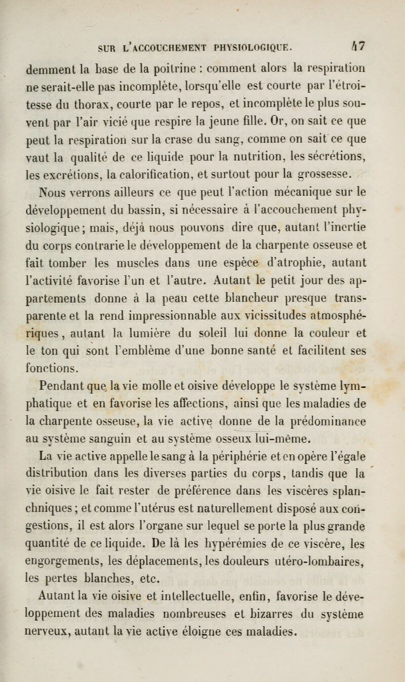 deniment la base de la poitrine : comment alors la respiration ne serait-elle pas incomplète, lorsqu'elle est courte par l'étroi- tesse du thorax, courte par le repos, et incomplète le plus sou- vent par l'air vicié que respire la jeune fille. Or, on sait ce que peut la respiration sur la crase du sang, comme on sait ce que vaut la qualité de ce liquide pour la nutrition, les sécrétions, les excrétions, la calorification, et surtout pour la grossesse. Nous verrons ailleurs ce que peut l'action mécanique sur le développement du bassin, si nécessaire à l'accouchement phy- siologique; mais, déjà nous pouvons dire que, autant l'inertie du corps contrariété développement de la charpente osseuse et fait tomber les muscles dans une espèce d'atrophie, autant l'activité favorise Tun et l'autre. Autant le petit jour des ap- partements donne à la peau cette blancheur presque trans- parente et la rend impressionnable aux vicissitudes atmosphé- riques , autant la lumière du soleil lui donne la couleur et le ton qui sont Temblème d'une bonne santé et facihtent ses fonctions. Pendant que, la vie molle et oisive développe le système lym- phatique et en favorise les affections, ainsi que les maladies de la charpente osseuse, la vie active donne de la prédominance au système sanguin et au système osseux lui-même. La vie active appelle le sang à la périphérie et en opère l'égale distribution dans les diverses parties du corps, tandis que la vie oisive le fait rester de préférence dans les viscères splan- chniques ; et comme l'utérus est naturellement disposé aux con- gestions, il est alors l'organe sur lequel se porte la plus grande quantité de ce liquide. De là les hypérémies de ce viscère, les engorgements, les déplacements, les douleurs utéro-lombaires, les pertes blanches, etc. Autant la vie oisive et intellectuelle, enfin, favorise le déve- loppement des maladies nombreuses et bizarres du système nerveux, autant la vie active éloigne ces maladies.