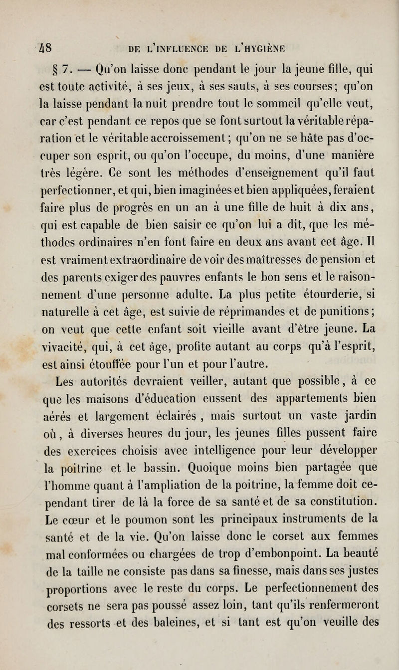§ 7. — Qu'on laisse donc pendant le jour la jeune fille, qui est toute activité, à ses jeux, à ses sauts, à ses courses; qu'on la laisse pendant la nuit prendre tout le sommeil qu'elle veut, car c'est pendant ce repos que se font surtout la véritable répa- ration et le véritable accroissement ; qu'on ne se hâte pas d'oc- cuper son esprit, ou qu'on l'occupe, du moins, d'une manière très légère. Ce sont les méthodes d'enseignement qu'il faut perfectionner, et qui, bien imaginées et bien appliquées, feraient faire plus de progrès en un an à une fille de huit à dix ans, qui est capable de bien saisir ce qu'on lui a dit, que les mé- thodes ordinaires n'en font faire en deux ans avant cet âge. Il est vraiment extraordinaire devoir des maîtresses de pension et des parents exiger des pauvres enfants le bon sens et le raison- nement d'une personne adulte. La plus petite étourderie, si naturelle à cet âge, est suivie de réprimandes et de punitions; on veut que cette enfant soit vieille avant d'être jeune. La vivacité, qui, à cet âge, profite autant au corps qu'à l'esprit, est ainsi étouffée pour l'un et pour l'autre. Les autorités devraient veiller, autant que possible, à ce que les maisons d'éducation eussent des appartements bien aérés et largement éclairés , mais surtout un vaste jardin où, à diverses heures du jour, les jeunes filles pussent faire des exercices choisis avec intelhgence pour leur développer la poitrine et le bassin. Quoique moins bien partagée que l'homme quant à l'ampliation de la poitrine, la femme doit ce- pendant tirer de là la force de sa santé et de sa constitution. Le cœur et le poumon sont les principaux instruments de la santé et de la vie. Qu'on laisse donc le corset aux femmes mal conformées ou chargées de trop d'embonpoint. La beauté de la taille ne consiste pas dans sa finesse, mais dans ses justes proportions avec le reste du corps. Le perfectionnement des corsets ne sera pas poussé assez loin, tant qu'ils renfermeront des ressorts et des baleines, et si tant est qu'on veuille des