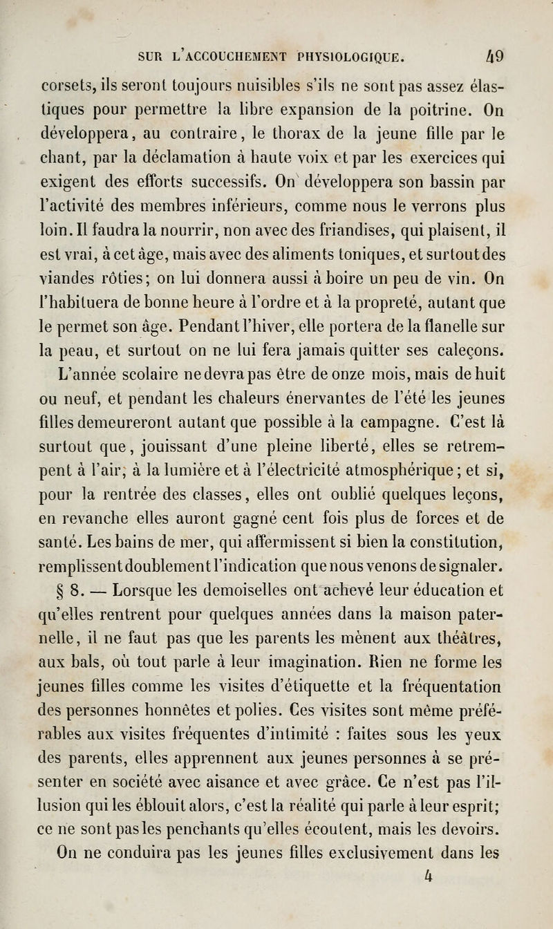 corsets, ils seront toujours nuisibles s'ils ne sont pas assez élas- tiques pour permettre la libre expansion de la poitrine. On développera, au contraire, le thorax de la jeune fille par le chant, par la déclamation à haute voix et par les exercices qui exigent des efforts successifs. On développera son bassin par l'activité des membres inférieurs, comme nous le verrons plus loin. Il faudra la nourrir, non avec des friandises, qui plaisent, il est vrai, à cet âge, mais avec des aliments toniques, et surtout des viandes rôties; on lui donnera aussi à boire un peu de vin. On l'habituera de bonne heure à Tordre et à la propreté, autant que le permet son âge. Pendant l'hiver, elle portera de la flanelle sur la peau, et surtout on ne lui fera jamais quitter ses caleçons. L'année scolaire ne devra pas être de onze mois, mais de huit ou neuf, et pendant les chaleurs énervantes de l'été les jeunes filles demeureront autant que possible à la campagne. C'est là surtout que, jouissant d'une pleine liberté, elles se retrem- pent à l'air, à la lumière et à l'électricité atmosphérique; et si, pour la rentrée des classes, elles ont oubhé quelques leçons, en revanche elles auront gagné cent fois plus de forces et de santé. Les bains de mer, qui affermissent si bien la constitution, remplissent doublement l'indication que nous venons de signaler. § 8. — Lorsque les demoiselles ont achevé leur éducation et qu'elles rentrent pour quelques années dans la maison pater- nelle, il ne faut pas que les parents les mènent aux théâtres, aux bals, où tout parle à leur imagination. Rien ne forme les jeunes filles comme les visites d'étiquette et la fréquentation des personnes honnêtes et polies. Ces visites sont même préfé- rables aux visites fréquentes d'intimité : faites sous les yeux des parents, elles apprennent aux jeunes personnes à se pré- senter en société avec aisance et avec grâce. Ce n'est pas l'il- lusion qui les éblouit alors, c'est la réalité qui parle à leur esprit; ce ne sont pas les penchants qu'elles écoutent, mais les devoirs. On ne conduira pas les jeunes filles exclusivement dans les 4