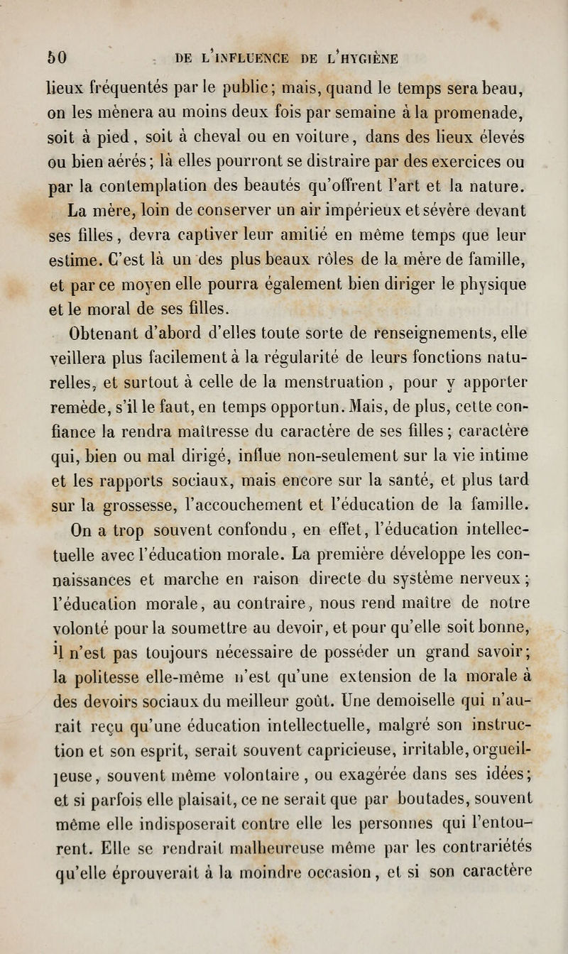 lieux fréquentés par le public; mais, quand le temps sera beau, on les mènera au moins deux fois par semaine à la promenade, soit à pied, soit à cbeval ou en voiture, dans des lieux élevés ou bien aérés ; là elles pourront se distraire par des exercices ou par la contemplation des beautés qu'offrent l'art et la nature. La mère, loin de conserver un air impérieux et sévère devant ses filles, devra captiver leur amitié en même temps que leur estime. C'est là un des plus beaux rôles de la mère de famille, et parce moyen elle pourra également bien diriger le pbysique et le moral de ses filles. Obtenant d'abord d'elles toute sorte de renseignements, elle veillera plus facilement à la régularité de leurs fonctions natu- relles, et surtout à celle de la menstruation , pour y apporter remède, s'il le faut, en temps opportun. Mais, de plus, cette con- fiance la rendra maîtresse du caractère de ses filles ; caractère qui, bien ou mal dirigé, influe non-seulement sur la vie intime et les rapports sociaux, mais encore sur la santé, et plus tard sur la grossesse, l'accoucbement et l'éducation de la famille. On a trop souvent confondu, en effet, l'éducation intellec- tuelle avec l'éducation morale. La première développe les con- naissances et marche en raison directe du système nerveux ; l'éducation morale, au contraire, nous rend maître de notre volonté pour la soumettre au devoir, et pour qu'elle soit bonne, U n'est pas toujours nécessaire de posséder un grand savoir; la politesse elle-même n'est qu'une extension de la morale à des devoirs sociaux du meilleur goût. Une demoiselle qui n'au- rait reçu qu'une éducation intellectuelle, malgré son instruc- tion et son esprit, serait souvent capricieuse, irritable, orgueil- leuse, souvent même volontaire, ou exagérée dans ses idées; et si parfois elle plaisait, ce ne serait que par boutades, souvent même elle indisposerait contre elle les personnes qui Tentou- rent. Elle se rendrait malheureuse même par les contrariétés qu'elle éprouverait à la moindre occasion, et si son caractère