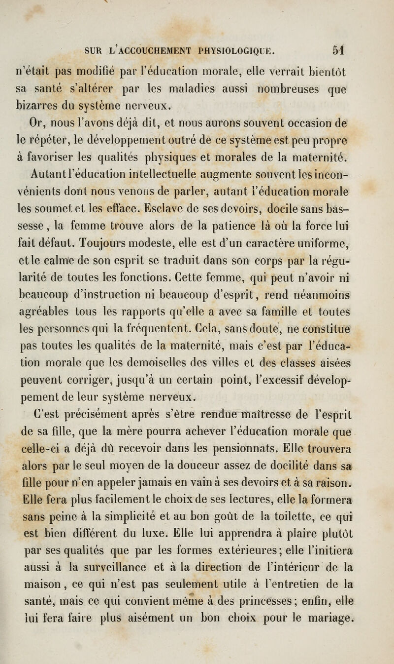 n'était pas modifié par l'éducation morale, elle verrait bientôt sa santé s'altérer par les maladies aussi nombreuses que bizarres du système nerveux. Or, nous l'avons déjà dit, et nous aurons souvent occasion de le répéter, le développement outré de ce système est peu propre à favoriser les qualités physiques et morales de la maternité. Autantl'éducation intellectuelle augmente souvent les incon- vénients dont nous venons de parler, autant l'éducation morale les soumet et les efface. Esclave de ses devoirs, docile sans bas- sesse , la femme trouve alors de la patience là où la force lui fait défaut. Toujours modeste, elle est d'un caractère uniforme, elle calme de son esprit se traduit dans son corps par la régu- larité de toutes les fonctions. Cette femme, qui peut n'avoir ni beaucoup d'instruction ni beaucoup d'esprit, rend néanmoins agréables tous les rapports qu'elle a avec sa famille et toutes les personnes qui la fréquentent. Cela, sans doute, ne constitue pas toutes les qualités de la maternité, mais c'est par l'éduca- tion morale que les demoiselles des villes et des classes aisées peuvent corriger, jusqu'à un certain point, l'excessif dévelop- pement de leur système nerveux. C'est précisément après s'être rendue maîtresse de l'esprit de sa fille, que la mère pourra achever l'éducation morale que celle-ci a déjà dû recevoir dans les pensionnats. Elle trouvera alors par le seul moyen de la douceur assez de docilité dans sa fille pour n'en appeler jamais en vain à ses devoirs et à sa raison. Elle fera plus facilement le choix de ses lectures, elle la formera sans peine à la simphcité et au bon goût de la toilette, ce qui est bien différent du luxe. Elle lui apprendra à plaire plutôt par ses quahtés que par les formes extérieures; elle l'initiera aussi à la surveillance et à la direction de l'intérieur de la maison, ce qui n'est pas seulement utile à Fentretien de la santé, mais ce qui convient même à des princesses; enfin, elle lui fera faire plus aisément un bon choix pour le mariage.