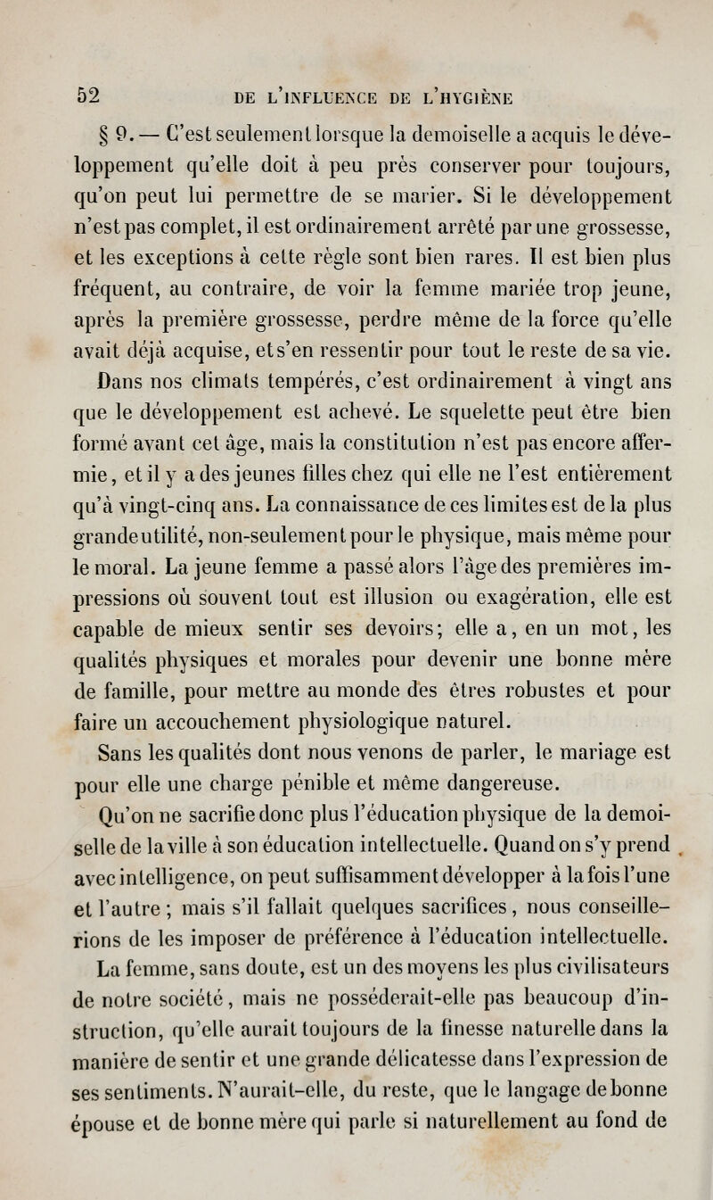 § 9.— C'est seulement lorsque la demoiselle a acquis le déve- loppement qu'elle doit à peu près conserver pour toujours, qu'on peut lui permettre de se marier. Si le développement n'est pas complet, il est ordinairement arrêté par une grossesse, et les exceptions à cette règle sont bien rares. ïl est bien plus fréquent, au contraire, de voir la femme mariée trop jeune, après la premiière grossesse, perdre même de la force qu'elle avait déjà acquise, et s'en ressentir pour tout le reste de sa vie. Dans nos climats tempérés, c'est ordinairement à vingt ans que le développement est achevé. Le squelette peut être bien formé avant cet âge, mais la constitution n'est pas encore affer- mie, et il y a des jeunes filles chez qui elle ne l'est entièrement qu'à vingt-cinq ans. La connaissance de ces hmites est de la plus grandeutihté, non-seulement pour le physique, mais même pour le moral. La jeune femme a passé alors l'âge des premières im- pressions où souvent tout est illusion ou exagération, elle est capable de mieux sentir ses devoirs; elle a, en un mot, les qualités physiques et morales pour devenir une bonne mère de famille, pour mettre au monde des êtres robustes et pour faire un accouchement physiologique naturel. Sans les qualités dont nous venons de parler, le mariage est pour elle une charge pénible et même dangereuse. Qu'on ne sacrifie donc plus l'éducation physique de la demoi- selle de la ville à son éducation intellectuelle. Quand on s'y prend . avec intelligence, on peut suffisamment développer à la fois l'une et l'autre; mais s'il fallait quelques sacrifices, nous conseille- rions de les imposer de préférence à l'éducation intellectuelle. La femme, sans doute, est un des moyens les plus civilisateurs de notre société, mais ne posséderait-elle pas beaucoup d'in- struclion, qu'elle aurait toujours de la finesse naturefiedans la manière de sentir et une grande délicatesse dans l'expression de ses sentiments. N'aurait-elle, du reste, que le langage de bonne épouse et de bonne mère qui parle si naturellement au fond de