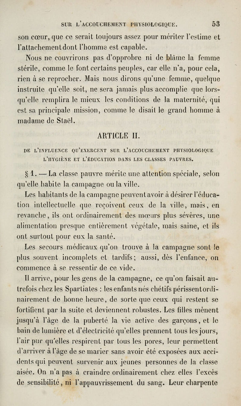son cœur, que ce serait toujours assez pour mériter l'estime et l'attachement dont l'homme est capable. Nous ne couvrirons pas d'opprobre ni de blâme la femme stérile, comme le font certains peuples, car elle n'a, pour cela, rien à se reprocher. Mais nous dirons qu'une femme, quelque instruite qu'elle soit, ne sera jamais plus accomplie que lors- qu'elle remphra le mieux les conditions de la maternité, qui est sa principale mission, comme le disait le grand homme à madame de Staël. ARTICLE II. DE l'influence qu'exercent sur l'accouchement physiologique l'hygiène et l'éducation dans les classes pauvres. § 1. —La classe pauvre mérite une attention spéciale, selon qu'elle habite la campagne ou la ville. Les habitants de la campagne peuvent avoir à désirer l'éduca- tion intellectuelle que reçoivent ceux de la ville, mais, en revanche, ils ont ordinairement des mœurs plus sévères, une alimentation presque entièrement végétale, mais saine, et ils ont surtout pour eux la santé. Les secours médicaux qu'on trouve à la campagne sont le plus souvent incomplets et tardifs ; aussi, dès l'enfance, on commence à se ressentir de ce vide. Il arrive, pour les gens de la campagne, ce qu'on faisait au- trefois chez les Spartiates : les enfants nés chétifspérissentordi- nairement de bonne heure, de sorte que ceux qui restent se fortifient par la suite et deviennent robustes. Les filles mènent jusqu'à l'âge de la puberté la vie active des garçons, et le bain de lumière et d'électricité qu'elles prennent tous les jours, l'air pur qu'elles respirent par tous les pores, leur permettent d'arriver à l'âge de se marier sans avoir été exposées aux acci- dents qui peuvent survenir aux jeunes personnes de la classe aisée. On n'a pas à craindre ordinairement chez elles l'excès de sensibilité, ni l'appauvrissement du sang. Leur charpente
