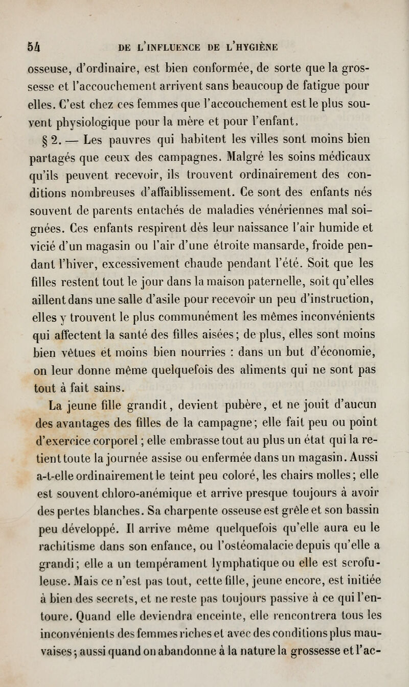 osseuse, d'ordinaire, est bien conformée, de sorte que la gros- sesse et l'accouchement arrivent sans beaucoup de fatigue pour elles. C'est chez ces femmes que l'accouchement est le plus sou- vent physiologique pour la mère et pour l'enfant» § 2. — Les pauvres qui habitent les villes sont moins bien partagés que ceux des campagnes. Malgré les soins médicaux qu'ils peuvent recevoir, ils trouvent ordinairement des con- ditions nombreuses d'affaiblissement. Ce sont des enfants nés souvent de parents entachés de maladies vénériennes mal soi- gnées. Ces enfants respirent dès leur naissance l'air humide et vicié d'un magasin ou l'air d'une étroite mansarde, froide pen- dant l'hiver, excessivement chaude pendant l'été. Soit que les filles restent tout le jour dans la maison paternelle, soit qu'elles aillent dans une salle d'asile pour recevoir un peu d'instruction, elles y trouvent le plus communément les mêmes inconvénients qui affectent la santé des filles aisées; de plus, elles sont moins bien vêtues et moins bien nourries : dans un but d'économie, on leur donne même quelquefois des aliments qui ne sont pas tout à fait sains. La jeune fille grandit, devient pubère, et ne jouit d'aucun des avantages des filles de la campagne; elle fait peu ou point d'exercice corporel ; elle embrasse tout au plus un état qui la re- tient toute la journée assise ou enfermée dans un magasin. Aussi a-t-elle ordinairement le teint peu coloré, les chairs molles; elle est souvent chloro-anémique et arrive presque toujours à avoir des perles blanches. Sa charpente osseuse est grêle et son bassin peu développé. Il arrive même quelquefois qu'elle aura eu le rachitisme dans son enfance, ou l'ostéomalacie depuis qu'elle a grandi; elle a un tempérament lymphatique ou elle est scrofu- leuse. Mais ce n'est pas tout, cette fille, jeune encore, est initiée à bien des secrets, et ne reste pas toujours passive à ce qui l'en- toure. Quand elle deviendra enceinte, elle rencontrera tous les inconvénients des femmes riches et avec des conditions plus mau- vaises -, aussi quand on abandonne à la nature la grossesse et Tac-