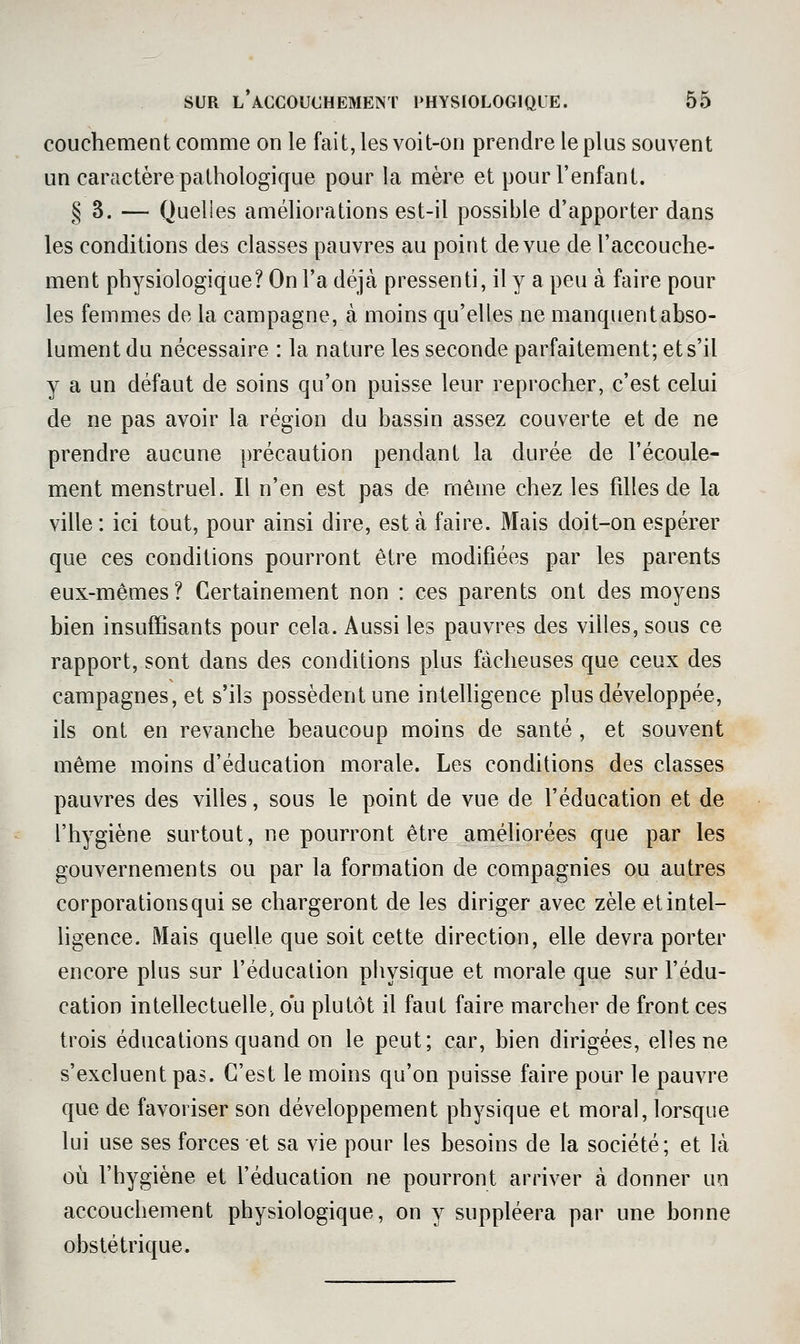 couchement comme on le fait, les voit-on prendre le plus souvent un caractère pathologique pour la mère et pour l'enfant. § 3. — Quelles améliorations est-il possible d'apporter dans les conditions des classes pauvres au point de vue de l'accouche- ment physiologique? On l'a déjà pressenti, il y a peu à faire pour les femmes de la campagne, à moins qu'elles ne manquent abso- lument du nécessaire : la nature les seconde parfaitement; et s'il y a un défaut de soins qu'on puisse leur reprocher, c'est celui de ne pas avoir la région du bassin assez couverte et de ne prendre aucune précaution pendant la durée de l'écoule- ment menstruel. Il n'en est pas de même chez les filles de la ville : ici tout, pour ainsi dire, est à faire. Mais doit-on espérer que ces conditions pourront être modifiées par les parents eux-mêmes? Certainement non : ces parents ont des moyens bien insuffisants pour cela. Aussi les pauvres des villes, sous ce rapport, sont dans des conditions plus fâcheuses que ceux des campagnes, et s'ils possèdent une intelligence plus développée, ils ont en revanche beaucoup moins de santé , et souvent même moins d'éducation morale. Les conditions des classes pauvres des villes, sous le point de vue de l'éducation et de l'hygiène surtout, ne pourront être améliorées que par les gouvernements ou par la formation de compagnies ou autres corporations qui se chargeront de les diriger avec zèle et intel- ligence. Mais quelle que soit cette direction, elle devra porter encore plus sur l'éducation physique et morale que sur l'édu- cation intellectuelle, ou plutôt il faut faire marcher de front ces trois éducations quand on le peut; car, bien dirigées, elles ne s'excluent pas. C'est le moins qu'on puisse faire pour le pauvre que de favoriser son développement physique et moral, lorsque lui use ses forces et sa vie pour les besoins de la société; et là où l'hygiène et l'éducation ne pourront arriver à donner un accouchement physiologique, on y suppléera par une bonne obstétrique.