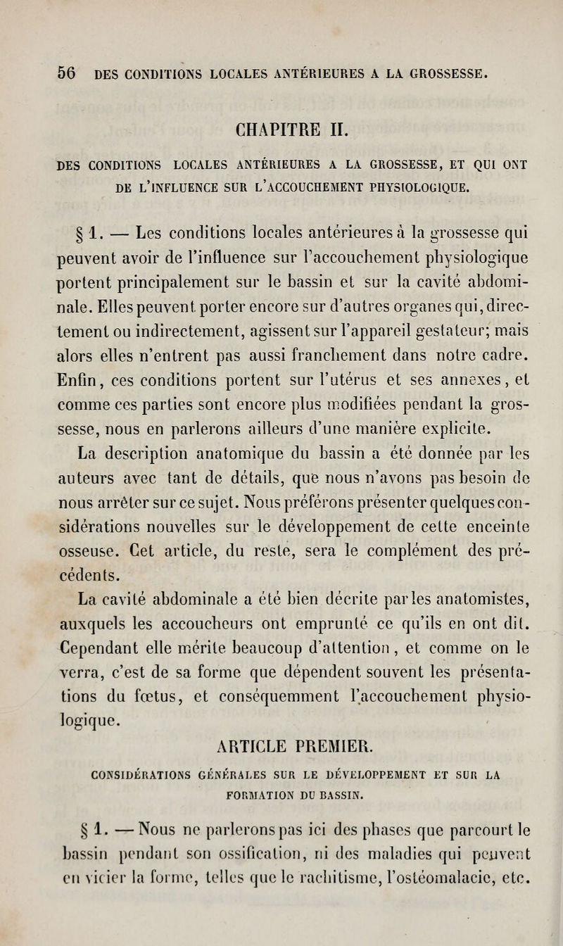 CHAPITRE II. DES CONDITIONS LOCALES ANTÉRIEURES A LA GROSSESSE, ET QUI ONT DE l'influence SUR l'aCCOUCHEMENT PHYSIOLOGIQUE. § 1. — Les conditions locales antérieures à la grossesse qui peuvent avoir de l'influence sur raccouchement physiologique portent principalement sur le bassin et sur la cavité abdomi- nale. Elles peuvent porter encore sur d'autres organes qui, direc- tement ou indirectement, agissent sur l'appareil gestateur; mais alors elles n'entrent pas aussi franchement dans notre cadre. Enfin, ces conditions portent sur l'utérus et ses annexes, et comme ces parties sont encore plus modifiées pendant la gros- sesse, nous en parlerons ailleurs d'une manière explicite. La description anatomique du bassin a été donnée par les auteurs avec tant de détails, que nous n'avons pas besoin de nous arrêter sur ce sujet. Nous préférons présenter quelques con- sidérations nouvelles sur le développement de cette enceinte osseuse. Cet article, du reste, sera le complément des pré- cédents. La cavité abdominale a été bien décrite parles anatomistes, auxquels les accoucheurs ont emprunté ce qu'ils en ont dit. Cependant elle miérile beaucoup d'attention, et comme on le verra, c'est de sa forme que dépendent souvent les présenta- tions du fœtus, et conséquemment l'accouchement physio- logique. ARTICLE PREMIER. CONSIDÉRATIONS GÉNÉRALES SUR LE DÉVELOPPEMENT ET SUR LA FORMATION DU BASSIN. § 1. —Nous ne parleronspas ici des phases que parcourt le bassin pendant son ossification, ni des maladies qui peuvent eu vicier la forme, telles que le rachitisme, l'ostéomalacic, etc.