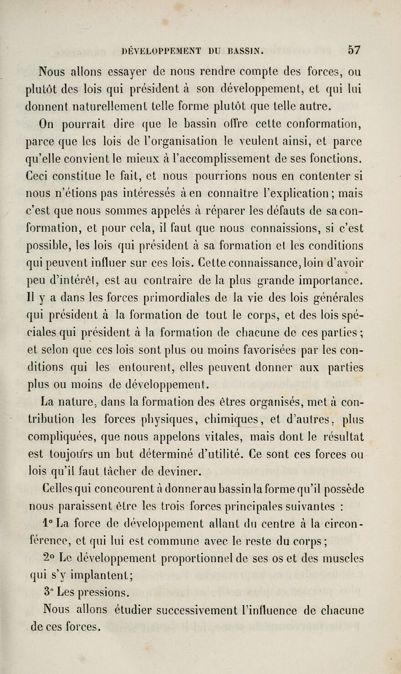 Nous allons essayer de nous rendre compte des forces, ou plutôt des lois qui président à son développement, et qui lui donnent naturellement telle forme plutôt que telle autre. On pourrait dire que le bassin offre cette conformation, parce que les lois de l'organisation le veulent ainsi, et parce qu'elle convient le mieux à l'accomplissement de ses fonctions. Ceci constitue le fait, et nous pourrions nous en contenter si nous n'étions pas intéressés à en connaître l'explication; mais c'est que nous sommes appelés à réparer les défauts de sa con- formation, et pour cela, il faut que nous connaissions, si c'est possible, les lois qui président à sa formation et les conditions qui peuvent influer sur ces lois. Cette connaissance, loin d'avoir peu d'intérêt, est au contraire de la plus grande importance. Il y a dans les forces primordiales de la vie des lois générales qui président à la formation de tout le corps, et des lois spé- ciales qui président à la formation de chacune de ces parties ; et selon que ces lois sont plus ou moins favorisées par les con- ditions qui les entourent, elles peuvent donner aux parties plus ou moins de développement. La nature, dans la formation des êtres organisés, met à con- tribution les forces physiques, chimiques, et d'autres, plus compliquées, que nous appelons vitales, mais dont le résultat est toujours un but déterminé d'utilité. Ce sont ces forces ou lois qu'il faut lâcher de deviner. Celles qui concourent à donnerau bassin la forme qu'il possède nous paraissent être les trois forces principales suivantes : 1° La force de développement allant du centre à la circon- férence, et qui lui est commune avec le reste du corps ; 2o Le développement proportionnel de ses os et des muscles qui s'y implantent; 3 Les pressions. Nous allons étudier successivement l'influence de chacune de ces forces.