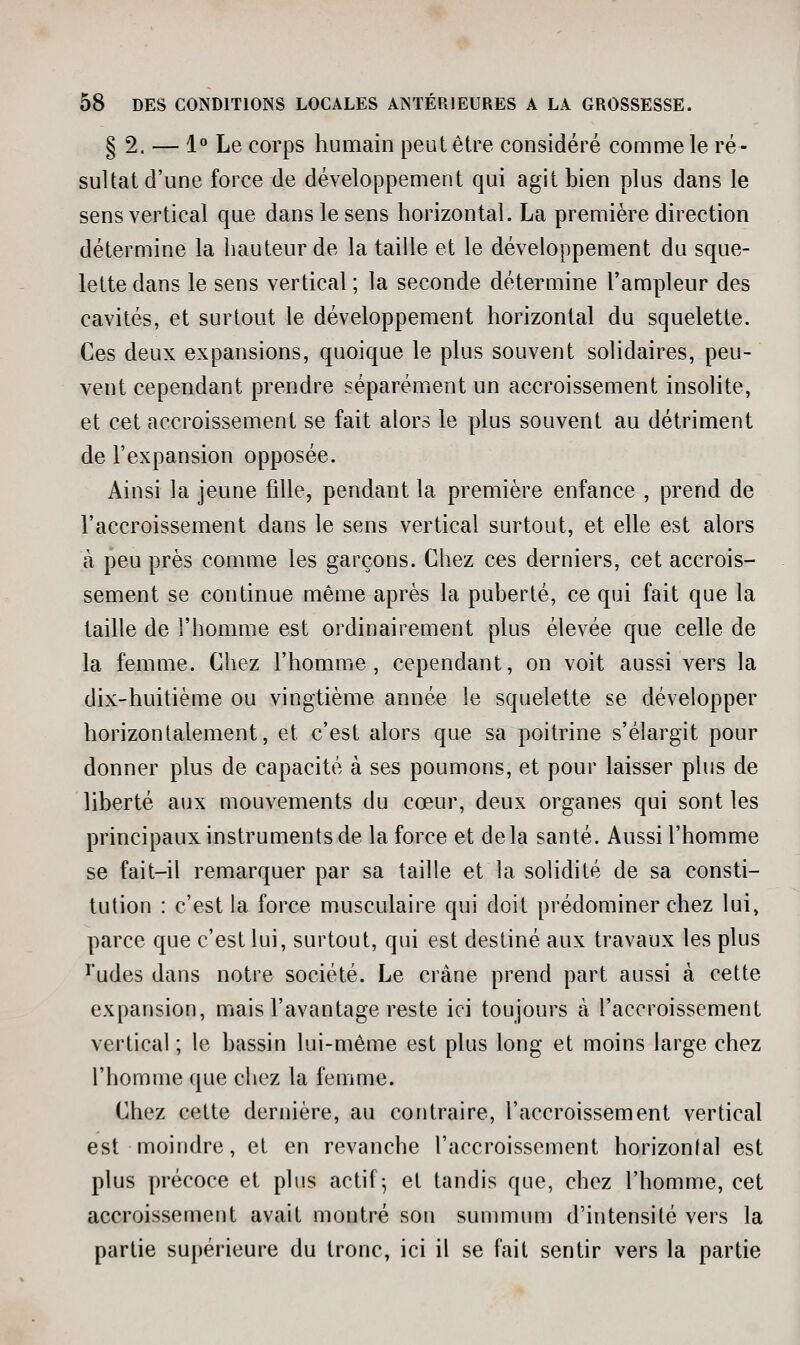 § 2. — 1 Le corps humain peut être considéré comme le ré- sultat d'une force de développement qui agit bien plus dans le sens vertical que dans le sens horizontal. La première direction détermine la hauteur de la taille et le développement du sque- lette dans le sens vertical ; la seconde détermine l'ampleur des cavités, et surtout le développement horizontal du squelette. Ces deux expansions, quoique le plus souvent solidaires, peu- vent cependant prendre séparément un accroissement insolite, et cet accroissement se fait alors le plus souvent au détriment de l'expansion opposée. Ainsi la jeune fille, pendant la première enfance , prend de l'accroissement dans le sens vertical surtout, et elle est alors à peu près comme les garçons. Chez ces derniers, cet accrois- sement se continue même après la puberté, ce qui fait que la taille de l'homme est ordinairement plus élevée que celle de la femme. Chez l'homme, cependant, on voit aussi vers la dix-huitième ou vingtième année le squelette se développer horizontalement, et c'est alors que sa poitrine s'élargit pour donner plus de capacité à ses poumons, et pour laisser plus de liberté aux mouvements du cœur, deux organes qui sont les principaux instruments de la force et delà santé. Aussi l'homme se fait-il remarquer par sa taille et la solidité de sa consti- tution : c'est la force musculaire qui doit prédominer chez lui, parce que c'est lui, surtout, qui est destiné aux travaux les plus ï'udes dans notre société. Le crâne prend part aussi à cette expansion, mais l'avantage reste ici toujours à l'accroissement vertical ; le bassin lui-même est plus long et moins large chez l'homme que chez la femme. Chez cette dernière, au contraire, l'accroissement vertical est moindre, et en revanche l'accroissement horizonlal est plus précoce et plus actif-, et tandis que, chez l'homme, cet accroissement avait montré son summum d'intensité vers la partie supérieure du tronc, ici il se fait sentir vers la partie