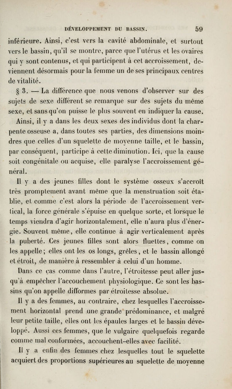 inférieure. Ainsi, c'est vers la cavité abdominale, et surtout vers le bassin, qu'il se montre, parce que l'utérus et les ovaires qui y sont contenus, et qui participent à cet accroissement, de- viennent désormais pour la femme un de ses principaux centres de vitalité. § 3. — La différence que nous venons d'observer sur des sujets de sexe différent se remarque sur des sujets du même sexe, et sans qu'on puisse le plus souvent en indiquer la cause. Ainsi, il y a dans les deux sexes des individus dont la char- pente osseuse a, dans toutes ses parties, des dimensions moin- dres que celles d'un squelette de moyenne taille, et le bassin, par conséquent, participe à cette diminution. Ici, que la cause soit congénitale ou acquise, elle paralyse l'accroissement gé- néral. Il y a des jeunes filles dont le système osseux s'accroît très promptement avant même que la menstruation soit éta- blie, et comme c'est alors la période de l'accroissement ver- tical, la force générale s'épuise en quelque sorte, et lorsque le temps viendra d'agir horizontalement, elle n'aura plus d'éner- gie. Souvent même, elle continue à agir verticalement après la puberté. Ces jeunes filles sont alors fluettes, comme on les appelle ; elles ont les os longs, grêles, et le bassin allongé et étroit, de manière à ressembler à celui d'un homme. Dans ce cas comme dans l'autre, l'étroitesse peut aller jus- qu'à empêcher Taccouchement physiologique. Ce sont les bas- sins qu'on appelle difformes par étroitesse absolue. Il y a des femmes, au contraire, chez lesquelles l'accroisse- ment horizontal prend une grande prédominance, et malgré leur petite taille, elles ont les épaules larges et le bassin déve- loppé. Aussi ces femmes, que le vulgaire quelquefois regarde comme mal conformées, accouchent-elles avec facilité. Il y a enfin des femmes chez lesquelles tout le squelette acquiert des proportions supérieures au squelette de moyenne