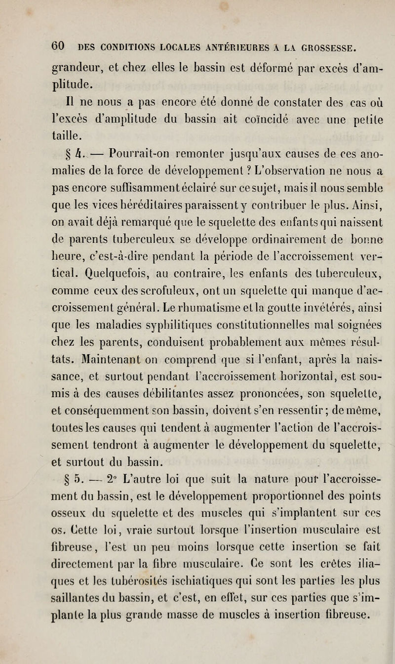 grandeur, et chez elles le bassin est déformé par excès d'am- plitude. Il ne nous a pas encore été donné de constater des cas où l'excès d'amplitude du bassin ait coïncidé avec une petite taille. § 4. — Pourrait-on remonter jusqu'aux causes de ces ano- malies delà force de développement ? L'observation ne nous a pas encore suffisamment éclairé sur cesujet, mais il nous semble que les vices héréditaires paraissent y contribuer le plus. Ainsi, on avait déjà remarqué que le squelette des enfants qui naissent de parents tuberculeux se développe ordinairement de bonne heure, c'est-à-dire pendant la période de l'accroissement ver- tical. Quelquefois, au contraire, les enfants des tuberculeux, comme ceux desscrofuleux, ont un squelette qui manque d'ac- croissement général. Le rhumatisme et la goutte invétérés, ainsi que les maladies syphilitiques constitutionnelles mal soignées chez les parents, conduisent probablement aux mêmes résul- tats. Maintenant on comprend que si l'enfant, après la nais- sance, et surtout pendant l'accroissement horizontal, est sou- mis à des causes débilitantes assez prononcées, son squelette, et conséquemment son bassin, doivent s'en ressentir ; de même, toutes les causes qui tendent à augmenter l'action de l'accrois- sement tendront à augmenter le développement du squelette, et surtout du bassin. § 5. — 2 L'autre loi que suit la nature pour l'accroisse- ment du bassin, est le développement proportionnel des points osseux du squelette et des muscles qui s'implantent sur ces os. Cette loi, vraie surtout lorsque l'insertion musculaire est fibreuse, l'est un peu moins lorsque cette insertion se fait directement par la fibre musculaire. Ce sont les crêtes ilia- ques et les tubérosités iscbiatiques qui sont les parties les plus saillantes du bassin, et c'est, en effet, sur ces parties que s im- plante la plus grande masse de muscles à insertion fibreuse.