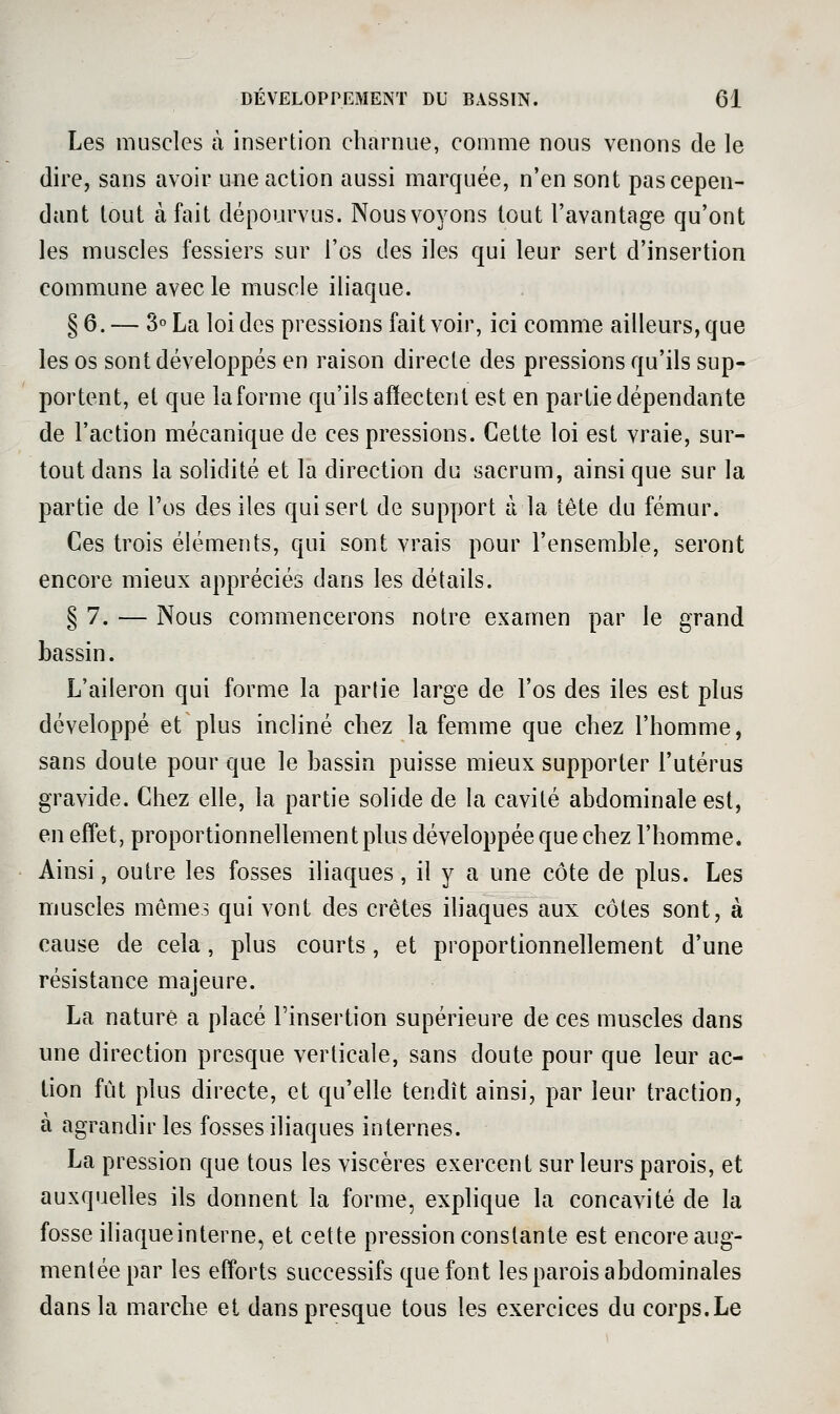 Les muscles à insertion charnue, comme nous venons de le dire, sans avoir une action aussi marquée, n'en sont pas cepen- dant tout à fait dépourvus. Nous voyons tout l'avantage qu'ont les muscles fessiers sur l'os des iles qui leur sert d'insertion commune avec le muscle iliaque. § 6. — 3° La loi des pressions fait voir, ici comme ailleurs, que les os sont développés en raison directe des pressions qu'ils sup- portent, et que la forme qu'ils affectent est en partie dépendante de l'action mécanique de ces pressions. Cette loi est vraie, sur- tout dans la solidité et la direction du sacrum, ainsi que sur la partie de l'os des iles qui sert de support à la tête du fémur. Ces trois éléments, qui sont vrais pour l'ensemble, seront encore mieux appréciés dans les détails. § 7. — Nous commencerons notre examen par le grand bassin. L'aileron qui forme la partie large de l'os des iles est plus développé et plus incliné chez la femme que chez l'homme, sans doute pour que le bassin puisse mieux supporter l'utérus gravide. Chez elle, la partie solide de la cavité abdominale est, en effet, proportionnellement plus développée que chez l'homme. Ainsi, outre les fosses iliaques, il y a une côte de plus. Les muscles mômes qui vont des crêtes ihaques aux côtes sont, à cause de cela, plus courts, et proportionnellement d'une résistance majeure. La nature a placé l'insertion supérieure de ces muscles dans une direction presque verticale, sans doute pour que leur ac- tion fût plus directe, et qu'elle tendît ainsi, par leur traction, à agrandir les fosses iliaques internes. La pression que tous les viscères exercent sur leurs parois, et auxquelles ils donnent la forme, explique la concavité de la fosse iliaqueinterne, et cette pression constante est encore aug- mentée par les efforts successifs que font les parois abdominales dans la marche et dans presque tous les exercices du corps.Le