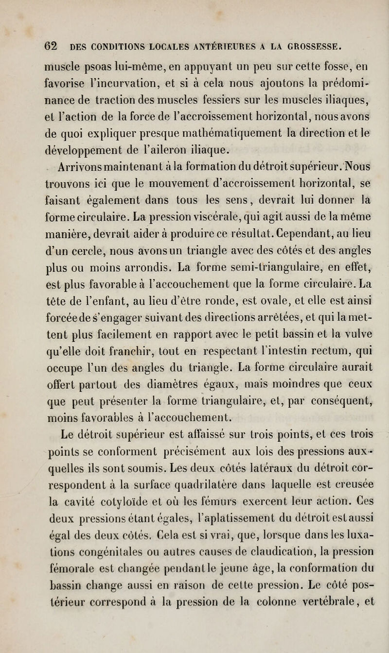muscle psoas lui-même, en appuyant un peu sur cette fosse, en favorise l'incurvation, et si à cela nous ajoutons la prédomi- nance de traction des muscles fessiers sur les muscles iliaques, et l'action de la force de l'accroissement horizontal, nous avons de quoi expliquer presque mathématiquement la direction et le développement de l'aileron ihaque. Arrivons maintenant à la formation du détroit supérieur. Nous trouvons ici que le mouvement d'accroissement horizontal, se faisant également dans tous les sens, devrait lui donner la forme circulaire. La pression viscérale, qui agit aussi de la même manière, devrait aider à produire ce résultat. Cependant, au lieu d'un cercle, nous avons un triangle avec des côtés et des angles plus ou moins arrondis. La forme semi-triangulaire, en effet, est plus favorable à l'accouchement que la forme circulaire. La tête de l'enfant, au heu d'être ronde, est ovale, et elle est ainsi forcée de s'en gager suivant des directions arrêtées, et qui la met- tent plus facilement en rapport avec le petit bassin et la vulve qu'elle doit franchir, tout en respectant Tintestin rectum, qui occupe l'un des angles du triangle. La forme circulaire aurait offert partout des diamètres égaux, mais moindres que ceux que peut présenter la forme triangulaire, et, par conséquent, moins favorables à l'accouchement. Le détroit supérieur est affaissé sur trois points, et ces trois points se conforment précisément aux lois des pressions aux- quelles ils sont soumis. Les deux côtés latéraux du détroit cor- respondent à la surface quadrilatère dans laquelle est creusée la cavité cotyloïde et où les fémurs exercent leur action. Ces deux pressions étant égales, l'aplatissement du détroit estaussi égal des deux côtés. Cela est si vrai, que, lorsque dans les luxa- tions congénitales ou autres causes de claudication, la pression fémorale est cbangée pendant le jeune âge, la conformation du bassin change aussi en raison de cette pression. Le côté pos- térieur correspond à la pression de la colonne vertébrale, et