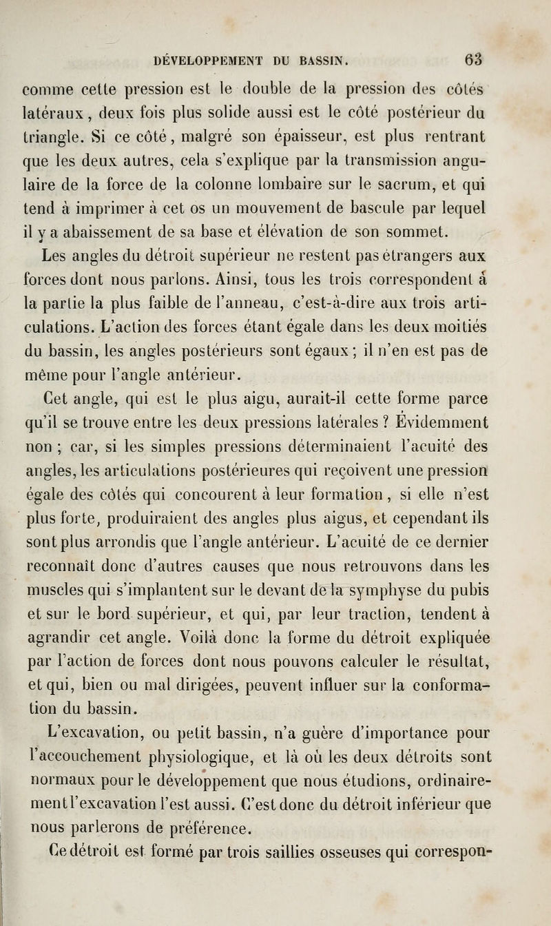 comme cette pression est le double de la pression des côtés latéraux, deux fois plus solide aussi est le côté postérieur du triangle. Si ce côté, malgré son épaisseur, est plus rentrant que les deux autres, cela s'explique par la transmission angu- laire de la force de la colonne lombaire sur le sacrum, et qui tend à imprimer à cet os un mouvement de bascule par lequel il y a abaissement de sa base et élévation de son sommet. Les angles du détroit supérieur ne restent pas étrangers aux forces dont nous parlons. Ainsi, tous les trois correspondent a la parlie la plus faible de l'anneau, c'est-à-dire aux trois arti- culations. L'action des forces étant égale dans les deux moitiés du bassin, les angles postérieurs sont égaux ; il n'en est pas de même pour l'angle antérieur. Cet angle, qui est le plus aigu, aurait-il cette forme parce qu'il se trouve entre les deux pressions latérales ? Evidemment non ; car, si les simples pressions déterminaient l'acuité des angles, les articulations postérieures qui reçoivent une pression égale des côtés qui concourent à leur formation , si elle n'est plus forte, produiraient des angles plus aigus, et cependant ils sont plus arrondis que l'angle antérieur. L'acuité de ce dernier reconnaît donc d'autres causes que nous retrouvons dans les muscles qui s'implantent sur le devant de la symphyse du pubis et sur le bord supérieur, et qui, par leur traction, tendent à agrandir cet angle. Voilà donc la forme du détroit expliquée par l'action de forces dont nous pouvons calculer le résultat, et qui, bien ou mal dirigées, peuvent influer sur la conforma- tion du bassin. L'excavation, ou petit bassin, n'a guère d'importance pour l'accouchement physiologique, et là où les deux détroits sont normaux pour le développement que nous étudions, ordinaire- ment l'excavation l'est aussi. C'est donc du détroit inférieur que nous parlerons de préférence. Ce détroit est formé par trois saiUies osseuses qui correspon-