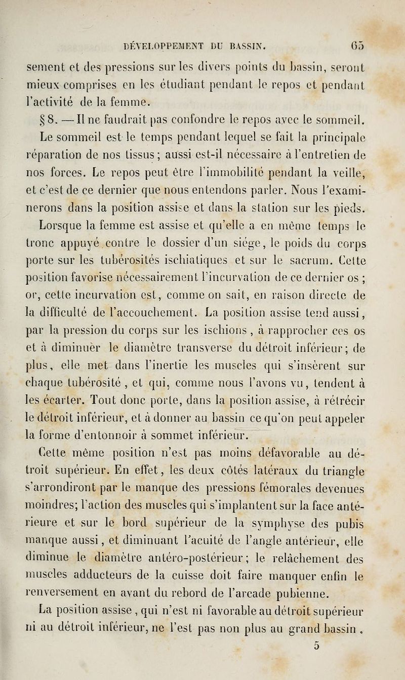 sèment et des pressions sur les divers points du bassin, seront nnieux comprises en les étudiant pendant le repos et pendant l'activité de la femme. §8. —Une faudrait pas confondre le repos avec le sommeil. Le sommeil est le temps pendant lequel se fait la principale réparation de nos tissus; aussi est-il nécessaire à l'entretien de nos forces. Le repos peut être l'immobilité pendant la veille, et c'est de ce dernier que nous entendons parler. Nous Texami- nerons dans la position assise et dans la station sur les pieds. Lorsque la femme est assise et qu'elle a en môme leuips le tronc appuyé contre le dossier d'un siège, le poids du corps porte sur les tubérosités iscliiatiques et sur le sacrum. Cette position favorise nécessairement Tincurvation de ce dernier os ; or, cette incurvation est, comme on sait, en raison directe de la difficulté de l'accouchement. La position assise tend aussi, par la pression du corps sur les ischions , à rapprocher ces os et à diminuer le diamètre transverse du détroit inférieur; de plus, elle met dans l'inertie les muscles qui s'insèrent sur chaque tubérosité , et qui, comme nous l'avons vu, tendent à les écarter. Tout donc porte, dans la position assise, à rétrécir le détroit inférieur, et à donner au bassin ce qu'on peut appeler la forme d'entonnoir à sommet inférieur. Cette même position n'est pas moins défavorable au dé- troit supérieur. En effet, les deux côtés latéraux du triangle s'arrondiront par le manque des pressions fémorales devenues moindres; Faction des muscles qui s'implantent sur la face anté- rieure et sur le bord supérieur de la symphyse des pubis manque aussi, et diminuant l'acuité de l'angle antérieur, elle diminue le diamètre antéro-postérieur ; le relâchement des muscles adducteurs de la cuisse doit faire manquer enfin le renversement en avant du rebord de l'arcade pubienne. La position assise, qui n'est ni favorable au détroit supérieur ni au détroit inférieur, ne l'est pas non plus au grand bassin , o
