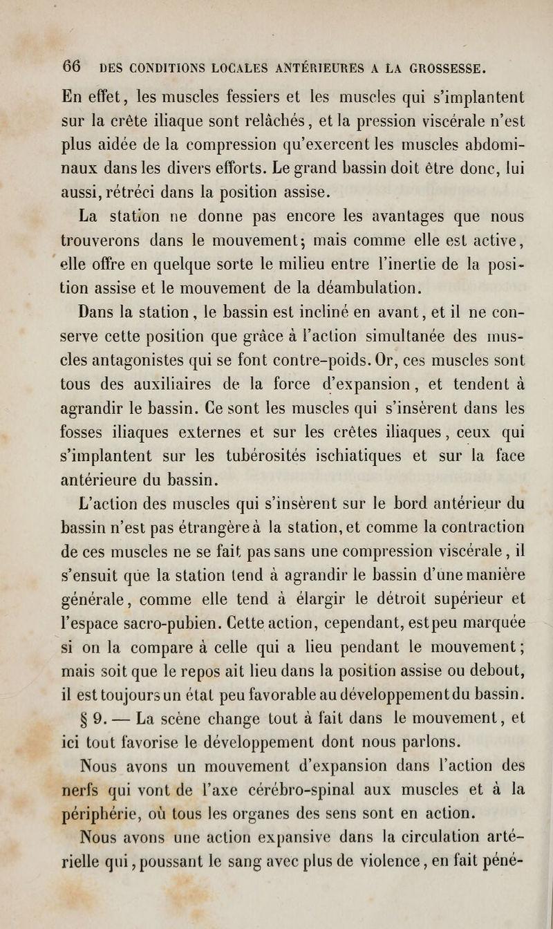 En effet, les muscles fessiers et les muscles qui s'implantent sur la crête iliaque sont relâchés, et la pression viscérale n'est plus aidée de la compression qu'exercent les muscles abdomi- naux dans les divers efforts. Le grand bassin doit être donc, lui aussi, rétréci dans la position assise. La station ne donne pas encore les avantages que nous trouverons dans le mouvement-, mais comme elle est active, elle offre en quelque sorte le milieu entre l'inertie de la posi- tion assise et le mouvement de la déambulation. Dans la station, le bassin est incliné en avant, et il ne con- serve cette position que grâce à l'action simultanée des mus- cles antagonistes qui se font contre-poids. Or, ces muscles sont tous des auxiliaires de la force d'expansion, et tendent à agrandir le bassin. Ce sont les muscles qui s'insèrent dans les fosses iliaques externes et sur les crêtes iliaques, ceux qui s'implantent sur les tubérosités ischiatiques et sur la face antérieure du bassin. L'action des muscles qui s'insèrent sur le bord antérieur du bassin n'est pas étrangère à la station, et comme la contraction de ces muscles ne se fait pas sans une compression viscérale, il s'ensuit que la station tend à agrandir le bassin d'une manière générale, comme elle tend à élargir le détroit supérieur et l'espace sacro-pubien. Cette action, cependant, estpeu marquée si on la compare à celle qui a lieu pendant le mouvement ; mais soit que le repos ait lieu dans la position assise ou debout, il est toujours un état peu favorable au développement du bassin. § 9. — La scène change tout à fait dans le mouvement, et ici tout favorise le développement dont nous parlons. Nous avons un mouvement d'expansion dans l'action des nerfs qui vont de l'axe cérébro-spinal aux muscles et à la périphérie, où tous les organes des sens sont en action. Nous avons une action expansive dans la circulation arté- rielle qui, poussant le sang avec plus de violence, en fait péné-