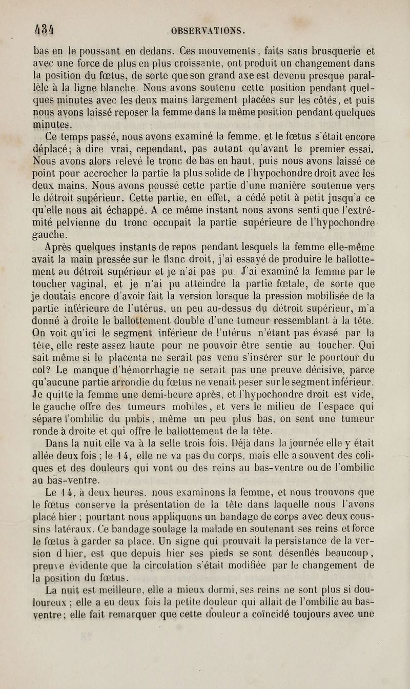 bas en le poussant en dedans. Ces mouvemenis, faits sans brusquerie et avec une force de plus en plus croissante, ont produit un changement dans la position du fœtus, de sorte que son grand axe est devenu presque paral- lèle à la ligne blanche. Nous avons soutenu celte position pendant quel- ques minutes avec les deux mains largement placées sur les côtés, et puis nous avons laissé reposer la femme dans la même position pendant quelques minutes. Ce ternps passé, nous avons examiné la femme, et le fœtus s'était encore déplacé; à dire vrai, cependant, pas autant qu'avant le premier essai. Nous avons alors relevé le tronc de bas en haut, puis nous avons laissé ce point pour accrocher la partie la plus solide de l'hypochondre droit avec les deux mains. Nous avons poussé cette partie d'une manière soutenue vers le détroit supérieur. Cette partie, en effet, a cédé petit à petit jusqu'à ce qu'elle nous ait échappé. A ce même instant nous avons senti que l'extré- mité pelvienne du tronc occupait la partie supérieure de l'hypochondre gauche. Après quelques instants de repos pendant lesquels la femme elle-même avait la main pressée sur le flanc droit, j'ai essayé de produire le ballotte- ment au détroit supérieur et je n'ai pas pu. J'ai examiné la femme par le toucher vaginal, et je n'ai pu atteindre la partie fœtale, de sorte que je doutais encore d'avoir fait la version lorsque la pression mobilisée de la partie inférieure de l'utérus, un peu au-dessus du détroit supérieur, m'a donné à droite le ballottement double d'une tumeur ressemblant à la tête. On voit qu'ici le segment inférieur de l'utérus n'étant pas évasé par la têle, elle reste assez haute pour ne pouvoir être sentie au toucher. Qui sait même si le placenta ne serait pas venu s'insérer sur le pourtour du col? Le manque d'hémorrhagie ne serait pas une preuve décisive, parce qu'aucune partie arrondie du fœtus ne venait peser surle segment inférieur. Je quitte la femme une demi-heure après, et l'hypochondre droit est vide, le gauche offre des tumeurs mobiles, et vers le milieu de l'espace qui sépare l'ombilic du pubis, même un peu plus bas, on sent une tumeur ronde à droite et qui offre le ballottement de la tête. Dans la nuit elle va à la selle trois fois. Déjà dans la journée elle y était allée deux fois ; le 1 4, elle ne va pas du corps, mais elle a souvent des coli- ques et des douleurs qui vont ou des reins au bas-ventre ou de l'ombilic au bàs-ventre. Le 1 4, à deux heures, nous examinons la femme, et nous trouvons que le fœtus conserve la présentation de la tête dans laquelle nous l'avons placé hier ; pourtant nous appliquons un bandage de corps avec deux cous- sins latéraux. Ce bandage soulage la malade en soutenant ses reins efforce le fœtus à garder sa place. Un signe qui prouvait la persistance de la ver- sion d'hier, est que depuis hier ses pieds se sont désenfles beaucoup, preuve é\identeque la circulation s'était modifiée par le changement de la position du fœtus. La nuit est meilleure, elle a mieux dormi, ses reins ne sont plus si dou- loureux ; elle a eu deux fois la petite douleur qui allait de l'ombilic au bas- ventre; elle fait remarquer que cette douleur a coïncidé toujours avec une