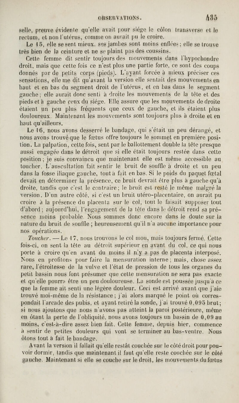 selle, preuve évidente qu'elle avait j.our siège le côlon Iransverse et le rectum, et non l'utérus, comme on aurait pu le croire. Le 1 5, elle se sent mieux, ses jambes sont moins enflée:^ ; elle se trouve très bien de la ceinture et ne se plaint pas des coussins. Cette femme dit sentir toujours des mouvements dans Thypochondre droit, mais que cette fois ce n'est plus une partie forte, ce sont des coups donnés par de petits corps (pieds). Layant forcée à mieux préciser ces sensations, elle me dit qu'avant la version elle sentait des mouvements en haut et en bas du segment droit de l'utérus, et en bas dans le segment gauche; elle aurait donc senti à droite les mouvements de la tête et des pieds et à gauche ceux du siège. Elle assure que les mouvements de droite étaient un peu plus fréquents que ceux de gauche, et ils étaient plus douloureux. Maintenant les mouvements sont toujours plus à droite et en haut qu'ailleurs. Le '16, nous avons desserré le bandage, qui s'était un peu dérangé, et nous avons trouvé que le fœtus offre toujours le sommet en première posi- tion. La palpation, cette fois, sent par le ballottement double la tête presque aussi engagée dans le détroit que si elle était toujours restée dans cette position ; je suis convaincu que maintenant elle est même accessible au toucher. L'auscultation fait sentir le bruit de souffle à droite et un peu dans la fosse iliaque gauche, tout à fait en bas. Si le poids du paquet fœtal devait en déterminer la présence, ce bruit devrait être plus à gauche qu'à droite, tandis que c'est le contraire; le bruit est resté le même malgré la version. D'un autre côté, si c'est un bruit utéro-placentaire, on aurait pu croire à la présence du placenta sur le col, tout le faisait supposai' tout d'abord; aujourd'hui, l'engagement de la tête dans It; détroit rend sa pré- sence moins probable. Nous sommes donc encore dans le doute sur la nature du bruit de souffle ; heureusement qu'il n'a aucune importance pour nos opérations. Toucher. — Le '17, nous trouvons le col mou, mais toujours fermé. Cette fois-ci, on sent la tête au détroit supérieur en avant du col, ce qui nous porte à croire qu'en avant du moins il n'y a pas de placenta interposé. Nous en profilons pour faire la mensuration interne; mais, chose assez rare, l'étroitesse de la vulve et l'état de pression de tous les organes du petit bassin nous font présumer que cette mensuration ne sera pas exacte et qu'elle pourra être un peu douloureuse. La sonde est poussée jusqu'à ce que la femme ait senti une légère douleur. Ceci est arrivé avant que j'aie trouvé moi-même de la résistance; j'ai alors marqué le point où corres- pondait l'arcade des pubis, et ayant retiré la sonde, j'ai trouvé 0,095 brut; si nous ajoutons que nous n'avons pas atteint la paroi postérieure, même en ôtant la perte de l'obliquité, nous avons toujours un bassin de 0,09 au moins, c'est-à-dire assez bien fait. Cette femme, depuis hier, commence à sentir de petites douleurs qui vont se terminer au bas-ventre. Nous ôtons tout à fait le bandage. Avant la version il fallait qu'elle restât couchée sur le côté droit pour pou- voir dormir, tandis que maintenant il faut qu'elle reste couchée sur le côté gauche. Maintenant si elle se couche sur le droit, les mouvements du fœtus