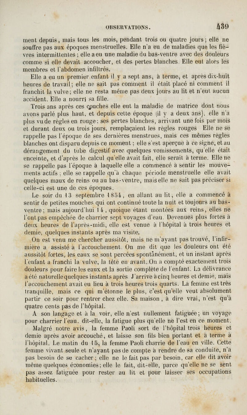 ment depuis, mais tous les mois, pendant trois ou quatre jours ; elle ne souffre pas aux époques menstruelles. Elle n'a eu de maladies que les fiè- vres intermittentes ; elle a eu une maladie du bas-ventre avec des douleurs comme si elle devait accoucher, et des pertes blanches. Elle eut alors les membres et l'abdomen infiltrés. Elle a eu un premier enfant il y a sept ans, à terme, et après dix-huit heures de travail; elle ne sait pas comment il était placé ni comment il franchit la vulve; elle ne resta même pas deux jours au lit et n'eut aucun accident. Elle a nourri sa fille. Trois ans après ces Qpuches elle eut la maladie de matrice dont nous avons parlé plus haut, et depuis cette époque (il y a deux ans), elle n'a plus vu de règles en rouge; ses pertes blanches, arrivant une fois par mois et durant deux ou trois jours, remplaçaient les règles rouges Elle ne se rappelle pas l'époque de ses dernières menstrues, mais ces mêmes règles blanches ont disparu depuis ce moment ; elle s'est aperçue à ce signe, et au dérangement du tube digestif avec quelques vomissements, qu'elle était enceinte, et d'après le calcul qu'elle avait fait, elle serait à terme. Elle ne se rappelle pas l'époque à laquelle elle a commencé à sentir les mouve- ments actifs ; elle se rappelle qu'à chaque période menstruelle elle avait quelques maux de reins ou au bas-ventre, mais elle ne sait pas préciser si celle-ci est une de ces époques. Le soir du 13 septembre 1854, en allant au lit, elle a commencé à sentir de petites mouches qui ont continué toute la nuit et toujours au bas- ventre: mais aujourd'hui 14 , quoique étant montées aux reins, elles ne l'ont pas empêchée de charrier sept voyages d'eau. Devenues plus fortes à deux heures de l'après-midi, elle est venue à l'hôpital à trois heures et demie, quelques instants après ma visite. On est venu me chercher aussitôt, mais ne m'ayant pas trouvé, l'infir- mière a assisté à l'accouchement. On me dit que les douleurs ont été aussitôt fortes, les eaux se sont percées spontanément, et un instant après Tenfant a franchi la vulve, la tête en avant. On a compté exactement trois douleurs pour faire les eaux et la sortie complète de l'enfant. La délivrance aété naturellequelques instants après J'arrive àcinq heures et demie, mais l'accouchement avait eu heu à trois heures trois quarts. La femme est très tranquille, mais ce qui m'étonne le plus, c'est qu'elle veut absolument partir ce soir pour rentrer chez elle. Sa maison , à dire vrai, n'est qu'à quatre cents pas de l'hôpital. A son langage et à la voir, elle n'est nullement fatiguée ; un voyage pour charrier l'eau, dit-elle, la fatigue plus qu'elle ne l'est en ce moment. Malgré notre avis, la femme PaoU sort de l'hôpital trois heures et demie après avoir accouché, et laisse son fils bien portant et à terme à l'hôpital. Le matin du 15, la femme PaoU charrie de l'eau en ville. Cette femme vivant seule et n'ayant pas de compte à rendre de sa conduite, n'a pas besoin de se cacher ; elle ne le fait pas par besoin, car elle dit avoir même quelques économies; elle le fait, dit-elle, parce qu'elle ne se sent pas assez fatiguée pour rester au lit et pour laisser ses occupations habituelles.