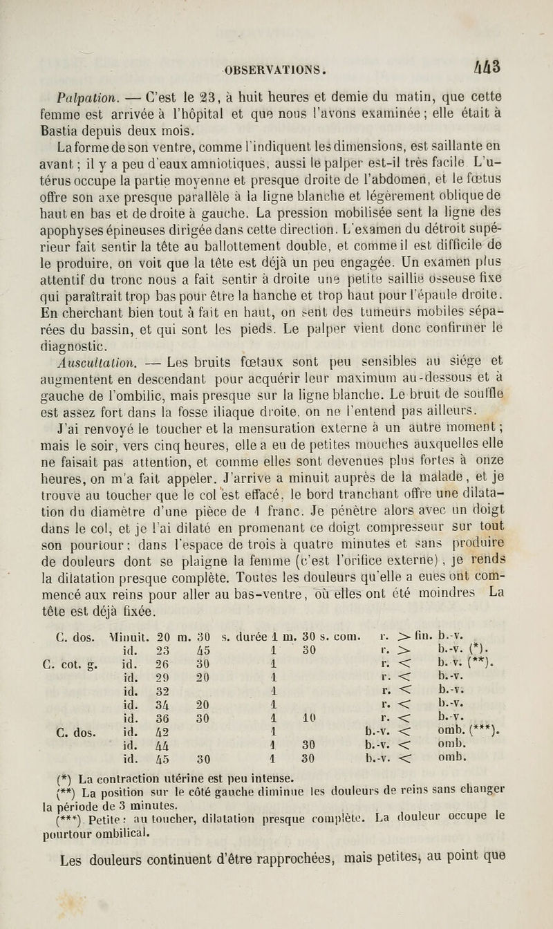 Palpation. — C'est le 23, à huit heures et demie du matin, que cette femme est arrivée à l'hôpital et que nous l'avons examinée ; elle était à Bastia depuis deux mois. La forme de son ventre, comme l'indiquent les dimensions, est saillante en avant ; il y a peu d'eaux amniotiques, aussi le palper est-il très facile L'u- térus occupe la partie moyenne et presque droite de l'abdomen, et le fœtus offre son axe presque parallèle à la ligne blanche et légèrement oblique de haut en bas et de droite à gauche. La pression mobilisée sent la ligne des apophyses épineuses dirigée dans cette direction. L'examen du détroit supé- rieur fait sentir la tête au ballottement double, et comme il est difficile de le produire, on voit que la tête est déjà un peu engagée. Un examen plus attentif du tronc nous a fait sentir à droite un^ petite saillie osseuse fixe qui paraîtrait trop bas pour être la hanche et trop haut pour l'épaule droite. En cherchant bien tout à fait en haut, on sent des tumeurs rnobiles sépa^ rées du bassin, et qui sont les pieds. Le palper vient donc confirmer le diagnostic. Auscultation. — Les bruits fœtaux sont peu sensibles au siège et augmentent en descendant pour acquérir leur maximum au-dessous et à gauche de l'ombihc, mais presque sur la hgne blanche. Le bruit de souffle est assez fort dans la fosse iliaque droite, on ne l'entend pas ailleurs. J'ai renvoyé le toucher et la mensuration externe à un autre moment ; mais le soir, vers cinq heures, elle a eu de petites mouches auxquelles elle ne faisait pas attention, et comme elles sont devenues plus fortes à onze heures, on m'a fait appeler. J'arrive a minuit auprès de la malade, et je trouve au toucher que le colest effacé, le bord tranchant offre une dilata- tion du diamètre d'une pièce de 1 franc. Je pénètre alors avec un doigt dans le col, et je l'ai dilaté en promenant ce doigt compresseur sur tout son pourtour ; dans l'espace de trois à quatre minutes et sans produire de douleurs dont se plaigne la femme (c'est l'orifice externe) , je rends la dilatation presque complète. Toutes les douleurs qu'elle a eues ont com- mencé aux reins pour aller au bas-ventre, où elles ont été moindres La tête est déjà fixée. C. dos. Minuit. 20 ra. 30 s. durée 1 m. 30 s. com. C. col. g. C. dos. (*) La contraction utérine est peu intense. (**) La position sur le côté gauche diminue les douleurs de reins sans changer la période de 3 minutes. (***) Petite: au toucher, dilatation presque complète. La douleur occupe le pourtour ombilical. Les douleurs continuent d'être rapprochées, mais petites, au point que id. 23 45 id. 26 30 id. 29 20 id. 32 id. 34 20 id. 36 30 id. 42 id. 44 id. 45 30 1 30 i 1 i 1 1 10 1 i 30 1 30 r. > fin. b. V. r. > b.-v. (*). r. < b. V. (**). r. < b.-v. r. < b.-v. r. < b.-v. r. < b. V. b.-v. < omb. (***). b.-v. < omb. b.-v. < omb.