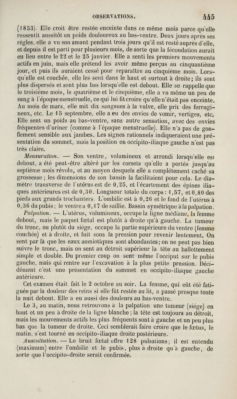 (1853). Elle croit être restée enceinte dans ce même mois parce qu'elle ressentit aussitôt un poids douloureux au bas-ventre. Deux jours après ses règles, elle a vu son amant pendant trois jours qu'il est resté auprès d'elle, et depuis il est parti pour plusieurs mois, de sorte que la fécondation aurait eu lieu entre le 22 et le 25 janvier. Elle a senti les premiers mouvements actifs en juin, mais elle prétend les avoir même perçus au cinquantième jour, et puis ils auraient cessé pour reparaître au cinquième mois. Lors- qu'elle est couchée, elle les sent dans le haut et surtout à droite; ils sont plus dispersés et sont plus bas lorsqu'elle est debout. Elle se rappelle que le troisième mois, le quatrième et le cinquième, elle a vu même un peu de sang à l'époque menstruelle, ce qui lui fit croire qu'elle n'était pas enceinte. Au mois de mars, elle mit dix sangsues à la vulve, elle prit des ferrugi- neux, etc. Le 15 septembre, elle a eu des envies de vomir, vertiges, etc. Elle sent un poids au bas-ventre, sans autre sensation, avec des envies fréquentes d'uriner (comme à l'époque menstruelle). Elle n'a pas de gon- flement sensible aux jambes. Les signes rationnels indiqueraient une pré- sentation du sommet, mais la position en occipito-iliaque gauche n'est pas très claire. Mensuration. — Son ventre, volumineux et arrondi lorsqu'elle est debout, a été peut-être altéré par les corsets qu'elle a portés jusqu'au septième mois révolu, et au moyen desquels elle a complètement caché sa grossesse ; les dimensions de son bassin la facilitaient pour cela. Le dia- mètre transverse de l'utérus est de 0,25, et lecartement des épines ilia- ques antérieures est de 0,30. Longueur totale du corps : 1,57, et 0,80 des pieds aux grands trochanlers. L'ombilic est à 0,26 et le fond de l'utérus à 0,3 6 du pubis ; le ven tre a 0,17 de saillie. Bassin symétrique à la palpation. Palpation. — L'utérus, volumineux, occupe la ligne médiane, la femme debout, mais le paquet fœtal est plutôt à droite qu'à gauche. La tumeur du tronc, ou plutôt du siège, occupe la partie supérieure du ventre (femme couchée) et à droite, et fuit sous la pression pour revenir lentement. On sent par là que les eaux amniotiques sont abondantes: on ne peut pas bien suivre le tronc, mais on sent au détroit supérieur la tête au ballottement simple et double. Du premier coup on sent même l'occiput sur le pubis gauche, mais qui rentre sur l'excavation à la plus petite pression. Déci- dément c'est une présentation du sommet en occipito-iliaque gauche antérieure. Cet examen était fait le 2 octobre au soir. La femme, qui eût été fati- guée par la douleur des reins si elle fût restée au lit, a passé presque toute la nuit debout. Elle a eu aussi des douleurs au bas-ventre. Le 3, au matin, nous retrouvons à la palpation une tumeur (siège) en haut et un peu à droite de la ligne blanche ; la tête est toujours au détroit, mais les mouvements actifs les plus fréquents sont à gauche et un peu plus bas que la tumeur de droite. Ceci semblerait faire croire que le fœtus le matin, s'est tourné en occipito-iliaque droite postérieure. AuscuUalion. — Le bruit fœtal otîre 128 pulsations; il est entendu (maximum) entre l'ombilic et le pubis, plus à droite qu'à gauche, de sorte que l'occipito-droite serait confirmée.