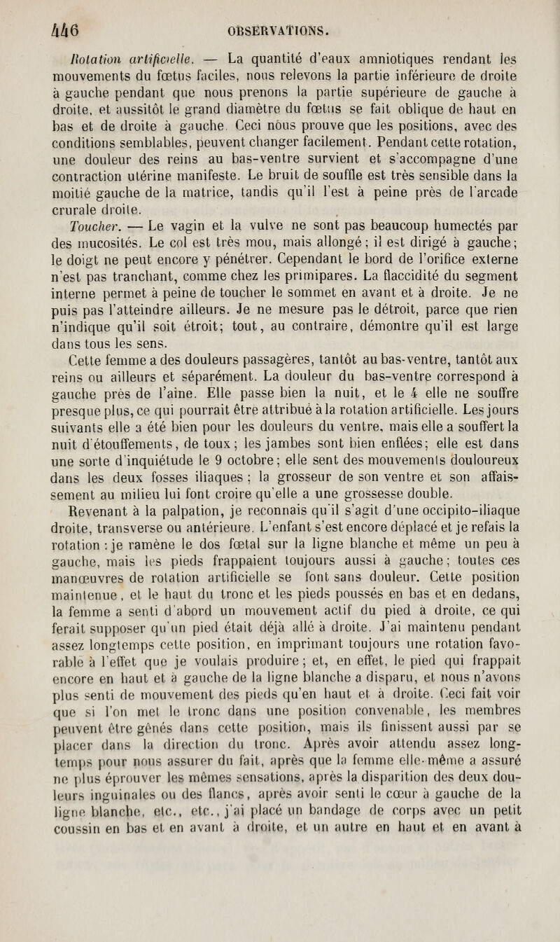 notation artifioeUe. — La quantité d'eaux amniotiques rendant les mouvements du fœtus faciles, nous relevons la partie inférieure de droite à gauche pendant que nous prenons la partie supérieure de gauche à droite, et aussitôt le grand diamètre du fœtus se fait oblique de haut en bas et de droite à gauche. Ceci nous prouve que les positions, avec des conditions semblables, peuvent changer facilement. Pendant cette rotation, une douleur des reins au bas-ventre survient et s'accompagne d'une contraction utérine manifeste. Le bruit de souffle est très sensible dans la moitié gauche de la matrice, tandis qu'il l'est à peine près de larcade crurale droite. Toucher. — Le vagin et la vulve ne sont pas beaucoup humectés par des mucosités. Le col est très mou, mais allongé; il est dirigé à gauche; le doigt ne peut encore y pénétrer. Cependant le bord de l'orifice externe n'est pas tranchant, comme chez les primipares. La flaccidité du segment interne permet à peine de toucher le sommet en avant et à droite. Je ne puis pas l'atteindre ailleurs. Je ne mesure pas le détroit, parce que rien n'indique qu'il soit étroit; tout, au contraire, démontre qu'il est large dans tous les sens. Cette femme a des douleurs passagères, tantôt au bas-ventre, tantôt aux reins ou ailleurs et séparément. La douleur du bas-ventre correspond à gauche près de l'aine. Elle passe bien la nuit, et le 4 elle ne souffre presque plus, ce qui pourrait être attribué à la rotation artificielle. Les jours suivants elle a été bien pour les douleurs du ventre, mais elle a souffert la nuit détouff'ements, de toux; les jambes sont bien enflées; elle est dans une sorte d'inquiétude le 9 octobre; elle sent des mouvemenls douloureux dans les deux fosses iliaques ; la grosseur de son ventre et son affais- sement au milieu lui font croire qu'elle a une grossesse double. Revenant à la palpation, je reconnais qu'il s'agit d'une occipito-iliaque droite, transverse ou antérieure. L'enfant s'est encore déplacé et je refais la rotation : je ramène le dos fœtal sur la ligne blanche et même un peu à gauche, mais les pieds frappaient toujours aussi à gauche ; toutes ces manœuvres de rolation artificielle se font sans douleur. Cette position maintenue, et le haut du tronc et les pieds poussés en bas et en dedans, la femme a senti d'abord un mouvement actif du pied à droite, ce qui ferait supposer qu'un pied était déjà allé à droite. J'ai maintenu pendant a.ssez longtemps cette position, en imprimant toujours une rotation favo- rable à l'effet que je voulais produire; et, en efi'et, le pied qui frappait encore en haut et à gauche de la ligne blanche a disparu, et nous n'avons plus senti de mouvement des pieds qu'en haut et à droite. Ceci fait voir que si l'on met le tronc dans une position convenal)le, les membres peuvent être gênés dans cette position, mais ils finissent aussi par se placer dans la direction du tronc. Après avoir attendu assez long- temps pour nous assurer du fait, après que la femme elle-même a assuré ne plus éprouver les mômes sensations, après la disparition des deux dou- leurs inguinales ou des flancs, après avoir senti le cœur à gauche de la ligne blanche, etc., etcj'ai placé un bandage de corps avec un petit coussin en bas et en avant à droite, et un autre en haut et en avant à