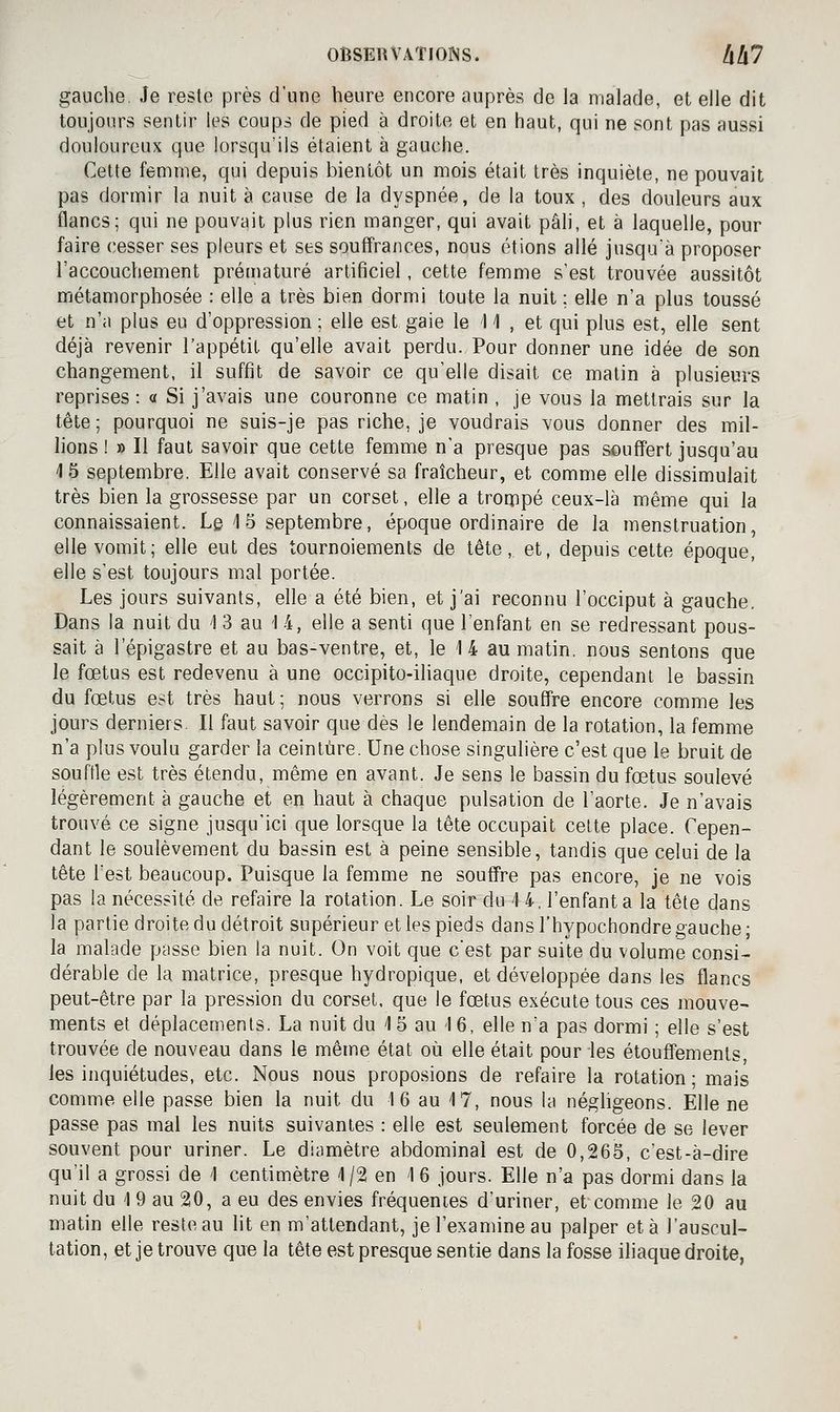 gauche. Je reste près d'une heure encore auprès de la malade, et elle dit toujours sentir les coups de pied à droite et en haut, qui ne sont pas aussi douloureux que lorsqu'ils étaient à gauche. Cette femme, qui depuis bientôt un mois était très inquiète, ne pouvait pas dormir la nuit à cause de la dyspnée, de la toux , des douleurs aux flancs; qui ne pouvait plus rien manger, qui avait pâli, et à laquelle, pour faire cesser ses pleurs et ses souffrances, nous étions allé jusqu'à proposer l'accouchement prématuré artificiel, cette femme s'est trouvée aussitôt métamorphosée : elle a très bien dormi toute la nuit ; elle n'a plus toussé et n'a plus eu d'oppression ; elle est gaie le 11 , et qui plus est, elle sent déjà revenir l'appétit qu'elle avait perdu. Pour donner une idée de son changement, il suffit de savoir ce qu'elle disait ce matin à plusieurs reprises : a Si j'avais une couronne ce matin , je vous la mettrais sur la tête; pourquoi ne suis-je pas riche, je voudrais vous donner des mil- lions ! » Il faut savoir que cette femme n'a presque pas souffert jusqu'au 15 septembre. Elle avait conservé sa fraîcheur, et comme elle dissimulait très bien la grossesse par un corset, elle a trorppé ceux-là même qui la connaissaient. Le 1 5 septembre, époque ordinaire de la menstruation, elle vomit; elle eut des tournoiements de tête, et, depuis cette époque, elle s'est toujours mal portée. Les jours suivants, elle a été bien, et j'ai reconnu l'occiput à gauche. Dans la nuit du i 3 au 1 4, elle a senti que l'enfant en se redressant pous- sait à l'épigastre et au bas-ventre, et, le 14 au matin, nous sentons que le fœtus est redevenu à une occipito-iliaque droite, cependant le bassin du fœtus est très haut ; nous verrons si elle souffre encore comme les jours derniers. Il faut savoir que dès le lendemain de la rotation, la femme n'a plus voulu garder la ceinture. Une chose singulière c'est que le bruit de souffle est très étendu, même en avant. Je sens le bassin du fœtus soulevé légèrement à gauche et en haut à chaque pulsation de l'aorte. Je n'avais trouvé ce signe jusqu'ici que lorsque la tête occupait celte place. Cepen- dant le soulèvement du bassin est à peine sensible, tandis que celui de la tête lest beaucoup. Puisque la femme ne souffre pas encore, je ne vois pas la nécessité de refaire la rotation. Le soir du '\ 4, l'enfanta la tête dans la partie droite du détroit supérieur et les pieds dans l'hypochondre gauche; la malade passe bien la nuit. On voit que c'est par suite du volume consi- dérable de la matrice, presque hydropique, et développée dans les flancs peut-être par la pression du corset, que le fœtus exécute tous ces mouve- ments et déplacements. La nuit du 1 5 au 16, elle n'a pas dormi ; elle s'est trouvée de nouveau dans le même état où elle était pour les étouffements, les inquiétudes, etc. Nous nous proposions de refaire la rotation ; mais comme elle passe bien la nuit du 16 au 17, nous la négligeons. Elle ne passe pas mal les nuits suivantes : elle est seulement forcée de se lever souvent pour uriner. Le diamètre abdominal est de 0,265, c'est-à-dire qu'il a grossi de 1 centimètre 1/2 en 16 jours. Elle n'a pas dormi dans la nuit du 1 9 au 20, a eu des envies fréquenies d'uriner, et comme le 20 au matin elle reste au lit en m'attendant, je l'examine au palper et à l'auscul- tation, et je trouve que la tête est presque sentie dans la fosse iliaque droite,