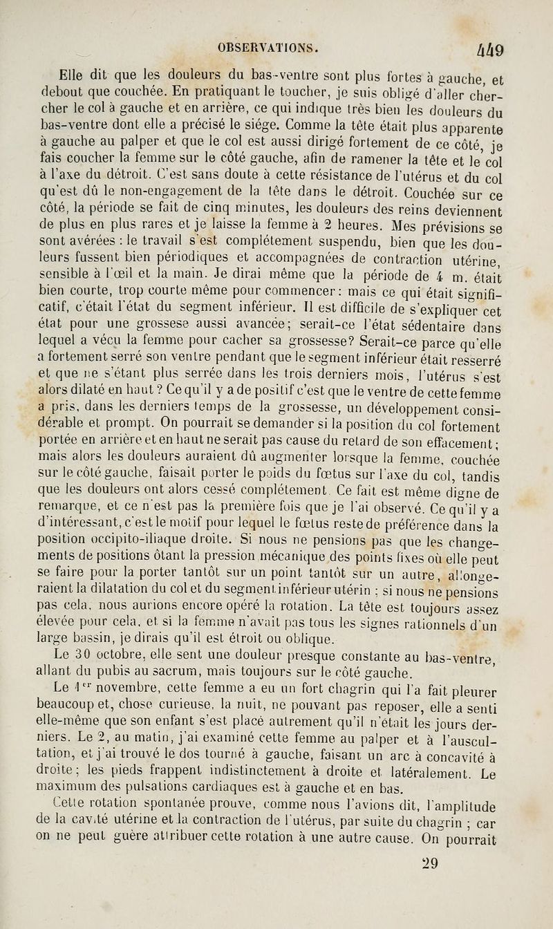 Elle dit que les douleurs du bas-venlre sont plus fortes à ^auche et debout que couchée. En pratiquant le toucher, je suis obligé d'aller cher- cher le col à gauche et en arrière, ce qui indique très bien les douleurs du bas-ventre dont elle a précisé le siège. Comme la tête était plus apparente à gauche au palper et que le col est aussi dirigé fortement de ce côté, je fais coucher la femme sur le côté gauche, afin de ramener la tête et le'col à l'axe du détroit. C'est sans doute à cette résistance de l'utérus et du col qu'est dû le non-engagement de la tête dans le détroit. Couchée sur ce côté, la période se fait de cinq m.inutes, les douleurs des reins deviennent de plus en plus rares et je laisse la femme à 2 heures. Mes prévisions se sont avérées : le travail s'est complètement suspendu, bien que les dou- leurs fussent bien périodiques et accompagnées de contraction utérine sensible à l'œil et la main. Je dirai même que la période de 4 m. était bien courte, trop courte même pour commencer: mais ce qui était si-^nifi- catif, c'était l'état du segment inférieur. Il est difficile de s'exphquer cet état pour une grossese aussi avancée; serait-ce l'état sédentaire dans lequel a vécu la femme pour cacher sa grossesse? Serait-ce parce qu'elle a fortement serré son ventre pendant que le segment inférieur était resserré et que ne s'étant plus serrée dans les trois derniers mois, l'utérus s'est alors dilaté en haut ? Ce qu'il y a de positif c'est que le ventre de cette femme a pris, dans les derniers temps de la grossesse, un développement consi- dérable et prompt. On pourrait se demander si la position du col fortement portée en arrière et en haut ne serait pas cause du retard de son effacement; mais alors les douleurs auraient dû augmenter lorsque la fenmie, couchée sur le côté gauche, faisait porter le poids du fœtus sur l'axe du col, tandis que les douleurs ont alors cessé complètement. Ce fait est même di^^ne de remarque, et ce n'est pas la première fois que je l'ai observé. Ce qu'il y a d'intéressant, c'est le motif pour lequel le fœtus reste de préférence dans la position occipito-iliaque droite. Si nous ne pensions pas que les chant^e- ments de positions ôtant la pression mécanique des points fixes oi^i elle peut se faire pour la porter tantôt sur un point tantôt sur un autre, allonge- raient la dilatation du col et du segment inférieur utérin ; si nous ne pensions pas cela, nous aurions encore opéré la rotation. La tête est toujours assez élevée pour cela, et si la femme n'avait pas tous les signes rationnels d'un large bassin, je dirais qu'il est étroit ou oblique. Le 30 octobre, elle sent une douleur presque constante au bas-ventre allant du pubis au sacrum, mais toujours sur le côté gauche. Le 1' novembre, cette femme a eu un fort chagrin qui l'a fait pleurer beaucoup et, chose curieuse, la nuit, ne pouvant pas reposer, elle a senti elle-même que son enfant s'est placé autrement qu'il n'était les jours der- niers. Le 2, au matin, j'ai examiné cette femme au palper et à l'auscul- tation, et j'ai trouvé le dos tourné à gauche, faisant, un arc à concavité à droite; les pieds frappent indistinctement à droite et latéralement. Le maximum des pulsations cardiaques est à gauche et en bas. Cette rotation spontanée prouve, comme nous l'avions dit, l'amplitude de la cav.té utérme et la contraction de l'utérus, par suite du chagrin ; car on ne peut guère attribuer cette rotation à une autre cause. On°pourrait 29