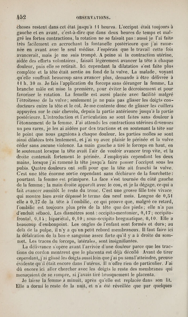 choses restent dans cet étal jusqu'à ! 1 heures. L'occiput était toujours à gauche et en avant, c'est-à-dire que dans deux heures de temps et mal- gré les fortes contractions, la rotation ne se faisait pas : aussi je l'ai faite très facilement en accrochant la fontanelle postérieure que j'ai rame- née en avant avec le seul médius. J'espérais que le travail cette fois avancerait, mais je me suis trompé. A peine si la contraction utérine, aidée des efforts volontaires., faisait légèrement avancer la tête à chaque douleur, puis elle se retirait. Ici cependant la dilatation s'est faite plus complète et la tête était sentie au fond de la vulve. La malade, voyant qu'elle souffrait beaucoup sans avancer plus, demande à être délivrée à 41 h. 30 m. Je fais l'application du forceps sans déranger la femme. La branche mâle est mise la première, pour éviter le décroisement et pour favoriser le rotation. La femelle est aussi placée avec facilité malgré l'étroitesse de la vulve; seulement je ne puis pas glisser les doigts con- ducteurs entre la tête et le col. Je me contente donc de glisser les cuillers appuyées sur le cuir chevelu, depuis la partie antérieure jusqu'à la partie postérieure. L'introduction et l'articulation se sont faites sans douleur à i'étonnemenl de la femme. J'ai attendu les contractions utérines devenues un peu rares, je les ai aidées par des tractions et en soutenant la tête sur le point que nous gagnions à chaque douleur, les parties molles se sont ainsi dilatées très lentement, et jai vu avec plaisir le périnée et la vulve céder sans aucune violence. La main gauche a tiré le forceps en haut, en le soutenant lorsque la tête avait l'air de vouloir avancer trop vite, et la droite contenait fortement le périnée. J'employais cependant les deux mains, lorsque j'ai ramené la tête jusqu'à faire passer l'occiput sous les pubis. Quatre douleurs ont suffi pour que la tête ait franchi la vulve. C'est une tête énorme sortie cependant sans déchirure de la fourchette : pourtant la femme est primipare. La face s'est tournée du côté gauche de la femme : la main droite apparaît avec le cou, et je la dégage, ce qui a fait avancer aussitôt le reste du tronc. C'est une grosse fille très vivace. qui montre bien avoir dépassé le terme des neuf mois. Longue de 0,51 elle a 0,27 de la tête à l'ombilic, ce qui prouve que, malgré ce retard, l'ombihc est toujours plus près de la tête que des pieds ; elle n'a pas d'enduit sébacé. Les diamètres sont : occipito-mentonier, 0,17; occipito- fronlal, 0,1i; bipariélal, 0,10; sous-occipito bregmatique, 0,10. Elle a beaucoup d'embonpoint. Les ongles de l'enfant sont formés et durs; au delà de la pulpe, il n'y a qu'un petit rebord membraneux. Il faut faire ici la défalcation de la bose sanguine assez forte qu'il y a à droite du som- met. Les traces du forceps, latérales, sont insignifiantes. La délivrance s'opère avant l'arrivée d'une douleur parce que les trac- tions du cordon montrent que le placenta est déjà décollé Avant de tirer cependant, j'ai glissé les doigts aussi loin que j'ai pu sans l'atteindre, preuve évidente qu'il était encore dans l'utérus. Il n'offre rien de particulier. J'ai dû encore ici aller chercher avec les doigts le reste des membranes qui menaçaient de se rompre, si j'avais tiré brusquement le placenta. Je lai.^^se la femme à minuit, après qu'elle est replacée dans son lit. Elle a dormi le reste de la nuit, et n'a été réveillée que par quelques
