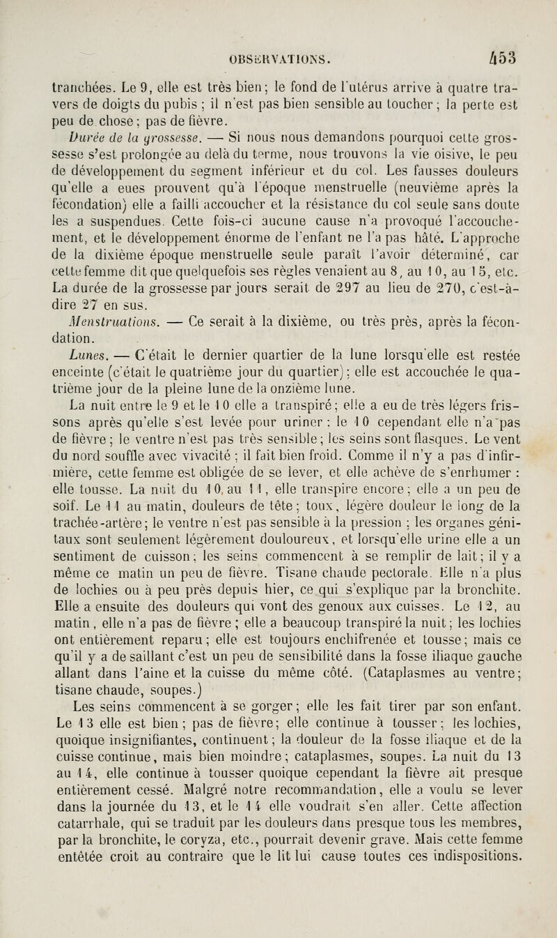 tranchées. Le 9, elle est très bien; le fond de l'utérus arrive à quatre tra- vers de doigts du pubis ; il n'est pas bien sensible au toucher ; la perte est peu de.chose ; pas de fièvre. Durée de la grossesse. —• Si nous nous demandons pourquoi cette gros- sesse s'est prolongée au delà du terme, nous trouvons la vie oisive, le peu de développement du segment inférieur et du col. Les fausses douleurs qu'elle a eues prouvent qu'à l'époque menstruelle (neuvième après la fécondation) elle a failli accoucher et la résistance du col seule sans doute les a suspendues. Cette fois-ci aucune cause n'a provoqué l'accouche- ment, et le développement énorme de l'enfant ne l'a pas hâté. L'approche de la dixième époque menstruelle seule paraît l'avoir déterminé, car cette femme dit que quelquefois ses règles venaient au 8, au I 0, au 15, etc. La durée de la grossesse par jours serait de 297 au lieu de 270, c'est-à- dire 27 en sus. Menslruations. — Ce serait à la dixième, ou très près, après la fécon- dation. Lunes. — C'était le dernier quartier de la lune lorsqu'elle est restée enceinte (c'était le quatrième jour du quartier] : elle est accouchée le qua- trième jour de la pleine lune de la onzième lune. La nuit entre le 9 et le 1 0 elle a transpiré; elle a eu de très légers fris- sons après qu'elle s'est levée pour uriner; le 10 cependant elle n'a pas de fièvre ; le ventre n'est pas très sensible ; les seins sont flasques. Le vent du nord souffle avec vivacité ; il fait bien froid. Comme il n'y a pas d'infir- mière, cette femme est obligée de se lever, et elle achève de s'enrhumer : elle tousse. La nuit du 1 0, au 1 !, elle transpire encore ; elle a un peu de soif. Le 11 au matin, douleurs de tête; toux, légère douleur le long de la trachée-artère; le ventre n'est pas sensible à la pression ; les organes géni- taux sont seulement légèrement douloureux, et lorsqu'elle urine elle a un sentiment de cuisson; les seins commencent à se remplir de lait; il y a même ce matin un peu de fièvre. Tisane chaude pectorale. Elle n'a plus de lochies ou à peu près depuis hier, ce qui s'explique par la bronchite. Elle a ensuite des douleurs qui vont des genoux aux cuisses. Le 12, au matin, elle n'a pas de fièvre ; elle a beaucoup transpiré la nuit; les lochies ont entièrement reparu; elle est toujours enchifrenée et tousse; mais ce qu'il y a de saillant c'est un peu de sensibilité dans la fosse iliaque gauche allant dans l'aine et la cuisse du même côté. (Cataplasmes au ventre; tisane chaude, soupes.) Les seins commencent à se gorger ; elle les fait tirer par son enfant. Le 13 elle est bien; pas de fièvre; elle continue à tousser; les lochies, quoique insignifiantes, continuent ; la douleur de la fosse iliaque et de la cuisse continue, mais bien moindre; cataplasmes, soupes. La nuit du 13 au 14, elle continue à tousser quoique cependant la fièvre ait presque entièrement cessé. Malgré notre recommandation, elle a voulu se lever dans la journée du 13, et le 14 elle voudrait s'en aller. Cette affection catarrhale, qui se traduit par les douleurs dans presque tous les membres, parla bronchite, le coryza, etc., pourrait devenir grave. Mais cette femme entêtée croit au contraire que le lit lui cause toutes ces indispositions.