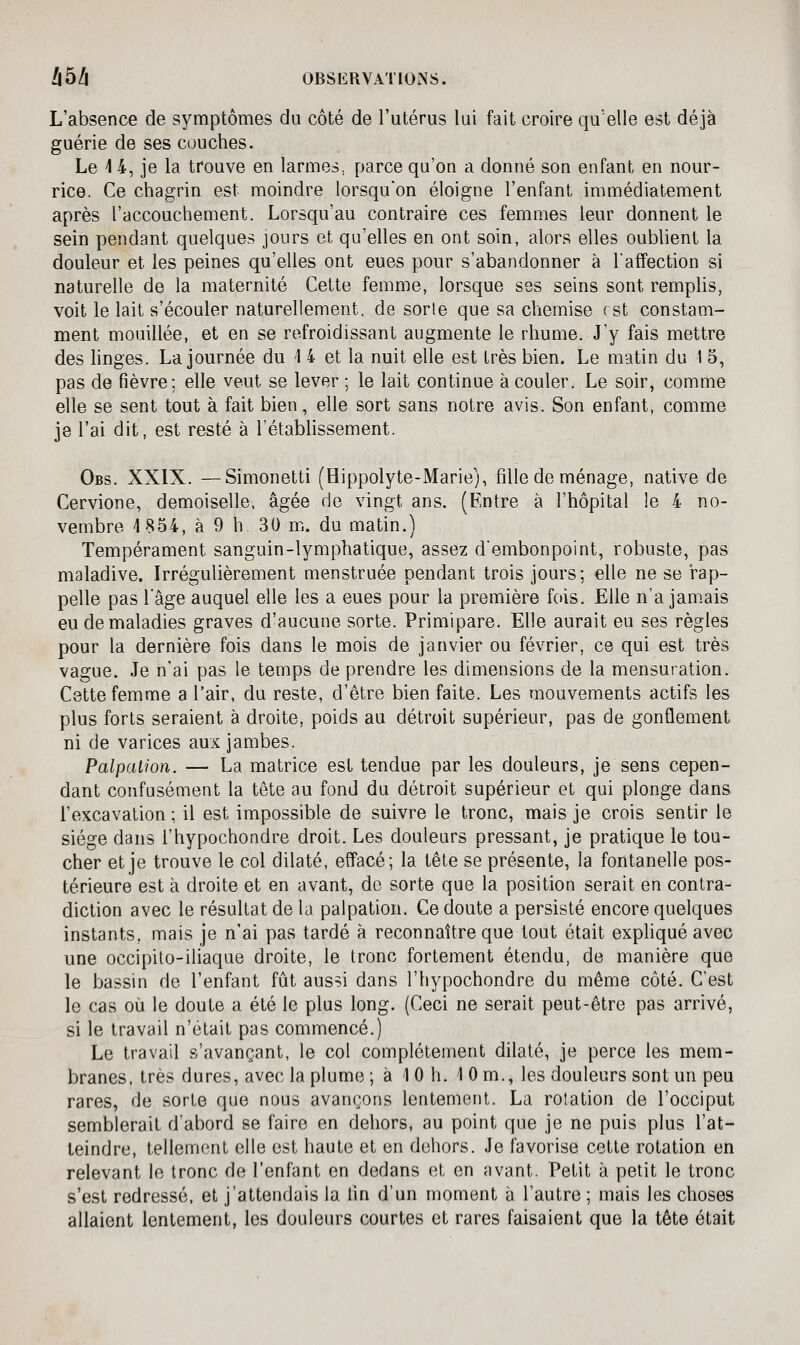 L'absence de symptômes du côté de l'utérus lui fait croire qu'elle est déjà guérie de ses couches. Le 14, je la trouve en larmes^ parce qu'on a donné son enfant en nour- rice. Ce chagrin est moindre lorsqu'on éloigne l'enfant immédiatement après l'accouchement. Lorsqu'au contraire ces femmes leur donnent le sein pendant quelques jours et qu'elles en ont soin, alors elles oublient la douleur et les peines qu'elles ont eues pour s'abandonner à l'affection si naturelle de la maternité Cette femme, lorsque ses seins sont remplis, voit le lait s'écouler naturellement, de sorte que sa chemise rst constam- ment mouillée, et en se refroidissant augmente le rhume. J'y fais mettre des linges. La journée du 1 4 et la nuit elle est très bien. Le matin du 1 5, pas de fièvre; elle veut se lever ; le lait continue à couler. Le soir, comme elle se sent tout à fait bien, elle sort sans notre avis. Son enfant, comme je l'ai dit, est resté à l'étabhssement. Obs. XXIX. —Simonetti (Hippolyte-Marie), fille de ménage, native de Cervione, demoiselle, âgée de vingt ans. (Entre à l'hôpital le 4 no- vembre 1854, à 9 h 30 m. du matin.) Tempérament sanguin-lymphatique, assez d'embonpoint, robuste, pas maladive. Irrégulièrement menstruée pendant trois jours; elle ne se rap- pelle pas l'âge auquel elle les a eues pour la première fois. Elle n'a jamais eu de maladies graves d'aucune sorte. Primipare. Elle aurait eu ses règles pour la dernière fois dans le mois de janvier ou février, ce qui est très vague. Je n'ai pas le temps de prendre les dimensions de la mensuration. Cette femme a l'air, du reste, d'être bien faite. Les mouvements actifs les plus forts seraient à droite, poids au détroit supérieur, pas de gonflement ni de varices aux jambes. Palpalion. — La matrice est tendue par les douleurs, je sens cepen- dant confusément la tête au fond du détroit supérieur et qui plonge dans l'excavation ; il est impossible de suivre le tronc, mais je crois sentir le siège dans l'hypochondre droit. Les douleurs pressant, je pratique le tou- cher et je trouve le col dilaté, effacé; la tête se présente, la fontanelle pos- térieure est à droite et en avant, de sorte que la position serait en contra- diction avec le résultat de la palpation. Ce doute a persisté encore quelques instants, mais je n'ai pas tardé à reconnaître que tout était expliqué avec une occipito-iliaque droite, le tronc fortement étendu, de manière que le bassin de l'enfant fût aussi dans l'hypochondre du même côté. C'est le cas où le doute a été le plus long. (Ceci ne serait peut-être pas arrivé, si le travail n'était pas commencé.) Le travail s'avançant, le col complètement dilaté, je perce les mem- branes, très dures, avec la plume ; à 1 0 h. 10m., les douleurs sont un peu rares, de sorte que nous avançons lentement. La rotation de l'occiput semblerait d'abord se faire en dehors, au point que je ne puis plus l'at- teindre, tellement elle est haute et en dehors. Je favorise cette rotation en relevant le tronc de l'enfant en dedans et en avant. Petit à petit le tronc s'est redressé, et j'attendais la lin d'un moment à l'autre ; mais les choses allaient lentement, les douleurs courtes et rares faisaient que la tête était