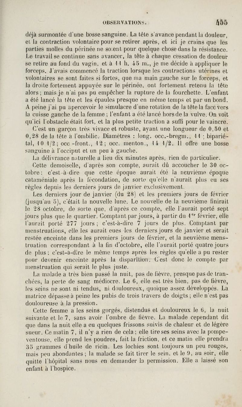 ^ 0B6EKVAT101NS. /iÔ5 déjà surmontée d'une bosse sanguine. La têle s'avance pendant la douleur, et Ja contraction volontaire pour se retirer après, et ici je crains que les parties molles du périnée ne soient pour quelque chose dans la résistance. Le travail se continue sans avancer, la tête à chaque cessation de douleur se retire au fond du vagin, et à 11 h. 45 m., je me décide à appliquer le forceps. J'avais commencé la traction lorsque les contractions utérines et volontaires se sont faites si fortes, que ma main gauche sur le forceps, et la droite fortement appuyée sur le périnée, ont fortement retenu la tête alors; mais je n'ai pas pu empêcher la rupture de la fourchette. L'enfant a été lancé la tête et les épaules presque en même temps et par un bond. A peine j'ai pu apercevoir le simulacre d'une rotation de la tête la face vers la cuisse gauche de la femme ; l'enfant a été lancé hors de la vulve. On voit qu'ici l'obstacle était fort, et la plus petite traction a suffi pour le vaincre. C'est un garçon très vivace et robuste, ayant une longueur de 0,50 et 0,28 de la tête à l'ombihc. Diamètres : long, occ.-bregm., 11 ; biparié- tal, 10 1/2 ; occ-front., 12; occ. menton., 14 1/2. Il offre une bosse sanguine à l'occiput et un peu à gauche. La délivrance naturelle a lieu dix minutes après, rien de particuher. Cette demoiselle, d'après son compte, aurait dû accoucher le 30 oc- tobre: c'est-à-dire que cette époque aurait été la neuvième époque cataméniale après la fécondation, de sorte qu'elle n'aurait plus eu ses règles depuis les derniers jours de janvier exclusivement. Les derniers jour de janvier (du 28) et les premiers jours de février (jusqu'au 5), c'était la nouvelle lune. Le nouvelle de la neuvième finirait le 28 octobre, de sorte que, d'après ce compte, elle l'aurait porté sept jours plus que le quartier'. Comptant par jours, à partir du l* février, elle l'aurait porté 277 jours ; c'est-à-dire 7 jours de plus. Comptant par menstruations, elle les aurait eues les derniers jours de janvier et serait restée enceinte dans les premiers jours de février, et la neuvième mens- truation correspondant à la fin d'octobre, elle l'aurait porté quatre jours de plus ; c'est-a-dire le même temps après les règles qu'elle a pu rester pour devenir enceinte après la disparition. C'est donc le compte par menstruation qui serait le plus juste. La malade a très bien passé la nuit, pas de fièvre, presque pas de tran- chées, la perte de sang médiocre. Le 6, elle est très bien, pas de fièvre, les seins ne sont ni tendus, ni douloureux, quoique assez développés. La matrice dépasse à peine les pubis de trois travers de doigts ; elle n'est pas douloureuse à la pression. Cette femme a les seins gorgés, distendus et douloureux le 6, la nuit suivante et le 7, sans avoir l'ombre de fièvre. La malade cependant dit que dans la nuit elle a eu quelques frissons suivis de chaleur et de légère sueur. Ce matin 7, il n'y a rien de cela ; elle tire ses seins avec la pompe- ventouse, elle prend les poudres, fait la friction, et ce matin elle prendra 35 grammes d'huile de ricin. Les lochies sont toujours un peu rouges, mais peu abondantes; la malade se fait tirer le sein, et le 9, au soir, elle quitte l'hôpital sans nous en demander la permission. Elle a laissé son enfant à l'hospice.