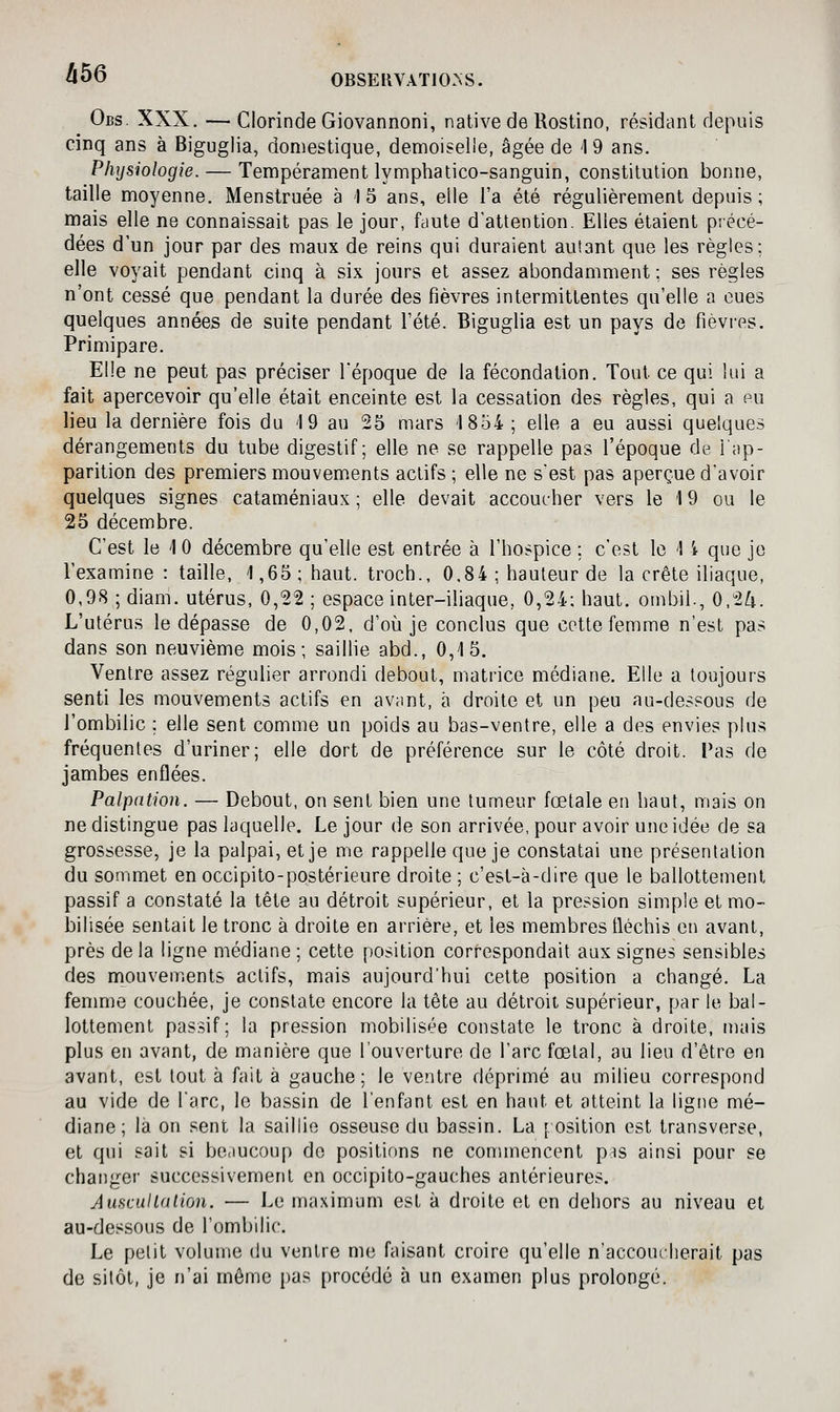hbô Obs XXX. — ClorindeGiovannoni, native de Rostino, résidant depuis cinq ans à Biguglia, domestique, demoiselle, âgée de 1 9 ans. Physiologie. — Tempérament lymphatico-sanguin, constitution bonne, taille moyenne. Menstruée à 15 ans, elle l'a été régulièrement depuis; mais elle ne connaissait pas le jour, faute d'attention. Elles étaient précé- dées d'un jour par des maux de reins qui duraient autant que les règles; elle voyait pendant cinq à six jours et assez abondamment ; ses règles n'ont cessé que pendant la durée des fièvres intermittentes qu'elle a eues quelques années de suite pendant l'été. Biguglia est un pays de fièvres. Primipare. Elle ne peut pas préciser l'époque de la fécondation. Tout ce qui lui a fait apercevoir qu'elle était enceinte est la cessation des règles, qui a pu lieu la dernière fois du 19 au 25 mars '1854; elle a eu aussi quelques dérangements du tube digestif; elle ne se rappelle pas l'époque de lap- parition des premiers mouvements actifs; elle ne s'est pas aperçue d'avoir quelques signes cataméniaux ; elle devait accoucher vers le 19 ou le 25 décembre. C'est le 10 décembre qu'elle est entrée à l'hospice ; c'est le 1 i que je l'examine : taille, 1,65; haut, troch., 0,84 ; hauteur de la crête iliaque, 0,98;diam. utérus, 0,22; espace inter-iliaque, 0,24; haut, ombil., 0,2^. L'utérus le dépasse de 0,02, d'où je conclus que cette femme n'est pas dans son neuvième mois; saillie abd., 0,15. Ventre assez régulier arrondi debout, matrice médiane. Elle a toujours senti les mouvements actifs en avant, à droite et un peu au-dessous de l'ombilic ; elle sent comme un poids au bas-ventre, elle a des envies plus fréquentes d'uriner; elle dort de préférence sur le côté droit. Pas de jambes enflées. Palpation. — Debout, on sent bien une tumeur fœtale en haut, mais on ne distingue pas laquelle. Le jour de son arrivée, pour avoir une idée de sa grossesse, je la palpai, et je me rappelle que je constatai une présentation du sommet en occipito-postérieure droite ; c'est-à-dire que le ballottement passif a constaté la tête au détroit supérieur, et la pression simple et mo- bilisée sentait le tronc à droite en arrière, et les membres fléchis en avant, près delà ligne médiane ; cette position correspondait aux signes sensibles des mouvements actifs, mais aujourd'hui cette position a changé. La femme couchée, je constate encore la tête au détroit supérieur, par le bal- lottement passif; la pression mobilisée constate le tronc à droite, mais plus en avant, de manière que l'ouverture de l'arc fœtal, au lieu d'être en avant, est tout à fait à gauche; le ventre déprimé au milieu correspond au vide de l'arc, le bassin de l'enfant est en haut et atteint la ligne mé- diane; la on sent la saillie osseuse du bassin. La [ osition est transverse, et qui sait si beaucoup de positions ne commencent pss ainsi pour se changer successivement en occipito-gauches antérieures. Auscultation. — Le maximum est à droite et en dehors au niveau et au-dessous de l'ombilic. Le petit volume du ventre me faisant croire qu'elle n'accoucherait pas de sitôt, je n'ai môme pas procédé à un examen plus prolongé.
