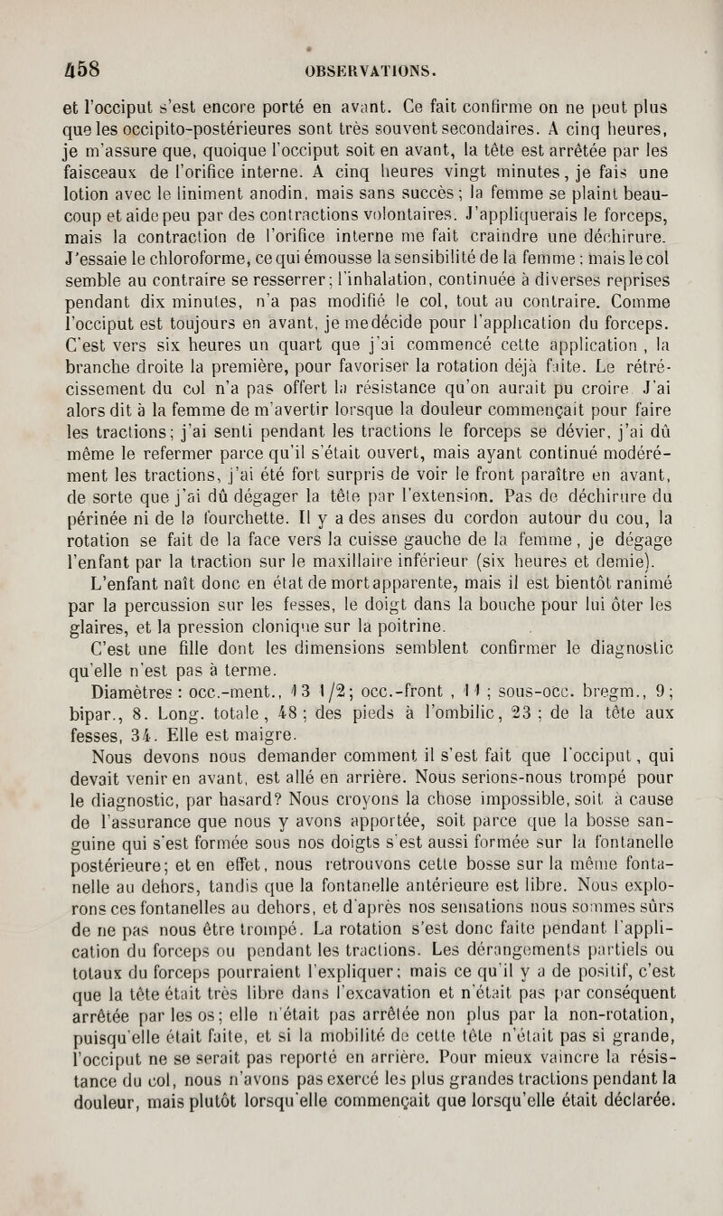 et l'occiput s'est encore porté en avant. Ce fait confirme on ne peut plus queles occipito-postérieures sont très souvent secondaires. A cinq heures, je m'assure que, quoique l'occiput soit en avant, la tête est arrêtée par les faisceaux de l'orifice interne. A cinq heures vingt minutes, je fais une lotion avec le Uniment anodin, mais sans succès ; la femme se plaint beau- coup et aide peu par des contractions volontaires. J'appliquerais le forceps, mais la contraction de l'orifice interne me fait craindre une déchirure. J'essaie le chloroforme, cequiémousse la sensibilité de la femme; mais le col semble au contraire se resserrer; l'inhalation, continuée à diverses reprises pendant dix minutes, n'a pas modifié le col, tout au contraire. Comme l'occiput est toujours en avant, jemedécide pour l'application du forceps. C'est vers six heures un quart que j'ai commencé cette application , la branche droite la première, pour favoriser la rotation déjà fjite. Le rétré- cissement du col n'a pas offert la résistance qu'on aurait pu croire. J'ai alors dit à la femme de m'avertir lorsque la douleur commençait pour faire les tractions; j'ai senti pendant les tractions le forceps se dévier, j'ai dû même le refermer parce qu'il s'était ouvert, mais ayant continué modéré- ment les tractions, j'ai été fort surpris de voir le front paraître en avant, de sorte que j'ai dû dégager la tête par l'extension. Pas de déchirure du périnée ni de la fourchette. Il y a des anses du cordon autour du cou, la rotation se fait de la face vers la cuisse gauche de la femme, je dégage l'enfant par la traction sur le maxillaire inférieur (six heures et demie). L'enfant naît donc en état de mort apparente, mais il est bientôt ranimé par la percussion sur les fesses, le doigt dans la bouche pour lui ôter les glaires, et la pression clonique sur la poitrine. C'est une fille dont les dimensions semblent confirmer le diagnostic qu'elle n'est pas à terme. Diamètres : occ.-ment., ^I 3 1/2; occ.-front , '11 ; sous-occ. bregm., 9; bipar., 8. Long, totale, 48; des pieds à l'ombilic, 23 ; de la tête aux fesses, 34. Elle est maigre. Nous devons nous demander comment il s'est fait que l'occiput, qui devait venir en avant, est allé en arrière. Nous serions-nous trompé pour le diagnostic, par hasard? Nous croyons la chose impossible, soit à cause de l'assurance que nous y avons apportée, soit parce que la bosse san- guine qui s'est formée sous nos doigts s'est aussi formée sur la fontanelle postérieure; et en effet, nous retrouvons cette bosse sur la même fonta- nelle au dehors, tandis que la fontanelle antérieure est libre. Nous explo- rons ces fontanelles au dehors, et d'après nos sensations nous sonunes sûrs de ne pas nous être trompé. La rotation s'est donc faite pendant l'appli- cation du forceps ou pendant les tractions. Les dérangements partiels ou totaux du forceps pourraient l'expliquer; mais ce qu'il y a de positif, c'est que la tête était très libre dans l'excavation et n'était pas par conséquent arrêtée par les os; elle n'était pas arrêtée non plus par la non-rotation, puisqu'elle était faite, et si la mobilité de cette tête n'était pas si grande, l'occiput ne se serait pas reporté en arrière. Pour mieux vaincre la résis- tance du col, nous n'avons pas exercé les plus grandes tractions pendant la douleur, mais plutôt lorsqu'elle commençait que lorsqu'elle était déclarée.