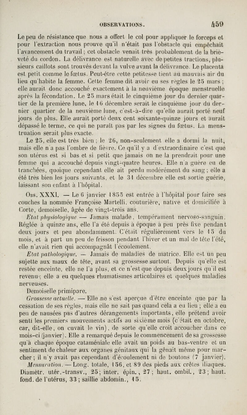 Le peu de résistance que nous a offert le col pour appliquer le forceps et pour l'extraction nous prouve qu'il n'était pas l'obstacle qui empêchait l'avancement du travail ; cet obstacle venait très probablement de la briè- veté du cordon. La délivrance est naturelle avec de petites tractions, plu- sieurs caillots sont trouvés devant la vulve avant la délivrance. Le placenta est petit comme le fœtus. Peut-être cette petitesse tient au mauvais air du lieu qu'habite la femme. Celte femme dit avoir eu ses règles le 25 mars ; elle aurait donc accouché exactement à la neuvième époque menstruelle après la fécondation. Le 25 mars était le cinquième jour du dernier quar- tier de la première lune, le 1 6 décembre serait le cinquième jour du der- nier quartier de la neuvième lune, c'est-à-dire qu'elle aurait porté neuf jours de plus. Elle aurait porté deux cent soixante-quinze jours et aurait dépassé le terme, ce qui ne paraît pas par les signes du fœtus. La mens- truation serait plus exacte. Le 25, elle est très bien ; le 26, non-seulement elle a dormi la nuit, mais elle na pas l'ombre de fièvre. Ce qu'il y a d'extraordinaire c'est que son utérus est si bas et si petit que jamais on ne la prendrait pour une femme qui a accouché depuis vingt-quatre heures. Elle n'a guère eu de tranchées, quoique cependant elle ait perdu modérément du sang; elle a été très bien les jours suivants, et le 31 décembre elle est sortie guériej laissant son enfant à l'hôpital. Obs. XXXL — Le 6 janvier 1855 est entrée à l'hôpital pour faire ses couches la nommée Françoise Martelli, couturière, native et domiciliée à Corte, demoiselle, âgée de vingt-trois ans. Etat physiologique.— Jamais malade, tempérament nervoso-sanguin. Réglée à quinze ans, elle l'a été depuis à époque à peu près fixe pendant deux jours et peu abondamment. C'était régulièrement vers le 1 5 du mois, et à part un peu de frisson pendant l'hiver et un mal de tête l'été, elle n'avait rien qui accompagnât l'écoulement. Etat patliologique. ~ Jamais de maladies de matrice. Elle est un peu sujette aux maux de tête, avant sa grossesse surtout. Depuis qu'elle est restée enceinte, elle ne l'a plus, et ce n'est que depuis deux jours qu'il est revenu ; elle a eu quelques rhumatismes articulaires et quelques maladies nerveuses. Demoiselle primipare. Grossesse actuelle. —Elle .ne s'est aperçue d'être enceinte que par la cessation de ses règles, mais elle ne sait pas quand cela a eu lieu ; elle a eu peu de nausées pas d'autres dérangements importants, elle prétend avoir senti les premiers mouvements actifs au siùèmemois (c'était en octobre, car, dit-elle, on cuvait le vin), de sorte qu'elle croit accoucher dans ce mois-ci (janvier). Elle a remarqué depuis le commencement de sa grossesse qu'à chaque époque cataméniale elle avait un poids au bas-ventre et un sentiment de chaleur aux organes génitaux qui la gênait même pour mar- cher ; il n'y avait pas cependant d'écoulement ni de boutons (7 janvier). Mensuration. — Long, totale, 1 56, et 89 des pieds aux crêtes iliaques. Diamètr. utér.-transv., 25; inter. épin., 27 ; haut, ombil., 23; haut. fond, de l'utérus, 33 ; saillie abdomin., 15.