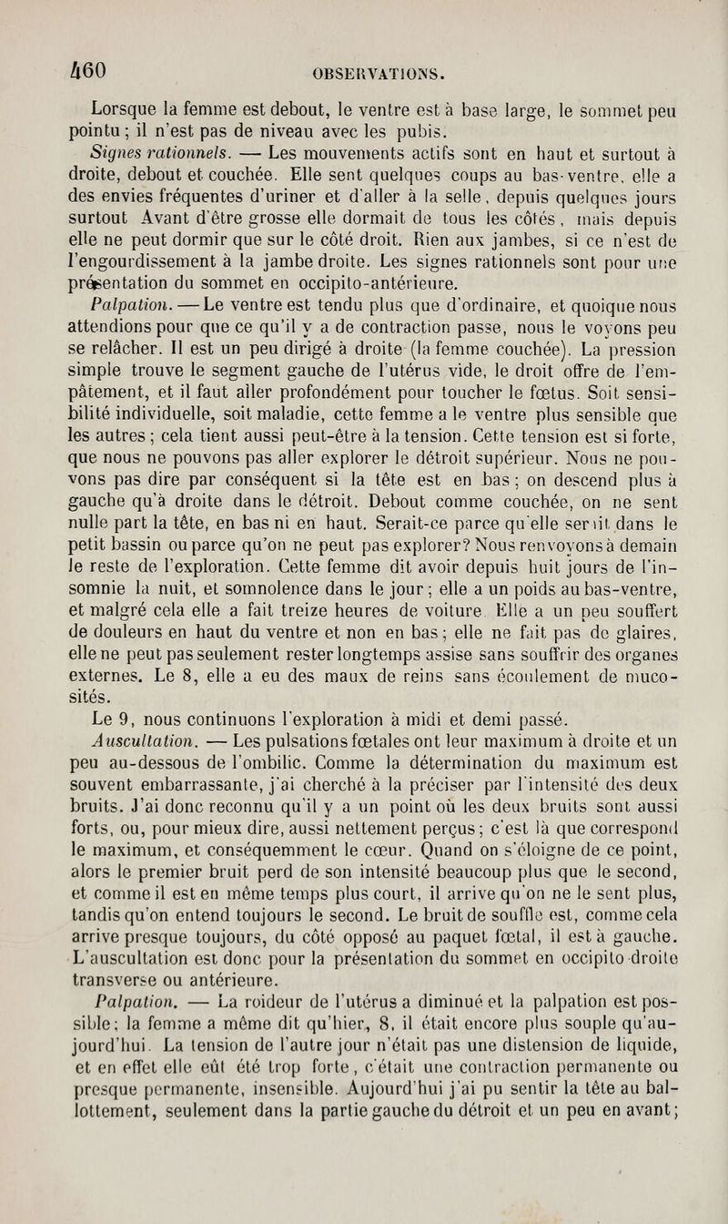 Lorsque la femme est debout, le ventre est à base large, le sommet peu pointu; il n'est pas de niveau avec les pubis. Signes rationnels. — Les mouvements actifs sont en haut et surtout à droite, debout et couchée. Elle sent quelques coups au bas-ventre, elle a des envies fréquentes d'uriner et d'aller à la selle, depuis quelques jours surtout Avant d'être grosse elle dormait de tous les côtés , muis depuis elle ne peut dormir que sur le côté droit. Rien aux jambes, si ce n'est de l'engourdissement à la jambe droite. Les signes rationnels sont pour udg présentation du sommet en occipito-antérieure. Palpation. — Le ventre est tendu plus que d'ordinaire, et quoique nous attendions pour que ce qu'il y a de contraction passe, nous le voyons peu se relâcher. Il est un peu dirigé à droite (la femme couchée). La pression simple trouve le segment gauche de l'utérus vide, le droit offre de l'em- pâtement, et il faut aller profondément pour toucher le fœtus. Soit sensi- bilité individuelle, soit maladie, cette femm.e a le ventre plus sensible que les autres ; cela tient aussi peut-être à la tension. Cette tension est si forte, que nous ne pouvons pas aller explorer le détroit supérieur. Nous ne pou- vons pas dire par conséquent si la tête est en J3as ; on descend plus à gauche qu'à droite dans le détroit. Debout comme couchée, on ne sent nulle part la tête, en bas ni en haut. Serait-ce parce qu'elle ser lit dans le petit bassin ou parce qu'on ne peut pas explorer? Nous renvoyons à demain Je reste de l'exploration. Cette femme dit avoir depuis huit jours de l'in- somnie la nuit, et somnolence dans le jour ; elle a un poids au bas-ventre, et malgré cela elle a fait treize heures de voiture Elle a un peu souffert de douleurs en haut du ventre et non en bas ; elle ne fait pas do glaires, elle ne peut pas seulement rester longtemps assise sans souffrir des organes externes. Le 8, elle a eu des maux de reins sans écoulement de niuco- sités. Le 9, nous continuons l'exploration à midi et demi passé. Auscultation. — Les pulsations fœtales ont leur maximum à droite et un peu au-dessous de l'ombilic. Comme la détermination du maximum est souvent embarrassante, j'ai cherché à la préciser par l'intensité dt-s deux bruits. J'ai donc reconnu qu'il y a un point où les deux bruits sont aussi forts, ou, pour mieux dire, aussi nettement perçus; c'est là que correspond le maximum, et conséquemment le cœur. Quand on s'éloigne de ce point, alors le premier bruit perd de son intensité beaucoup plus que le second, et comme il est en même temps plus court, il arrive qu'on ne le sent plus, tandis qu'on entend toujours le second. Le bruit de souffle est, comme cela arrive presque toujours, du côté opposé au paquet fœtal, il esta gauche. L'auscultation est donc pour la présentation du sommet en occipito droite transverse ou antérieure. Palpation. — La roideur de l'utérus a diminué et la palpation est pos- sible; la femme a môme dit qu'hier, 8, il était encore plus souple qu'au- jourd'hui. La tension de l'autre jour n'était pas une distension de liquide, et en effet elle eût été trop forte, c'était une contraction permanente ou presque permanente, insensible. Aujourd'hui j'ai pu sentir la tête au bal- lottement, seulement dans la partie gauche du détroit et un peu en avant;