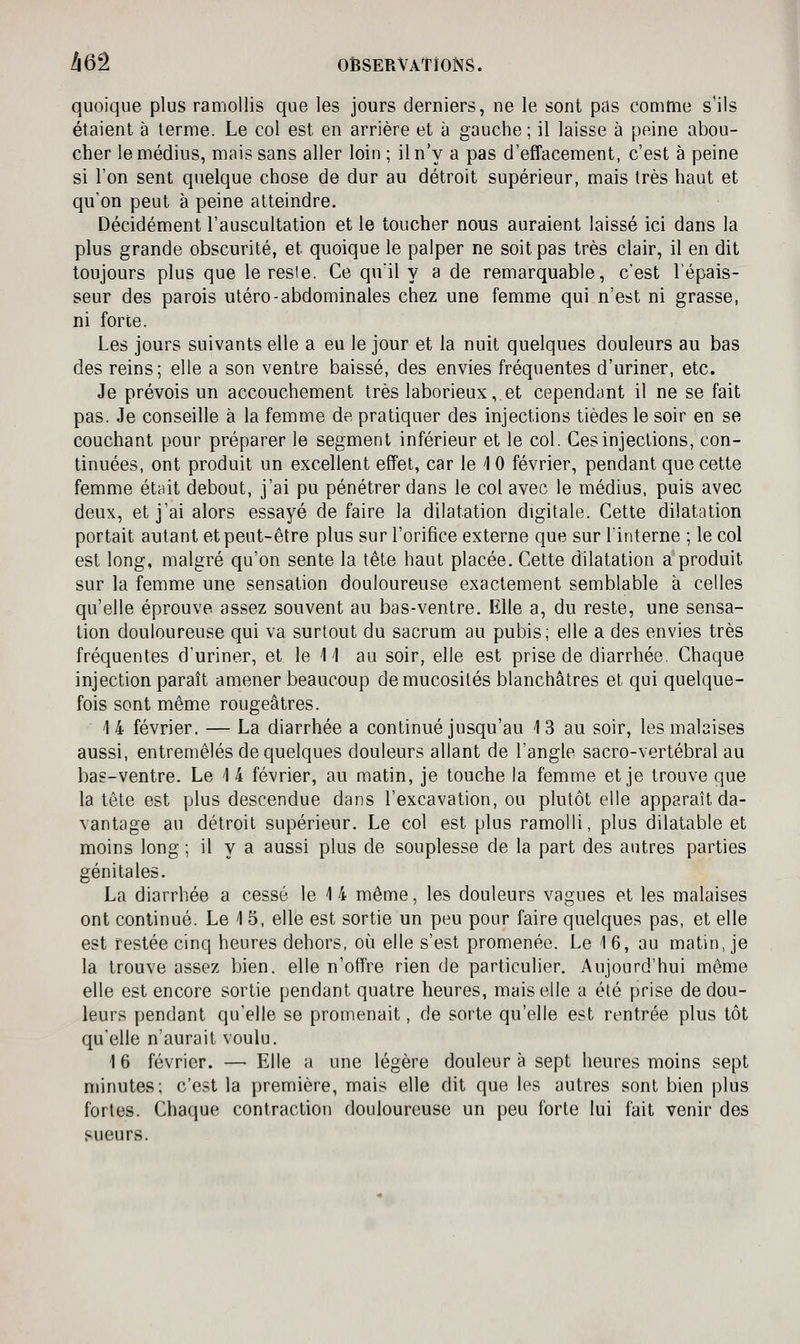 quoique plus ramollis que les jours derniers, ne le sont pas comme s'ils étaient à terme. Le col est en arrière et à gauche ; il laisse à peine abou- cher le médius, mais sans aller loin ; il n'y a pas d'effacement, c'est à peine si l'on sent quelque chose de dur au détroit supérieur, mais très haut et qu'on peut à peine atteindre. Décidément l'auscultation et le toucher nous auraient laissé ici dans la plus grande obscurité, et quoique le palper ne soit pas très clair, il en dit toujours plus que le resle. Ce quïl y a de remarquable, c'est l'épais- seur des parois utero-abdominales chez une femme qui n'est ni grasse, ni forte. Les jours suivants elle a eu le jour et la nuit quelques douleurs au bas des reins; elle a son ventre baissé, des envies fréquentes d'uriner, etc. Je prévois un accouchement très laborieux, et cependant il ne se fait pas. Je conseille à la femme de pratiquer des injections tièdes le soir en se couchant pour préparer le segment inférieur et le col. Ces injections, con- tinuées, ont produit un excellent effet, car le 1 0 février, pendant que cette femme était debout, j'ai pu pénétrer dans le col avec le médius, puis avec deux, et j'ai alors essayé de faire la dilatation digitale. Cette dilatation portait autant et peut-être plus sur l'orifice externe que sur l'interne ; le col est long, malgré qu'on sente la tète haut placée. Cette dilatation a produit sur la femme une sensation douloureuse exactement semblable à celles qu'elle éprouve assez souvent au bas-ventre. Elle a, du reste, une sensa- tion douloureuse qui va surtout du sacrum au pubis; elle a des envies très fréquentes d'uriner, et le 11 au soir, elle est prise de diarrhée. Chaque injection paraît amener beaucoup de mucosités blanchâtres et qui quelque- fois sont même rougeâtres. 4 4 février. — La diarrhée a continué jusqu'au 13 au soir, les malaises aussi, entremêlés de quelques douleurs allant de l'angle sacro-vertébral au bas-ventre. Le 1 4 février, au matin, je touche la femme et je trouve que la tête est plus descendue dans l'excavation, ou plutôt elle apparaît da- vantage au détroit supérieur. Le col est plus ramolli, plus dilatable et moins long ; il y a aussi plus de souplesse de la part des antres parties génitales. La diarrhée a cessé le 14 même, les douleurs vagues et les malaises ont continué. Le 1 5, elle est sortie un peu pour faire quelques pas, et elle est restée cinq heures dehors, où elle s'est promenée. Le 1 6, au matin, je la trouve assez bien, elle n'offre rien de particulier. Aujourd'hui môme elle est encore sortie pendant quatre heures, mais elle a été prise de dou- leurs pendant qu'elle se promenait, de sorte qu'elle est rentrée plus tôt qu'elle n'aurait voulu. 16 février. — Elle a une légère douleur à sept heures moins sept minutes; c'est la première, mais elle dit que les autres sont bien plus fortes. Chaque contraction douloureuse un peu forte lui fait venir des sueurs.