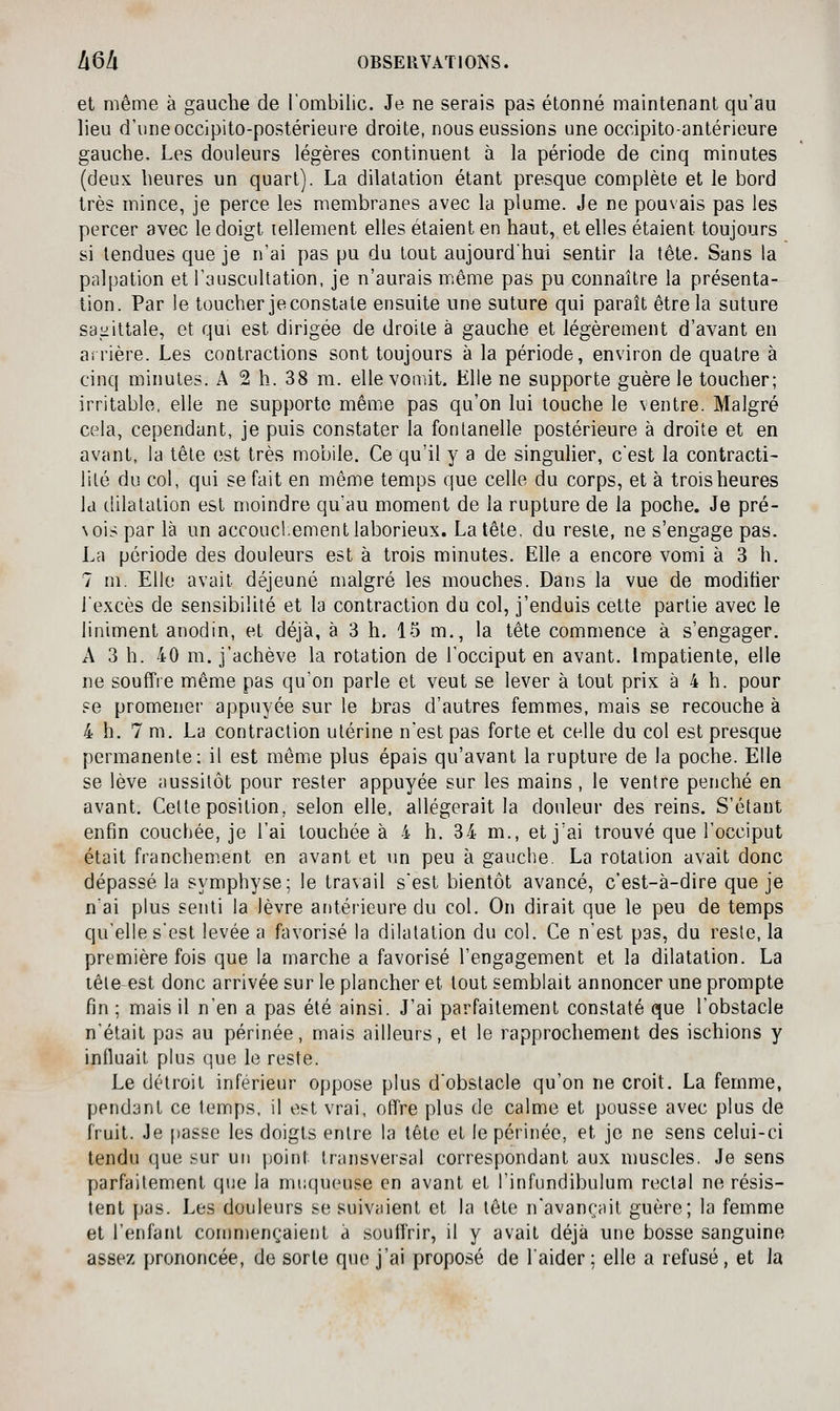 et même à gauche de lombilic. Je ne serais pas étonné maintenant qu'au lieu d'une occipito-postérieure droite, nous eussions une occipito-antérieure gauche. Les douleurs légères continuent à la période de cinq minutes (deux heures un quart). La dilatation étant presque complète et le bord très mince, je perce les membranes avec la plume. Je ne pouvais pas les percer avec le doigt lellement elles étaient en haut, et elles étaient toujours si tendues que je n'ai pas pu du tout aujourd'hui sentir la tête. Sans la palpation et l'auscultation, je n'aurais miême pas pu connaître la présenta- tion. Par le toucher je constate ensuite une suture qui paraît être la suture sanittale, et qui est dirigée de droite à gauche et légèrement d'avant en arrière. Les contractions sont toujours à la période, environ de quatre à cinq minutes. A 2 h. 38 m. elle vomit. Elle ne supporte guère le toucher; irritable, elle ne supporte même pas qu'on lui touche le ventre. Malgré cela, cependant, je puis constater la fontanelle postérieure à droite et en avant, la tête est très mobile. Ce qu'il y a de singulier, c'est la contracti- lité du col, qui se fait en même temps que celle du corps, et à trois heures Id dilatation est moindre qu'au moment de la rupture de la poche. Je pré- \ois par là un accoucl.ement laborieux. La tête, du reste, ne s'engage pas. La période des douleurs est à trois minutes. Elle a encore vomi à 3 h. 7 m. Elle avait déjeuné malgré les mouches. Dans la vue de modifier l'excès de sensibilité et la contraction du col, j'enduis cette partie avec le Uniment anodin, et déjà, à 3 h, 15 m., la tête commence à s'engager. A 3 h. 40 m. j'achève la rotation de l'occiput en avant. Impatiente, elle ne souffre même pas qu'on parle et veut se lever à tout prix à 4 h. pour se promener appuyée sur le bras d'autres femmes, mais se recouche à 4 h. 7 m. La contraction utérine n'est pas forte et celle du col est presque permanente: il est même plus épais qu'avant la rupture de la poche. Elle se lève aussitôt pour rester appuyée sur les mains, le ventre penché en avant. Cette position, selon elle, allégerait la douleur des reins. S'étant enfin couchée, je l'ai touchée à 4 h. 34 m., et j'ai trouvé que l'occiput était franchement en avant et un peu à gauche. La rotation avait donc dépassé la symphyse; le travail s'est bientôt avancé, c'est-à-dire que je n'ai plus senti la lèvre antérieure du col. On dirait que le peu de temps qu'elle s'est levée a favorisé la dilatation du col. Ce n'est pas, du reste, la première fois que la marche a favorisé l'engagement et la dilatation. La tête est donc arrivée sur le plancher et tout semblait annoncer une prompte fin ; mais il n'en a pas été ainsi. J'ai parfaitement constaté que l'obstacle n'était pas au périnée, mais ailleurs, et le rapprochement des ischions y influait plus que le reste. Le détroit inférieur oppose plus d'obstacle qu'on ne croit. La femme, pendant ce temps, il est vrai, offre plus de calme et pousse avec plus de fruit. Je passe les doigts entre la tête et le périnée, et je ne sens celui-ci tendu que sur un point transversal correspondant aux muscles. Je sens parfaitement que la muqueuse en avant et l'infundibulum rectal ne résis- tent pas. Les douleurs se suivaient et la tête n'avançait guère; la femme et l'enfant conmiençaient à souffrir, il y avait déjà une bosse sanguine assez prononcée, de sorte que j'ai proposé de l'aider; elle a refusé, et la