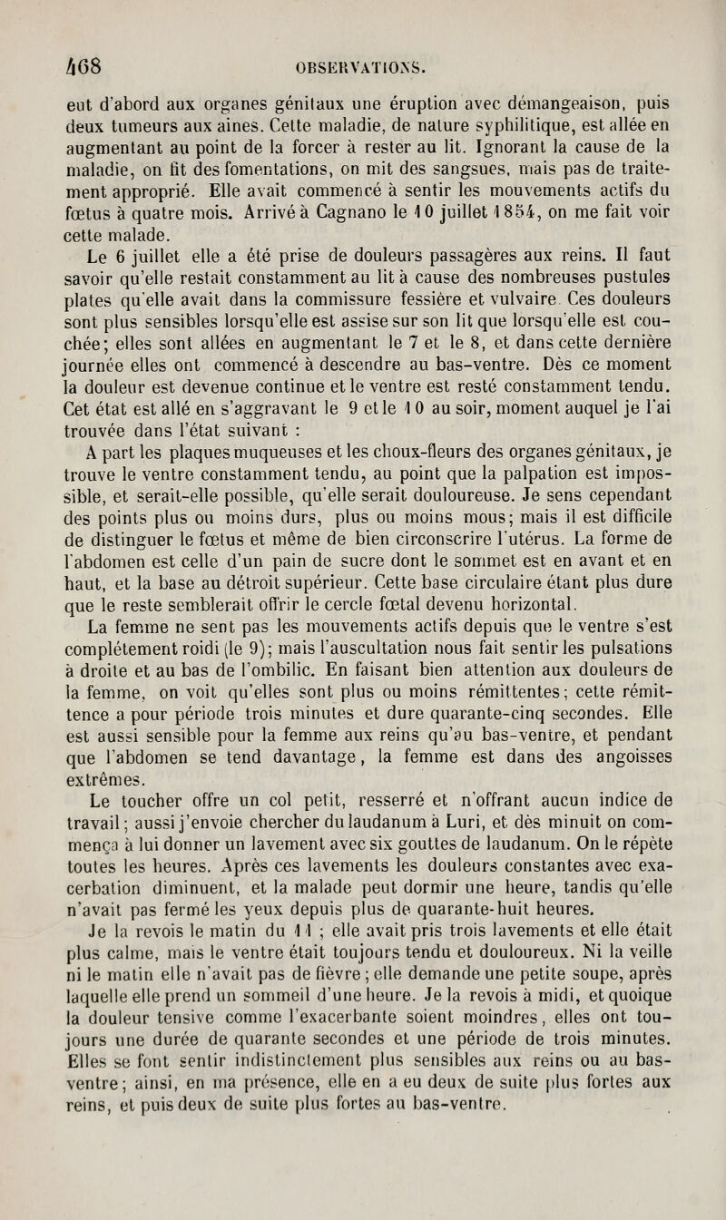 468 OBSEUVATlOxNS. eut d'abord aux organes génitaux une éruption avec démangeaison, puis deux tumeurs aux aines. Celte maladie, de nature syphilitique, est allée en augmentant au point de la forcer à rester au lit. Ignorant la cause de la maladie, on fit des fomentations, on mit des sangsues, mais pas de traite- ment approprié. Elle avait commencé à sentir les mouvements actifs du fœtus à quatre mois. Arrivé à Cagnano le 10 juillet 1854, on me fait voir cette malade. Le 6 juillet elle a été prise de douleurs passagères aux reins. Il faut savoir qu'elle restait constamment au lit à cause des nombreuses pustules plates qu'elle avait dans la commissure fessière et vulvaire Ces douleurs sont plus sensibles lorsqu'elle est assise sur son lit que lorsqu'elle est cou- chée; elles sont allées en augmentant le 7 et le 8, et dans cette dernière journée elles ont commencé à descendre au bas-ventre. Dès ce moment la douleur est devenue continue et le ventre est resté constamment tendu. Cet état est allé en s'aggravant le 9 et le 10 au soir, moment auquel je l'ai trouvée dans l'état suivant : A part les plaques muqueuses et les choux-fleurs des organes génitaux, je trouve le ventre constamment tendu, au point que la palpation est impos- sible, et serait-elle possible, qu'elle serait douloureuse. Je sens cependant des points plus ou moins durs, plus ou moins mous; mais il est difficile de distinguer le fœtus et même de bien circonscrire l'utérus. La forme de l'abdomen est celle d'un pain de sucre dont le sommet est en avant et en haut, et la base au détroit supérieur. Cette base circulaire étant plus dure que le reste semblerait offrir le cercle fœtal devenu horizontal. La femime ne sent pas les mouvements actifs depuis que le ventre s'est complètement roidi (le 9); mais l'auscultation nous fait sentir les pulsations à droite et au bas de l'ombilic. En faisant bien attention aux douleurs de la femme, on voit qu'elles sont plus ou moins rémittentes; cette rémit- tence a pour période trois minutes et dure quarante-cinq secondes. Elle est aussi sensible pour la femme aux reins qu'au bas-ventre, et pendant que l'abdomen se tend davantage, la femme est dans des angoisses extrêmes. Le toucher offre un col petit, resserré et n'offrant aucun indice de travail; aussi j'envoie chercher du laudanum à Luri, et dès minuit on com- mença à lui donner un lavement avec six gouttes de laudanum. On le répète toutes les heures. Après ces lavements les douleurs constantes avec exa- cerbation diminuent, et la malade peut dormir une heure, tandis qu'elle n'avait pas fermé les yeux depuis plus de quarante-huit heures. Je la revois le matin du 1 1 ; elle avait pris trois lavements et elle était plus calme, mais le ventre était toujours tendu et douloureux. Ni la veille ni le malin elle n'avait pas de fièvre ; elle demande une petite soupe, après laquelle elle prend un sommeil d'une heure. Je la revois à midi, et quoique la douleur tensive comme l'exacerbante soient moindres, elles ont tou- jours une durée de quarante secondes et une période de trois minutes. Elles se font sentir indistinctement plus sensibles aux reins ou au bas- ventre; ainsi, en ma présence, elle en a eu deux de suite plus fortes aux reins, et puis deux de suite plus fortes au bas-ventre.
