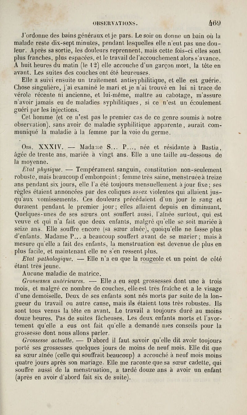 ^ OBSKIIVATIUNS. !\(^\) J'ordonne des bains généraux et je pars. Le soir on donne un bain où la malade reste dix-sept minutes, pendant lesquelles elle n'eut pas une dou- leur. Après sa sortie, les douleurs reprennent, mais cette fois-ci elles sont plus franches, plus espacées, et le travail de l'accouchement alors s'avance. A huit heures du matin (le 1 2) elle accouche d'un garçon mort, la tête en avant. Les suites des couches ont été heureuses. Elle a suivi ensuite un traitement antisyphihtique, et elle est guérie. Chose singulière, j'ai examiné le mari et je nai trouvé en lui ni trace de vérole récente ni ancienne, et lui-même, maître au cabotage, m'assure n'avoir jamais eu de maladies syphilitiques, si ce n'est un écoulement guéri par les injections. Cet homme (et ce n'est pas le premier cas de ce genre soumis à notre observation), sans avoir de maladie syphilitique apparente, aurait com- muniqué la maladie à la femme par la voie du germe. Oj'.s. XXXIV. — Madame S... P..., née et résidante à Bastia, âgée de trente ans, mariée à vingt ans. Elle a une taille au-dessous de la moyenne. Êlat physique. — Tempérament sanguin, constitution non-seulement robuste, mais beaucoup d'embonpoint ; femme très saine, menstruéeà treize ans pendant six jours, elle l'a été toujours mensuellement à jour fixe; ses règles étaient annoncées par des coliques assez violentes qui allaient jus- qu'aux vomissements. Ces douleurs précédaient d'un jour le sang et duraient pendant le premier jour; elles allaient depuis en diminuant. Quelques-unes de ses sœurs ont souffert aussi, l'aînée surtout, qui est veuve et qui n'a fait que deux enfants, malgré qu'elle se soit mariée à seize ans. Elle souffre encore (sa sœur aînée), quoiqu'elle ne fasse plus d'enfants. Madame P... a beaucoup souffert avant de se marier; mais à mesure qu'elle a fait des enfants, la menstruation est devenue de plus en plus facile, et maintenant elle ne s'en ressent plus. Etat pathologique. — Elle n'a eu que la rougeole et un point de côté étant très jeune. Aucune maladie de matrice. Grossesses antérieures. — Elle a eu sept grossesses dont une à trois mois, et malgré ce nombre de couches, elle est très fraîche et a le visage d'une demoiselle. Deux de ses enfants sont nés morts par suite de la lon- gueur du travail ou autre cause, mais ils étaient tous très robustes. Ils sont tous venus la tête en avant. Le travail a toujours duré au moins douze heures. Pas de suites fâcheuses. Les deux enfants morts et Tavor- lement qu'elle a eus ont fait qu'elle a demandé mes conseils pour la grossesse dont nous allons parler. Grossesse actuelle. — D'abord il faut savoir qu'elle dit avoir toujours porté ses grossesses quelques jours de moins de neuf mois. Elle dit que sa sœur aînée (celle qui souffrait beaucoup) a accouché à neuf mois moins quatre jours après son mariage. Elle me raconte que sa sœur cadette, qui souffre aussi de la menstruation, a tardé douze ans à avoir un enfant (après en avoir d'abord fait six de suite).