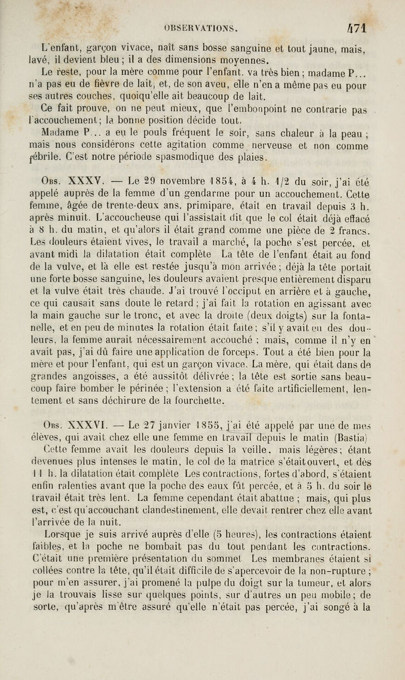 L'enfant, gargon vivace, naît sans bosse sanguine et tout jaune, mais, lavé, il devient bleu ; il a des dimensions moyennes. Le reste, pour la mère comme pour l'enfant, va très bien ; madame P... n'a pas eu de fièvre de lait, et, de son aveu, elle n'en a même pas eu pour ses autres couches, quoiqu'elle ait beaucoup de lait. Ce fait prouve, on ne peut mieux, que l'embonpoint ne contrarie pas l'accouchement; la bonne position décide tout. Madame P.. a eu le pouls fréquent le soir, sans chaleur à la peau ; mais nous considérons celle agitation comme nerveuse et non comme fébrile. C'est notre période spasmodique des plaies. Obs. XXXV. — Le 29 novembre 1854, à 4 h. 1/2 du soir, j'ai été appelé auprès de la femme d'un gendarme pour un accouchement. Cette femme, âgée de trente-deux ans, primipare, était en travail depuis 3 h. après minuit. L'accoucheuse qui l'assistait dit que le col était déjà effacé à 8 h. du matin, et qu'alors il était grand comme une pièce de 2 francs. Les douleurs étaient vives, le travail a marché, la poche s'est percée, et avant midi la dilatation était complète La tête de l'enfant était au fond de la vulve, et là elle est restée jusqu'à mon arrivée ; déjà la tête portait une forte bosse sanguine, les douleurs avaient presque entièrement disparu et la vulve était très chaude. J'ai trouvé Tocciput en arrière et à gauche, ce qui causait sans doute le retard; j'ai fait la rotation en agissant avec la main gauche sur le tronc, et avec la droite (deux doigts) sur la fonta- nelle, et en peu de minutes la rotation était faite ; s'il y avait eu des dou- leurs, la femme aurait nécessairement accouché ; mais, comme il n'y en avait pas, j'ai dû faire une application de forceps. Tout a été bien pour la mère et pour l'enfant, qui est un garçon vivace. La mère, qui était dans de, grandes angoisses, a été aussitôt délivrée ; la tête est sortie sans beau- coup faire bomber le périnée; l'extension a été faite artificiellement, len- tement et sans déchirure de la fourchette. Obs. XXXVL — Le 27 janvier 1855, jjii été appelé par une de mes élèves, qui avait chez elle une femme en travaiF depuis le matin (Bastia) Cette femme avait les douleurs depuis la veille, mais légères; étant devenues plus intenses le matin, le col de la matrice s'était ouvert, et dès I I h. la dilatation était complète Les contractions, fortes d'abord, s'étaient enfin ralenties avant que la poche des eaux fût percée, et à 5 h. du soir le travail était très lent. La femme cependant était abattue ; mais, qui plus est, c'est qu'accouchant clandestinement, elle devait rentrer chez elle avant l'arrivée de la nuit. Lorsque je suis arrivé auprès d'elle (5 heures), les contractions étaient faibles, et la poche ne bombait pas du tout pendant les contractions. C'était une première présentation du sommet Les membranes étaient si collées contre la tête, qu'il était difficile de s'apercevoir de la non-rupture ; pour m'en assurer, j'ai promené la pulpe du doigt sur la tumeur, et alors je la trouvais lisse sur quelques points, sur d'autres un peu mobile; de sorte, qu'après mètre assuré qu'elle n'était pas percée, j'ai songé à la