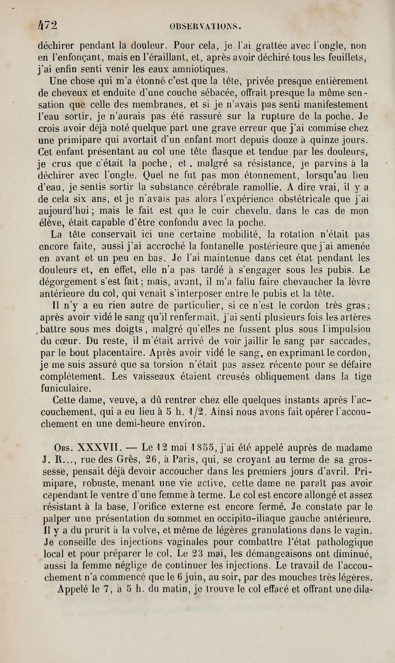 déchirer pendant la douleur. Pour cela, je Tai grattée avec l'ongle, non en l'enfonçant, mais en l'éraillant, et, après avoir déchiré tous les feuillets, j'ai enfin senti venir les eaux amniotiques. Une chose qui m'a étonné c'est que la tête, privée presque entièrement de cheveux et enduite d'une couche sébacée, offrait presque la même sen- sation que celle des membranes, et si je n'avais pas senti manifestement l'eau sortir, je n'aurais pas été rassuré sur la rupture de la poche. Je crois avoir déjà noté quelque part une grave erreur que j'ai commise chez une primipare qui avortait d'un enfant mort depuis douze à quinze jours. Cet enfant présentant au col une tête flasque et tendue par les douleurs, je crus que c'était la poche, et, malgré sa résistance, je parvins à la déchirer avec l'ongle. Quel ne fut pas mon étonnement, lorsqu'au lieu d'eau, je sentis sortir la substance cérébrale ramollie. A dire vrai, il y a de cela six ans, et je n'avais pas alors l'expérience obstétricale que j'ai aujourd'hui ; mais le fait est qua le cuir chevelu, dans le cas de mon élève, était capable d'être confondu avec la poche. La tête conservait ici une certaine mobilité, la rotation n'était pas encore faite, aussi j'ai accroché la fontanelle postérieure que j'ai amenée en avant et un peu en bas. Je l'ai maintenue dans cet état pendant les douleurs et, en effet, elle n'a pas tardé à s'engager sous les pubis. Le dégorgement s'est fait ; mais, avant, il m'a fallu faire chevaucher la lèvre antérieure du col, qui venait s'interposer entre le pubis et la tête. Il n'y a eu rien autre de particulier, si ce n'est le cordon très gras; après avoir vidé le sang qu'il renfermait, j'ai senti plusieurs fois les artères ,battre sous mes doigts, malgré qu'elles ne fussent plus sous l'impulsion du cœur. Du reste, il m'était arrivé de voir jaillir le sang par saccades, par le bout placentaire. Après avoir vidé le sang, en exprimant le cordon, je me suis assuré que sa torsion n'était pas assez récente pour se défaire complètement. Les vaisseaux étaient creusés obhquement dans la tige funiculaire. Cette dame, veuve, a dû rentrer chez elle quelques instants après l'ac- couchement, qui a eu lieu à 5 h. 1/2. Ainsi nous avons fait opérer l'accou- chement en une demi-heure environ. Obs. XXXVII. — Le '12 mai 1 855, j'ai été appelé auprès de madame J. R..., rue des Grès, 26, à Paris, qui, se croyant au terme de sa gros- sesse, pensait déjà devoir accoucher dans les premiers jours d'avril. Pri- mipare, robuste, menant une vie active, cette dame ne paraît pas avoir cependant le ventre d'une femme à terme. Le col est encore allongé et assez résistant à la base, l'orifice externe est encore fermé. Je constate par le palper une présentation du sommet en occipito-iliaque gauche antérieure. Il y a du prurit à la vulve, et même de légères granulations dans le vagin. Je conseille des injections vaginales pour combattre l'état pathologique local et pour préparer le col. Le 23 mai, les démangeaisons ont diminué, aussi la femme néglige de continuer les injections. Le travail de l'accou- chement n'a commence que le 6 juin, au soir, par des mouches très légères.