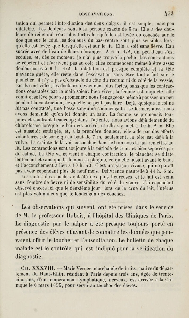 talion qui jjerniet 1 introduction des deux doigts; il est souple, mais peu dilatable. Les douleurs sont à la période exacte de 5 m. Elle a des dou- leurs de reins qui sont plus fortes lorsqu'elle est levée ou couchée sur le dos que sur le côté, les douleurs du bas-ventre sont plus sensibles lors- qu'elle est levée que lorsqu'elle est sur le lit. Elle a soif sans fièvre. Eau sucrée avec de l'eau de fleurs d'oranger. A 6 h. 1/2, un peu d'eau s'est écoulée, et, dès ce moment, je n'ai plus trouvé la poche. Les contractions se répètent et n'arrivent pas au col ; elles commencent même à être assez douloureuses à 9 h. 1/2, la dilatation est presque complète et la tête n'avance guère, elle reste dans l'excavation sans être tout à fait sur le plancher, il n'y a pas d'obstacle du côté du rectum ni du côté de la vessie, car ils sont vides, les douleurs deviennent plus fortes, sans que les contrac- tions constatées par la main soient bien vives, la femme est inquiète, elle vomit et se lève pour se promener : nous l'engageons même à pousser un peu pendant la contraction, ce qu'elle ne peut pas faire. Déjà, quoique le col ne fût pas contracté, une bosse sanguine commençait à se former, aussi nous avons demandé qu'on lui donnât un bain. La femme se promenait tou- jours et souffrant beaucoup; dans l'attente, nous avions déjà demandé du chloroforme lorsque le bain est arrivé, et elle s'y met à -10 h. 2 m. Elle est aussitôt soulagée, et, à la première douleur, elle aide par des efforts volontaires ; de sorte qu'au bout de 7 m. seulement, la tête est déjà à la vulve. La crainte de la voir accoucher dans le bain nous la fait remettre au lit. Les contractions sont toujours à la période de 3 m. et bien séparées par du calme. La tête va et vient à chaque contraction, le plancher se dilate lentement et sans que la femme se plaigne, ce qu'elle faisait avant le bain, et l'accouchement a lieu à 1 p h. 43. C'est un garçon vivace, qui ne paraît pas avoir cependant plus de neuf mois. Délivrance naturelle à 11 h. 5 m. Les suites des couches ont été des plus heureuses, et le lait est venu sans l'ombre de (îèvre ni de sensibilité du côté du ventre. J'ai cependant observé encore ici que le deuxième jour, lors de la crue du lait, l'utérus est plus volumineux que le lendemain des couches. Les observations qui suivent ont été prises dans le service de M. le professeur Dubois, à l'hôpital des Cliniques de Paris. Le diagnostic par le palper a été presque toujours porté en présence des élèves et avant de connaître les données que pou- vaient offrir le toucher et l'auscultation. Le bulletin de chaque malade est le contrôle qui est indiqué pour la vérification du diagnostic. Obs. XXXVUI. — Marie Verner, marchande de fruits, native du dépar- tement du Haut-Rhin, résidant à Paris depuis trois ans, âgée de trente- cinq ans, d'un tempérament lymphatique, nerveux, est arrivée à la Cli-