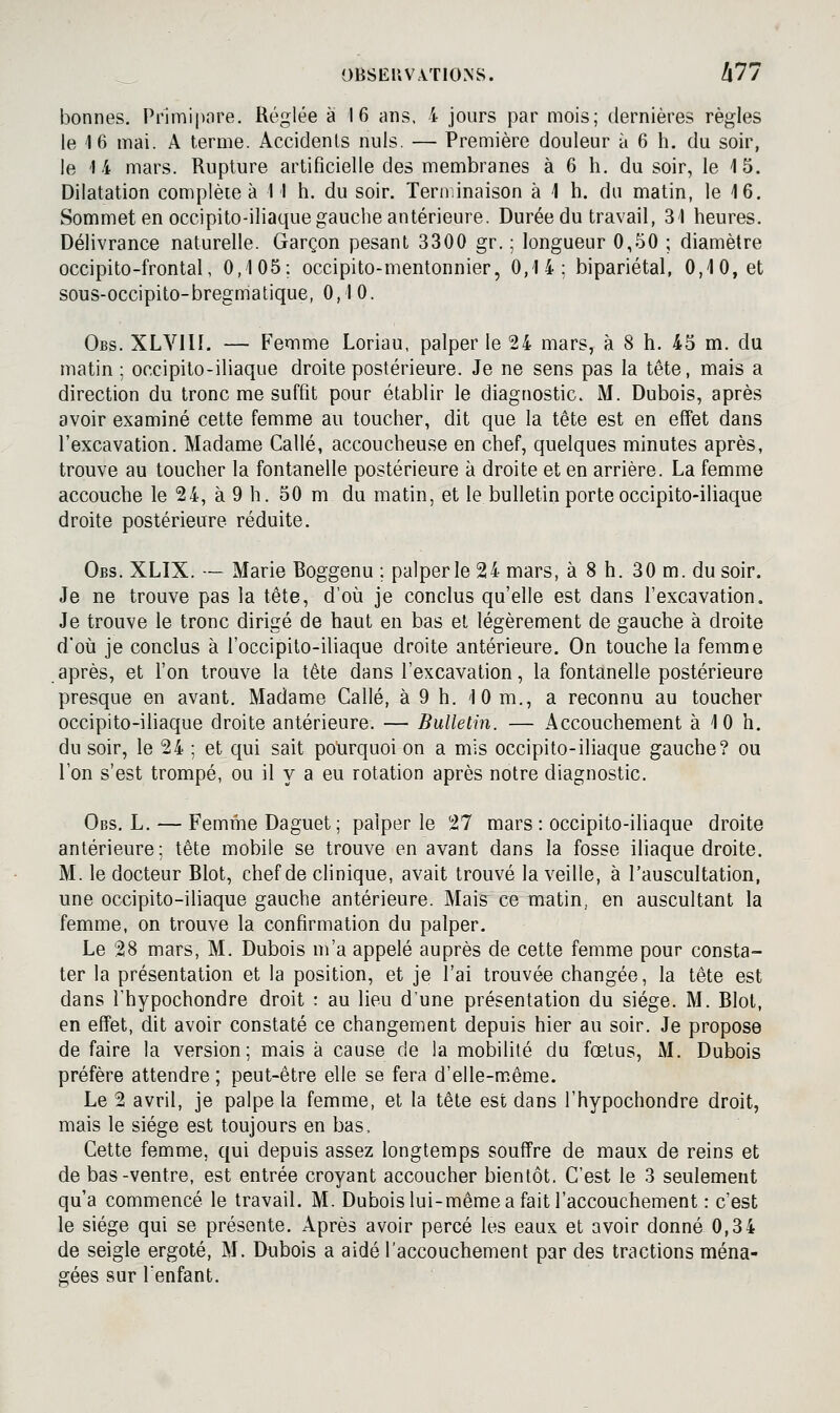 bonnes. Prlmipnre. Réglée a 16 ans, 4 jours par mois; dernières règles le 16 mai. A terme. Accidents nuls. — Première douleur à 6 h. du soir, le 14 mars. Rupture artificielle des membranes à 6 h. du soir, le 15. Dilatation complète à 11 h. du soir. Terminaison à 1 h. du matin, le 16, Sommet en occipito-iliaque gauche antérieure. Durée du travail, 31 heures. Délivrance naturelle. Garçon pesant 3300 gr. ; longueur 0,50 ; diamètre occipito-frontal, 0,105; occipito-mentonnier, 0,14; bipariétal, 0,10, et sous-occipito-bregmatique, 0,10. Obs. XLVllI. — Femme Loriau, palper le 24 mars, à 8 h. 45 m. du matin ; occipito-iliaque droite postérieure. Je ne sens pas la tête, mais a direction du tronc me suffit pour établir le diagnostic. M. Dubois, après avoir examiné cette femme au toucher, dit que la tête est en effet dans l'excavation. Madame Callé, accoucheuse en chef, quelques minutes après, trouve au toucher la fontanelle postérieure à droite et en arrière. La femme accouche le 24, à 9 h. 50 m du matin, et le bulletin porte occipito-iliaque droite postérieure réduite. Obs. XLIX. — Marie Boggenu ; palper le 24 mars, à 8 h. 30 m. du soir. Je ne trouve pas la tête, d'où je conclus qu'elle est dans l'excavation. Je trouve le tronc dirigé de haut en bas et légèrement de gauche à droite d*où je conclus à l'occipito-iliaque droite antérieure. On touche la femme après, et l'on trouve la tête dans l'excavation, la fontanelle postérieure presque en avant. Madame Callé, à 9 h. 10m., a reconnu au toucher occipito-iliaque droite antérieure. — Bulletin. — Accouchement à 10 h. du soir, le 24 ; et qui sait pourquoi on a mis occipito-iliaque gauche? ou l'on s'est trompé, ou il y a eu rotation après notre diagnostic. Obs. L. — Femme Daguet; palper le 27 mars : occipito-iliaque droite antérieure; tête mobile se trouve en avant dans la fosse iliaque droite. M. le docteur Blot, chef de clinique, avait trouvé la veille, à l'auscultation, une occipito-iliaque gauche antérieure. Mais ce matin, en auscultant la femme, on trouve la confirmation du palper. Le 28 mars, M. Dubois m'a appelé auprès de cette femme pour consta- ter la présentation et la position, et je l'ai trouvée changée, la tête est dans i'hypochondre droit : au lieu d'une présentation du siège. M. Blot, en effet, dit avoir constaté ce changement depuis hier au soir. Je propose de faire la version; mais à cause de la mobilité du fœtus, M. Dubois préfère attendre ; peut-être elle se fera d'elle-m.ême. Le 2 avril, je palpe la femme, et la tête est dans I'hypochondre droit, mais le siège est toujours en bas. Cette femme, qui depuis assez longtemps souffre de maux de reins et de bas-ventre, est entrée croyant accoucher bientôt. C'est le 3 seulement qu'a commencé le travail. M. Dubois lui-même a fait l'accouchement : c'est le siège qui se présente. Après avoir percé les eaux et avoir donné 0,34 de seigle ergoté, M. Dubois a aidé l'accouchement par des tractions ména- gées sur l'enfant.