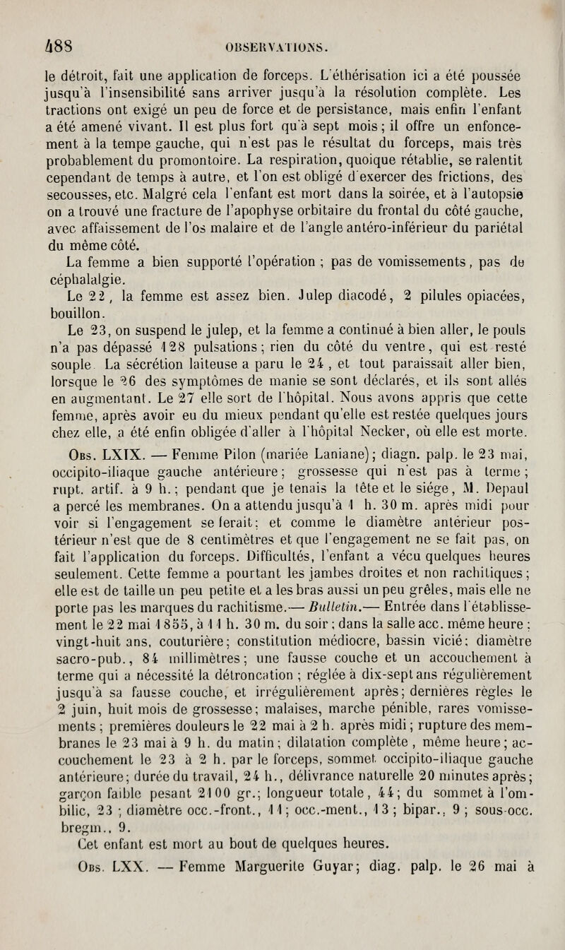 A88 OBSERVA nOi>S. le détroit, t'ait une application de forceps. Léthérisation ici a été poussée jusqu'à l'insensibilité sans arriver jusqu'à la résolution complète. Les tractions ont exigé un peu de force et de persistance, mais enfin l'enfant a été amené vivant. Il est plus fort qu'à sept mois; il offre un enfonce- ment à la tempe gauche, qui n'est pas le résultat du forceps, mais très probablement du promontoire. La respiration, quoique rétablie, se ralentit cependant de temps à autre, et l'on est obligé d'exercer des frictions, des secousses, etc. Malgré cela l'enfant est mort dans la soirée, et à l'autopsie on a trouvé une fracture de l'apophyse orbitaire du frontal du côté gauche, avec affaissement de l'os malaire et de l'angle antéro-inférieur du pariétal du même côté. La femme a bien supporté l'opération ; pas de vomissements, pas do céphalalgie. Le 22, la femme est assez bien. Julep diacodé, 2 pilules opiacées, bouillon. Le 23, on suspend le julep, et la femme a continué à bien aller, le pouls n'a pas dépassé 128 pulsations; rien du côté du ventre, qui est resté souple La sécrétion laiteuse a paru le 24 , et tout paraissait aller bien, lorsque le 26 des symptômes de manie se sont déclarés, et ils sont allés en augmentant. Le 27 elle sort de l'hôpital. Nous avons appris que cette femme, après avoir eu du mieux pendant qu'elle est restée quelques jours chez elle, a été enfin obligée d'aller à l'hôpital Necker, où elle est morte. Obs. LXTX. —Femme Pilon (mariée Laniane); diagn. palp. le 23 mai, occipito-iliaque gauche antérieure ; grossesse qui n'est pas à terme ; rupt. artif. à 9 h.; pendant que je tenais la tête et le siège, Al. Depaul a percé les membranes. On a attendu jusqu'à 1 h. 30 m. après midi pour voir si l'engagement se ferait; et comme le diamètre antérieur pos- térieur n'est que de 8 centimètres et que l'engagement ne se fait pas, on fait l'application du forceps. Difficultés, l'enfant a vécu quelques heures seulement. Cette femme a pourtant les jambes droites et non rachitiques; elle est de taille un peu petite et a les bras aussi un peu grêles, mais elle ne porte pas les marques du rachitisme.— Bulletin.— Entrée dans l'établisse- ment le 22 mai 1855, à 11 h. 30 m. du soir ; dans la salle ace. même heure ; vingt-huit ans. couturière; constitution médiocre, bassin vicié; diamètre sacro-pub., 84 millimètres; une fausse couche et un accouchement à terme qui a nécessité la détroncation ; réglée à dix-sept ans régulièrement jusqu'à sa fausse couche, et irrégulièrement après; dernières règles le 2 juin, huit mois de grossesse; malaises, marche pénible, rares vomisse- ments ; premières douleurs le 22 mai à 2 h. après midi ; rupture des mem- branes le 23 mai à 9 h. du matin; dilatation complète , même heure; ac- couchement le 23 à 2 h. par le forceps, sommet occipito-iliaque gauche antérieure; durée du travail, 24 h., délivrance naturelle 20 minutes après; garçon faible pesant 2100 gr.; longueur totale, 44; du sommet à l'om- bilic, 23 ; diamètre occ.-front., 11; occ.-ment., 13; bipar., 9 ; sous occ. bregm.. 9. Cet enfant est mort au bout de quelques heures. Obs, LXX. — Femme Marguerite Guyar; diag. palp. le 26 mai à