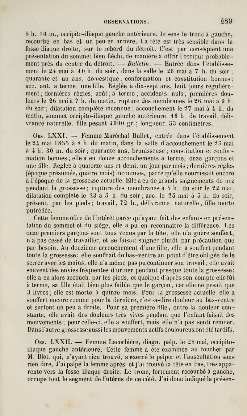 8 h. 10 ni., occipito-iliaque gauche antérieure. Je sens le tronc à gauche, recourbé en bas et un peu en arrière. La tête est très sensible dans la fosse iliaque droite, sur le rebord du détroit. C'est par conséquent une présentation du sommet bien fléchi, de manière à offrir l'occiput probable- ment près du centre du détroit. — Bulletin. — Entrée dans l'établisse- ment le 24 mai à 10 h. du soir , dans la salle le 26 mai à 7 h. du soir ; quarante et un ans, domestique; conformation et constitution bonnes; ace. ant. à terme, une fille. Réglée à dix-sept ans, huit jours régulière- ment; dernières règles, août; à terme; accidents, nuls; premières dou- leurs le 26 mai à 7 h. du matin, rupture des membranes le 26 mai à 9 h. du soir; dilatation complète inconnue; accouchement le 27 mai à 4 h. du matin, sommet occipito-iliaque gauche antérieure, 16 h, de travail, déli- vrance naturelle, fille pesant 4000 gr.; longueur, 53 centimètres. Obs. LXXI. — Femme Maréchal Bullet, entrée dans l'établissement le 24 mai 1 855 à 8 h. du matin, dans la salle d'accouchement le 25 mai à 4 h. 30 m. du soir; quarante ans, brunisseuse ; constitution et confor- mation bonnes; elle a eu douze accouchements à terme, onze garçons et une fille. Réglée à quatorze ans et demi, un jour par mois ; dernières règles (époque présumée, quatre mois) inconnues, parce qu'elle nourrissait encore à l'époque de la grossesse actuelle. Elle a eu de grands saignements de nez pendant la grossesse; rupture des membranes à 4 h. du soir le 22 mai, dilatation complète le 23 à 5 h. du soir; ace. le 25 mai à 5 h. du soir, présent, par les pieds; travail, 72 h., délivrance naturelle, fille morte putréfiée. Cette femme offre de l'intérêt parce qu'ayant fait des enfants en présen- tation du sommet et du siège, elle a pu en reconnaître la différence. Les onze premiers garçons sont tous venus par la tête, elle n'a guère souffert, n'a pas cessé de travailler, et se faisait saigner plutôt par précaution que par besoin. Au douzième accouchement d'une fille, elle a souffert pendant toute la grossesse; elle souffrait du bas-ventre au point d'être obligée de le serrer avec les mains, elle n'a même pas pu continuer son travail ; elle avait souvent des envies fréquentes d'uriner pendant presque toute la grossesse; elle a eu alors accouch. par les pieds, et quoique d'après son compte elle fût à terme, sa fille était bien plus faible que le garçon , car elle ne pesait que 3 livres ; elle est morte à quinze mois. Pour la grossesse actuelle elle a souffert encore comme pour la dernière, c'est-à-dire douleur au bas-ventre et surtout un peu à droite. Pour sa première fille, outre la douleur con- stante, elle avait des douleurs très vives pendant que l'enfant faisait des mouvements; pour celle-ci, elle a souffert, mais elle n'a pas senti remuer. Dansl'autre ffrossesse aussi les mouvements actifs douloureuxont été tardifs. fa* Obs. LXXn. — Femme Lacorbière, diagn. palp. le 28 mai, occipito- iliaque gauche antérieure. Cette femme a été examinée au toucher par M. Blot, qui, n'ayant rien trouvé, a exercé le palper et l'auscultation sans rien dire. J'ai palpé la femme après, et j'ai trouvé la tête en bas, très appa- rente vers la fosse iliaque droite. Le tronc, fortement recourbé à gauche, occupe tout le segment de l'utérus de ce côté. J'ai donc indiqué la présen-