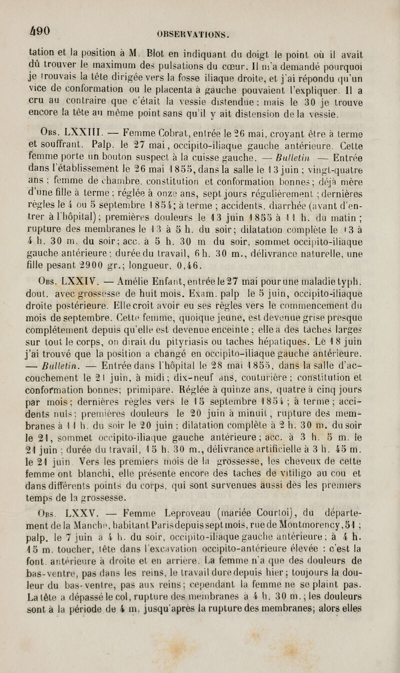 OBSERVATIONS. tadon et la position à M. Biot en indiquant du doigt le point où il avait dû trouver le maximum des pulsations du cœur. Il m'a demandé pourquoi je trouvais la tête dirigée vers la fosse iliaque droite, et j'ai répondu qu'un vice de conformation ou le placenta à gauche pouvaient l'expliquer. Il a cru au contraire que c'était la vessie distendue; mais le 30 je trouve encore la tête au même point sans quMl y ait distension delà vessie. Obs. LXXTII. — Femme Cobrat, entrée le ^6 mai, croyant être à terme et souffrant. Palp. le 27 mai, occipito-iliaque gauche antérieure. Cette femme porte un bouton suspect à la cuisse gauche. — Bulletin — Entrée dans l'étabHssement le 26 mai 1 855, dans la salle le 1 3 juin ; vingt-quatre ans; femme de chambre, constitution et conformation bonnes; déjà mère d'une fille à terme; réglée à onze ans, sept jours régulièrement ; dernières règles le 4 ou 5 septembre I 8o-i; à terme ; accidents, diarrhée (avant d'en- trer àlhôpital); premières douleurs le 13 juin 1855 à M h. du matin; rupture des membranes le 13 à 5 h. du soir; dilatation complète le i 3 à 4 h. 30 m. du soir; ace. à 5 h. 30 m du soir, sommet occipito-iliaque gauche antérieure; duréedu travail, 6h. 30 m., délivrance naturelle, une fille pesant 2900 gr.; longueur. 0,46. Obs. LXXIV. —Amélie Enfaiit, entrée le 27 mai pour une maladie typh. dout. avec grossesse de huit mois. Exam. palp le 5 juin, occipito-iliaque droite postérieure. Elle croit avoir eu ses règles vers le commencement du mois de septembre. Cette femme, quoique jeune, est devenue grise presque complètement depuis qu'elle est devenue enceinte ; elle a des taches larges sur tout le corps, ou dirait du pityriasis ou taches hépatiques. Le 1 8 juin j'ai trouvé que la position a changé en occipito-iliaque gauche antérieure. — Bulletin. — Entrée dans l'hôpital le 28 mai 1855, dans la salle d'ac- couchement le 21 juin, à midi; dix-neuf ans, couturière; constitution et conformation bonnes; primipare. Réglée à quinze ans, quatre à cinq jours par mois; dernières règles vers le 15 septembre 1854 ; à terme; acci- dents nuls; premières douleurs le 20 juin à minuit, rupture des mem- branes à 1 I h. du soir le 20 juin ; dilatation complète à 2 h. 30 m. du soir le 21, sommet occipito-iliaque gauche antérieure; ace. à 3 h. 5 m. le 21 juin ; durée du travail, 1 5 h, 30 m., délivrance artificielle à 3 h. 45 m. le 21 juin. Vers les premiers mois de la grossesse, les cheveux de cette femme ont blanchi, elle présente encore des taches de vitiligo au cou et dans différents points du corps, qui sont survenues aussi dès les premiers temps de la grossesse. Obs. LXXV. — Femme Leproveau (mariée Courtoi), du départe- ment de la Manche. habilantParisdepuisseptmois,ruede Montmorency,51 ; palp. le 7 juin a 4 h. du soir, occipito-iliaque gauche antérieure; à 4 h. 15 m. toucher, tête dans l'excavation occipito-antérieure élevée : c'est la font, antérieure à droite et en arrière. La femme n'a que des douleurs de bas-ventre, pas dans les reins, le travail dure depuis hier; toujours la dou- leur du bas-venire, pas aux reins; cependant la femme ne se plaint pas. La tête a dépassé le col, ruj^ture des membranes a 4 h. 30 m. ; les douleurs sont à la période de 4 m. jusqu'après la rupture des membranes; alors elles