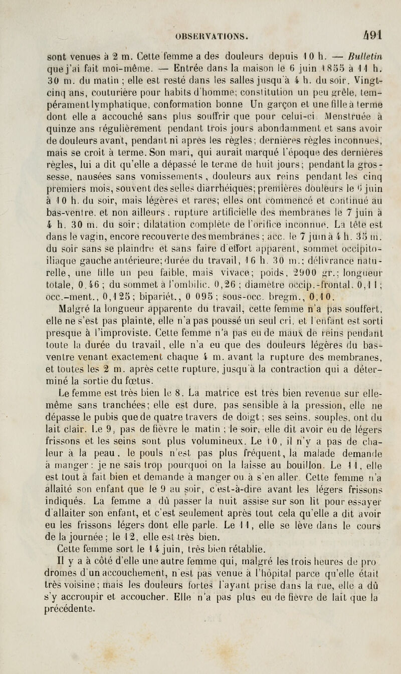 sont venues à 2 m. Celte femme a des douleurs depuis 1 0 h. — Bulletin que j'ai fait moi-même. — Entrée dans la maison le 6 juin 1855 à il h. 30 m. du malin ; elle est resté dans les salles jusqu'à 4 h. du soir. Vingt- cinq ans, couturière pour habils d'homme; conslitution un peu ^rêle, tem- pérament lymphalique, conformation bonne Un garçon el une fille à terme dont elle a accouché sans plus souffrir que pour celui-ci Menslruée à quinze ans légulièrement pendant trois jours abondamment el sans avoir de douleurs avant, pendant ni après les règles; dernières règles inconnues, mais se croit à terme. Son mari, qui aurait marqué l'époque des dernières règles, lui a dit qu'elle a dépassé le terme de huit jours; pendant la gros- sesse, nausées sans von)issenienls , douleurs aux reins pendant les cinq premiers mois, souvent desselles diarrhéiques; premières douleurs le '> juin à 10 h. du soir, mais légères et rares; elles ont commencé et continué au bas-ventre, et non ailleurs ; rupture artificielle des membranes le 7 juin à 4 h. 30 m. du soir; dilatation complète de l'orifice inconnue. La tête est dans le vagin, encore recouverte desmembranes ; ace. le 7 jumà 4 h. 35 m. du soir sans se plaindre et sans faire d effort apparent, sommet occipito- iliaque gauche antérieure; durée du travail, 16 h. 30 m.; délivrance natu- relle, une fille un peu faible, mais vivace; poids, 2900 gr.; longueur totale, 0.46 ; du sommet à l'ombilic. 0,26 ; diamètre occip.-frontal, 0,1 I ; occ.-ment., 0,1 25 ; bipariét., 0 095; sous-occ. bregm., 0,10. Malgré la longueur apparente du travail, cette femme n'a pas souffert, elle ne s'est pas plainte, elle n'a pas poussé un seul cri, et lenfant est sorti presque à l'improviste. Cette femme n'a pas eu de maux de leins pendant toute la durée du travail, elle n'a eu que des douleurs légères du bas- ventre venant exactement chaque 4 m. avant la rupture des membranes, et toutes les 2 m. après cette rupture, jusqu'à la contraction qui a déter- miné la sortie du fœtus. Le femme est très bien le 8. La matrice est très bien revenue sur elle- même sans tranchées; elle est dure, pas sensible à la pression, elle ne dépasse le pubis que de quatre travers de doigt ; ses seins, souples, ont du lait clair. Le 9, pas de fièvre le matin ; le soir, elle dit avoir eu de légers frissons et les seins sont plus volumineux. Le lO, il n'y a pas de ciia- leur à la peau, le pouls n'est pas plus fréquent, la malade demande à manger: je ne sais trop pourquoi on la laisse au bouillon. Le 11, elle est tout à fait bien et demande à manger ou à s'en aller. Cette femme îi'a allaité son enfant que le 9 au soir, c'est-à-dire avant les légers frissons indiqués. La femme a dû passer la nuit assise sur son lit pour essayer d'allaiter son enfant, et c'est seulement après tout cela qu'elle a dit avoir eu les frissons légers dont elle parle. Le 11, elle se lève dans le cours de la journée ; le 12, elle est très bien. Cette femme sort le 1 4 juin, très bien rétablie. Il y a à côté d'elle une autre femme qui, malgré les trois heures de pro dromes d'un accouchement, n'est pas venue à l'hôpital parce qu'elle était très voisine; mais les douleurs fortes l'ayant prise dans la rue, elle a dû s'y accroupir et accoucher. Elle n'a pas plus eu de fièvre de lait que la précédente.