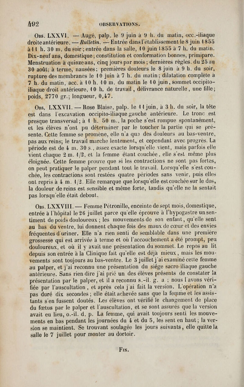 il9'2 OBSERVATIONS. Obs. LXXVl. — Auge, palp. le 9 juin à 9 li. du matin, occ.-iliaque droite antérieure. —Bulletin. —Entrée dans l'établissement le 8 juin 1855 àl I h. 30 m. du soir ; entrée dans la salle, 1 0 juin I 855 à 7 h. du matin. Dix-neuf ans, domestique; constitution et conformation bonnes, primipare. Menstruation à quinze ans, cinq jours par mois ; dernières règles, du 25 au 30 août; à terme, nausées; premières douleurs le 8 juin à 9 h. du soir, rupture des membranes le 10 juin à 7 h. du malin; dilatation complète à 7 h. du matin, ace. à 10 h. 10 m. du matin le 10 juin, sommet occipito- iliaque droit antérieure, 10 h. de travail, délivrance naturelle, une fille; poids, 2770 gr.; longueur, 0,47. Obs. LXXVIl. — Rose Biaise, palp. le 11 juin, à 3 h. du soir, la tête est dans l'excavation occipito-iliaque gauche antérieure. Le tronc est presque transversal; à 1 h. 50 m., la poche s'est rompue spontanément, et les élèves n'ont pu déterminer par le toucher la partie qui se pré- sente. Cette femme se promène, elle n'a qu3 des douleurs au bas-ventre, pas aux reins; le travail marche lentement, et cependant avec progrès. La période est de 4 m. 30 s., assez exacte lorsqu'elle vient, mais parfois elle vient chaque 2 m. 1/2. et la femme étant couchée, elle s'est même plus éloignée. Cette femme prouve que si les contractions ne sont pas fortes, on peut pratiquer le palper pendant tout le travail. Lorsqu'elle s'est cou- chée, les contractions sont restées quatre périodes sans venir, puis elles ont repris à 4 m. 1/2. Elle remarque que lorsqu'elle est couchée sur le dos, la douleur de reins est sensible et même forte, tandis qu'elle ne la sentait pas lorsqu'elle était debout. Obs. LXXVIIL — Femme Pétronille, enceinte de sept mois, domestique, entrée à l'hôpital le 26 juillet parce qu elle éprouve à l'hypogaslre un sen- timent de poids douloureux ; les mouvements de son enfant, qu'elle sent au bas du ventre, lui donnent chaque fois des maux de cœur et des envies fréquentesduriner. Elle n'a rien senti de semblable dans une première grossesse qui est arrivée à terme et où l'accouchement a été prompt, peu douloureux, et où il y avait une présentation du sommet. Le repos au lit depuis son entrée à la Clinique fait qu'elle est déjà mieux, mais les mou- vements sont toujours au bas-ventre. Le 3 juillet j'ai examiné celle femme au palper, et j'ai reconnu une présentation du siège sacro iliaque gauche antérieure. Sans rien dire jai prié un des élèves présents de constater la présentation par le palper, et il a reconnu s.-il. g. a ; nous lavons véri- fiée par l'auscultation , et après cela j'ai fait la version. L'opération n'a pas duré dix secondes ; elle était achevée sans que la femme et les assis- tants s'en fussent doutés. Les élèves ont vérifié le changement de place du fœtus par le palper et Lauscultalion, et se sont assurés que la version avait eu lieu, o.-il. d. p. La femme, qui avait toujours senti les mouve- ments en bas pendant les journées du 4 et du 5, les sent en haut ; la ver- sion se maintient. Se trouvant soulagée les jours suivants, elle quitte la salle le 7 juillet pour monter au dortoir. Fin.